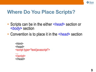 Where Do You Place Scripts?

• Scripts can be in the either <head> section or
  <body> section
• Convention is to place it in the <head> section

     <html>
     <head>
     <script type="text/javascript">
     ....
     </script>
     </head>


                                                    9
 