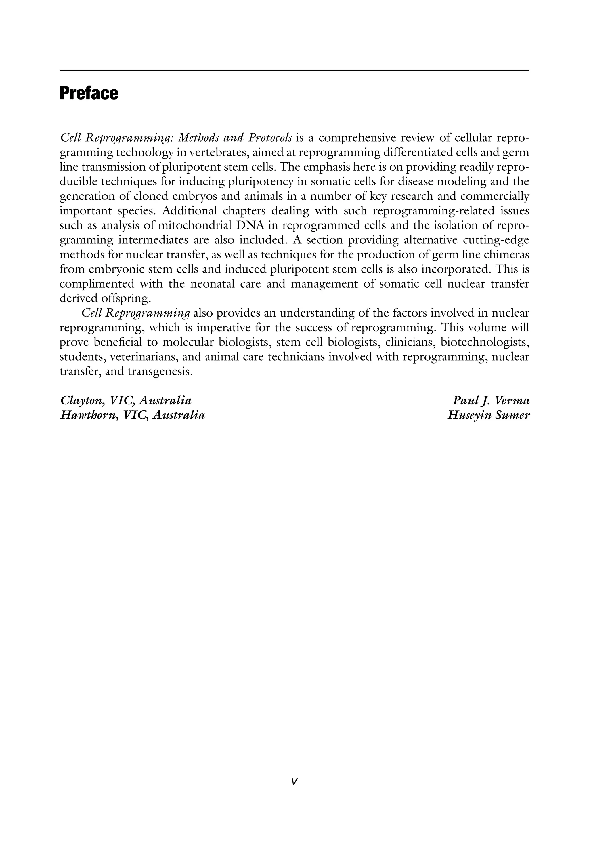 v
Cell Reprogramming: Methods and Protocols is a comprehensive review of cellular repro-
gramming technology in vertebrates, aimed at reprogramming differentiated cells and germ
line transmission of pluripotent stem cells. The emphasis here is on providing readily repro-
ducible techniques for inducing pluripotency in somatic cells for disease modeling and the
generation of cloned embryos and animals in a number of key research and commercially
important species. Additional chapters dealing with such reprogramming-related issues
such as analysis of mitochondrial DNA in reprogrammed cells and the isolation of repro-
gramming intermediates are also included. A section providing alternative cutting-edge
methods for nuclear transfer, as well as techniques for the production of germ line chimeras
from embryonic stem cells and induced pluripotent stem cells is also incorporated. This is
complimented with the neonatal care and management of somatic cell nuclear transfer
derived offspring.
Cell Reprogramming also provides an understanding of the factors involved in nuclear
reprogramming, which is imperative for the success of reprogramming. This volume will
prove beneficial to molecular biologists, stem cell biologists, clinicians, biotechnologists,
students, veterinarians, and animal care technicians involved with reprogramming, nuclear
transfer, and transgenesis.
Clayton, VIC, Australia Paul J. Verma
Hawthorn, VIC, Australia Huseyin Sumer
Preface
 