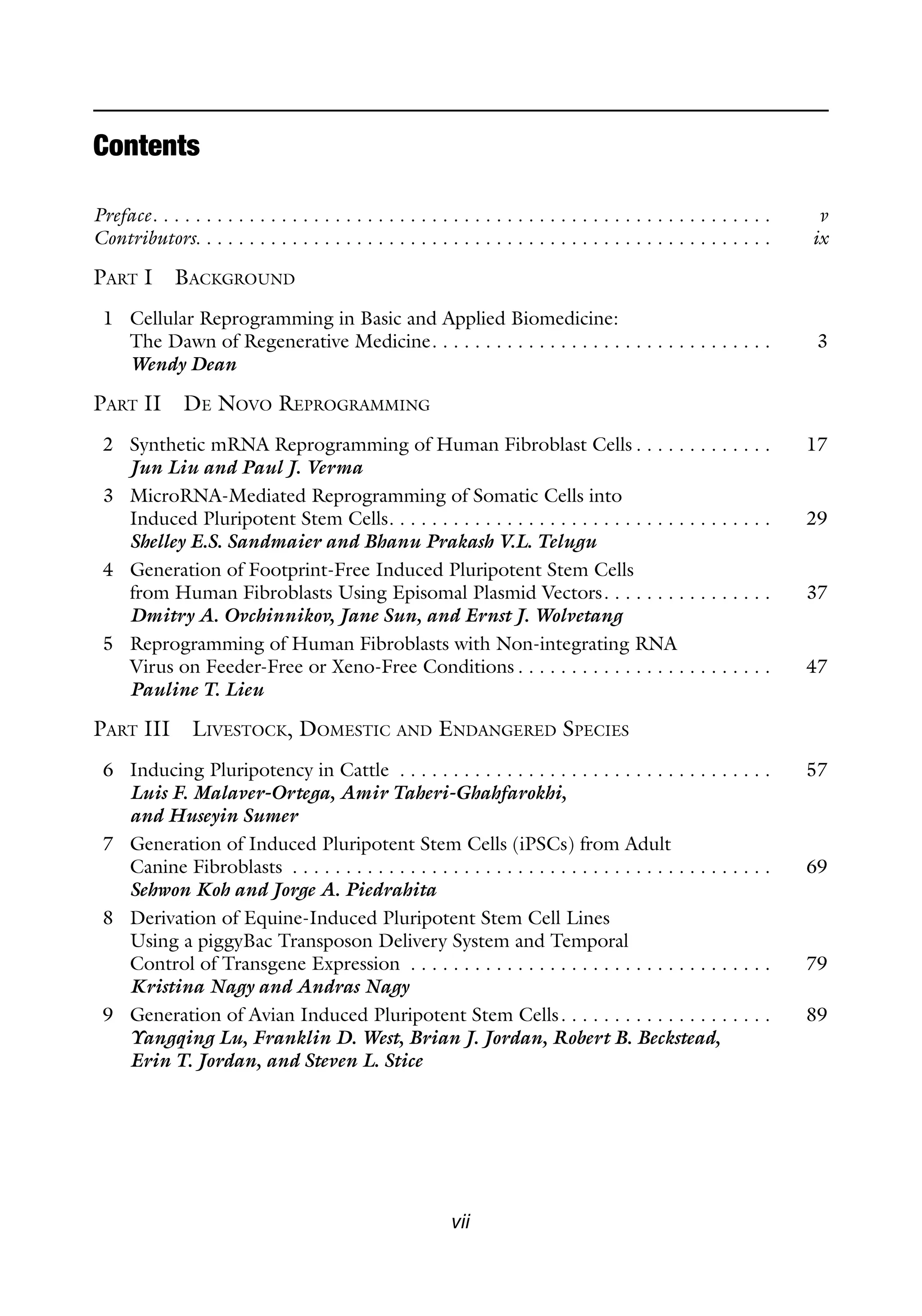 vii
Preface. . . . . . . . . . . . . . . . . . . . . . . . . . . . . . . . . . . . . . . . . . . . . . . . . . . . . . . . . . v
Contributors. . . . . . . . . . . . . . . . . . . . . . . . . . . . . . . . . . . . . . . . . . . . . . . . . . . . . . ix
PART I BACKGROUND
1 Cellular Reprogramming in Basic and Applied Biomedicine:
The Dawn of Regenerative Medicine. . . . . . . . . . . . . . . . . . . . . . . . . . . . . . . . 3
Wendy Dean
PART II DE NOVO REPROGRAMMING
2 Synthetic mRNA Reprogramming of Human Fibroblast Cells . . . . . . . . . . . . . 17
Jun Liu and Paul J. Verma
3 MicroRNA-Mediated Reprogramming of Somatic Cells into
Induced Pluripotent Stem Cells. . . . . . . . . . . . . . . . . . . . . . . . . . . . . . . . . . . . 29
Shelley E.S. Sandmaier and Bhanu Prakash V.L. Telugu
4 Generation of Footprint-Free Induced Pluripotent Stem Cells
from Human Fibroblasts Using Episomal Plasmid Vectors. . . . . . . . . . . . . . . . 37
Dmitry A. Ovchinnikov, Jane Sun, and Ernst J. Wolvetang
5 Reprogramming of Human Fibroblasts with Non-integrating RNA
Virus on Feeder-Free or Xeno-Free Conditions . . . . . . . . . . . . . . . . . . . . . . . . 47
Pauline T. Lieu
PART III LIVESTOCK, DOMESTIC AND ENDANGERED SPECIES
6 Inducing Pluripotency in Cattle . . . . . . . . . . . . . . . . . . . . . . . . . . . . . . . . . . . 57
Luis F. Malaver-Ortega, Amir Taheri-Ghahfarokhi,
and Huseyin Sumer
7 Generation of Induced Pluripotent Stem Cells (iPSCs) from Adult
Canine Fibroblasts . . . . . . . . . . . . . . . . . . . . . . . . . . . . . . . . . . . . . . . . . . . . . 69
Sehwon Koh and Jorge A. Piedrahita
8 Derivation of Equine-Induced Pluripotent Stem Cell Lines
Using a piggyBac Transposon Delivery System and Temporal
Control of Transgene Expression . . . . . . . . . . . . . . . . . . . . . . . . . . . . . . . . . . 79
Kristina Nagy and Andras Nagy
9 Generation of Avian Induced Pluripotent Stem Cells. . . . . . . . . . . . . . . . . . . . 89
Yangqing Lu, Franklin D. West, Brian J. Jordan, Robert B. Beckstead,
Erin T. Jordan, and Steven L. Stice
Contents
 