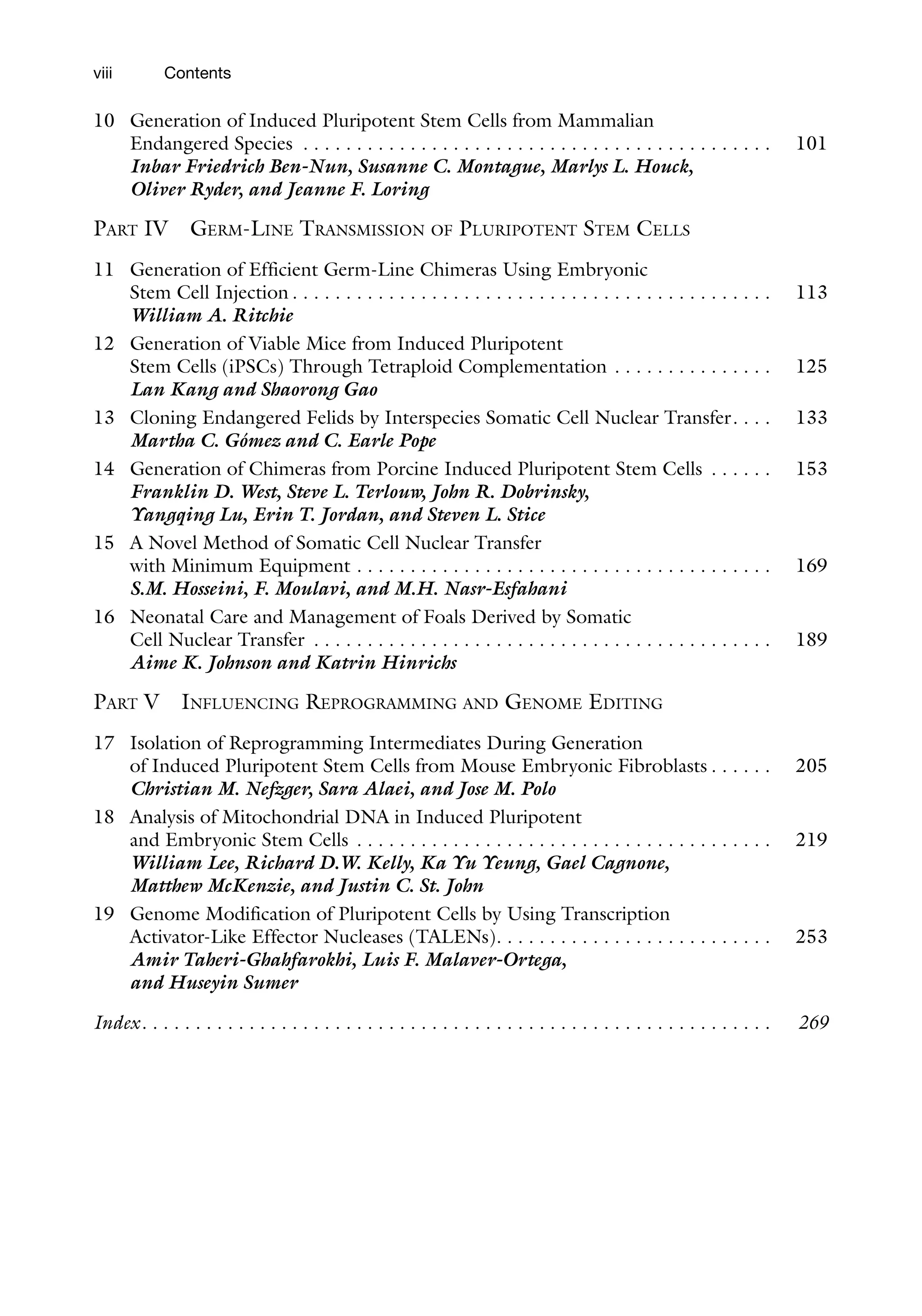 viii
10 Generation of Induced Pluripotent Stem Cells from Mammalian
Endangered Species . . . . . . . . . . . . . . . . . . . . . . . . . . . . . . . . . . . . . . . . . . . . 101
Inbar Friedrich Ben-Nun, Susanne C. Montague, Marlys L. Houck,
Oliver Ryder, and Jeanne F. Loring
PART IV GERM-LINE TRANSMISSION OF PLURIPOTENT STEM CELLS
11 Generation of Efficient Germ-Line Chimeras Using Embryonic
Stem Cell Injection . . . . . . . . . . . . . . . . . . . . . . . . . . . . . . . . . . . . . . . . . . . . . 113
William A. Ritchie
12 Generation of Viable Mice from Induced Pluripotent
Stem Cells (iPSCs) Through Tetraploid Complementation . . . . . . . . . . . . . . . 125
Lan Kang and Shaorong Gao
13 Cloning Endangered Felids by Interspecies Somatic Cell Nuclear Transfer. . . . 133
Martha C. Gómez and C. Earle Pope
14 Generation of Chimeras from Porcine Induced Pluripotent Stem Cells . . . . . . 153
Franklin D. West, Steve L. Terlouw, John R. Dobrinsky,
Yangqing Lu, Erin T. Jordan, and Steven L. Stice
15 A Novel Method of Somatic Cell Nuclear Transfer
with Minimum Equipment . . . . . . . . . . . . . . . . . . . . . . . . . . . . . . . . . . . . . . . 169
S.M. Hosseini, F. Moulavi, and M.H. Nasr-Esfahani
16 Neonatal Care and Management of Foals Derived by Somatic
Cell Nuclear Transfer . . . . . . . . . . . . . . . . . . . . . . . . . . . . . . . . . . . . . . . . . . . 189
Aime K. Johnson and Katrin Hinrichs
PART V INFLUENCING REPROGRAMMING AND GENOME EDITING
17 Isolation of Reprogramming Intermediates During Generation
of Induced Pluripotent Stem Cells from Mouse Embryonic Fibroblasts . . . . . . 205
Christian M. Nefzger, Sara Alaei, and Jose M. Polo
18 Analysis of Mitochondrial DNA in Induced Pluripotent
and Embryonic Stem Cells . . . . . . . . . . . . . . . . . . . . . . . . . . . . . . . . . . . . . . . 219
William Lee, Richard D.W. Kelly, Ka Yu Yeung, Gael Cagnone,
Matthew McKenzie, and Justin C. St. John
19 Genome Modification of Pluripotent Cells by Using Transcription
Activator-Like Effector Nucleases (TALENs). . . . . . . . . . . . . . . . . . . . . . . . . . 253
Amir Taheri-Ghahfarokhi, Luis F. Malaver-Ortega,
and Huseyin Sumer
Index. . . . . . . . . . . . . . . . . . . . . . . . . . . . . . . . . . . . . . . . . . . . . . . . . . . . . . . . . . . 269
Contents
 