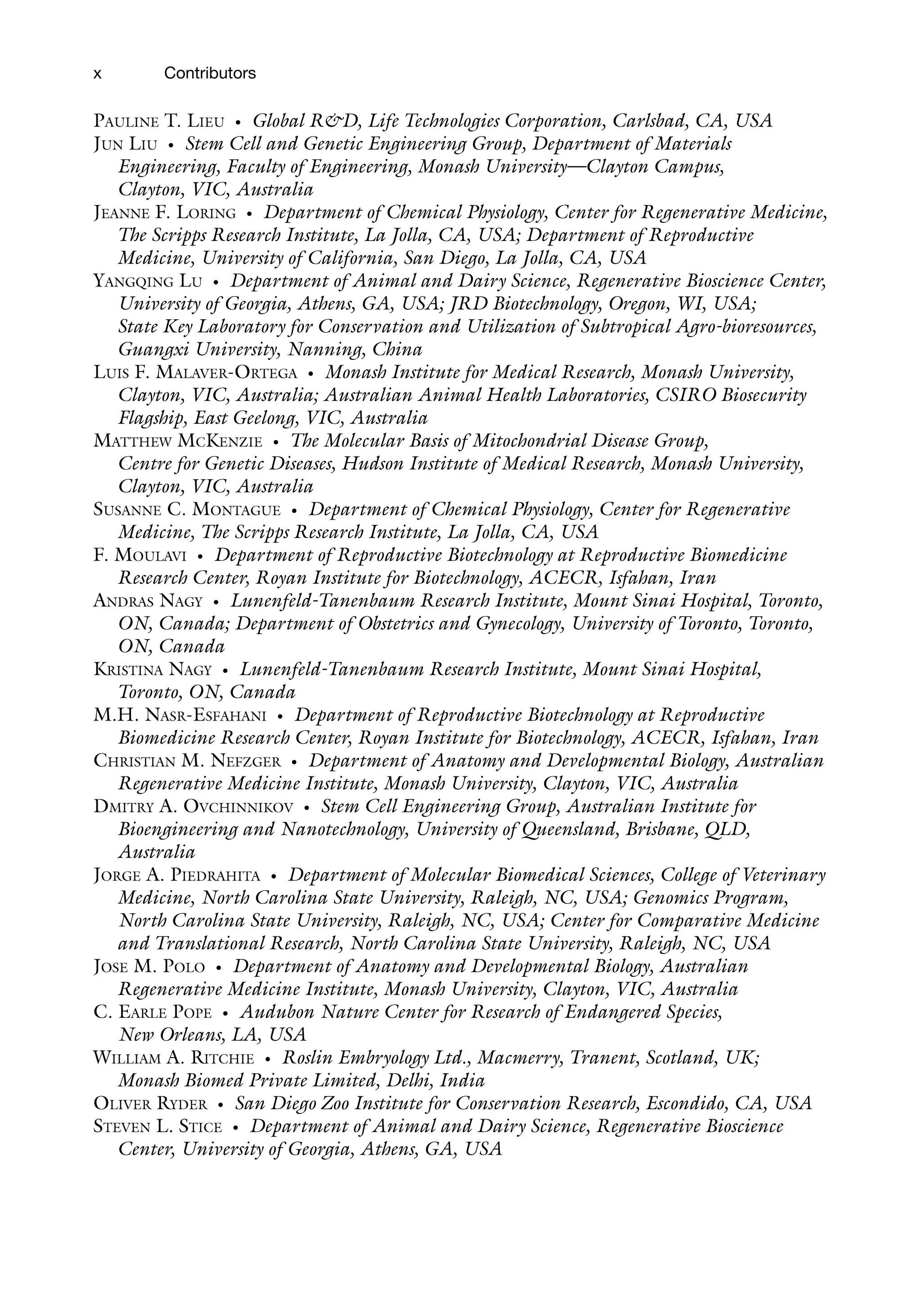 x
PAULINE T. LIEU • Global R&D, Life Technologies Corporation, Carlsbad, CA, USA
JUN LIU • Stem Cell and Genetic Engineering Group, Department of Materials
Engineering, Faculty of Engineering, Monash University—Clayton Campus,
Clayton, VIC, Australia
JEANNE F. LORING • Department of Chemical Physiology, Center for Regenerative Medicine,
The Scripps Research Institute, La Jolla, CA, USA; Department of Reproductive
Medicine, University of California, San Diego, La Jolla, CA, USA
YANGQING LU • Department of Animal and Dairy Science, Regenerative Bioscience Center,
University of Georgia, Athens, GA, USA; JRD Biotechnology, Oregon, WI, USA;
State Key Laboratory for Conservation and Utilization of Subtropical Agro-bioresources,
Guangxi University, Nanning, China
LUIS F. MALAVER-ORTEGA • Monash Institute for Medical Research, Monash University,
Clayton, VIC, Australia; Australian Animal Health Laboratories, CSIRO Biosecurity
Flagship, East Geelong, VIC, Australia
MATTHEW MCKENZIE • The Molecular Basis of Mitochondrial Disease Group,
Centre for Genetic Diseases, Hudson Institute of Medical Research, Monash University,
Clayton, VIC, Australia
SUSANNE C. MONTAGUE • Department of Chemical Physiology, Center for Regenerative
Medicine, The Scripps Research Institute, La Jolla, CA, USA
F. MOULAVI • Department of Reproductive Biotechnology at Reproductive Biomedicine
Research Center, Royan Institute for Biotechnology, ACECR, Isfahan, Iran
ANDRAS NAGY • Lunenfeld-Tanenbaum Research Institute, Mount Sinai Hospital, Toronto,
ON, Canada; Department of Obstetrics and Gynecology, University of Toronto, Toronto,
ON, Canada
KRISTINA NAGY • Lunenfeld-Tanenbaum Research Institute, Mount Sinai Hospital,
Toronto, ON, Canada
M.H. NASR-ESFAHANI • Department of Reproductive Biotechnology at Reproductive
Biomedicine Research Center, Royan Institute for Biotechnology, ACECR, Isfahan, Iran
CHRISTIAN M. NEFZGER • Department of Anatomy and Developmental Biology, Australian
Regenerative Medicine Institute, Monash University, Clayton, VIC, Australia
DMITRY A. OVCHINNIKOV • Stem Cell Engineering Group, Australian Institute for
Bioengineering and Nanotechnology, University of Queensland, Brisbane, QLD,
Australia
JORGE A. PIEDRAHITA • Department of Molecular Biomedical Sciences, College of Veterinary
Medicine, North Carolina State University, Raleigh, NC, USA; Genomics Program,
North Carolina State University, Raleigh, NC, USA; Center for Comparative Medicine
and Translational Research, North Carolina State University, Raleigh, NC, USA
JOSE M. POLO • Department of Anatomy and Developmental Biology, Australian
Regenerative Medicine Institute, Monash University, Clayton, VIC, Australia
C. EARLE POPE • Audubon Nature Center for Research of Endangered Species,
New Orleans, LA, USA
WILLIAM A. RITCHIE • Roslin Embryology Ltd., Macmerry, Tranent, Scotland, UK;
Monash Biomed Private Limited, Delhi, India
OLIVER RYDER • San Diego Zoo Institute for Conservation Research, Escondido, CA, USA
STEVEN L. STICE • Department of Animal and Dairy Science, Regenerative Bioscience
Center, University of Georgia, Athens, GA, USA
Contributors
 