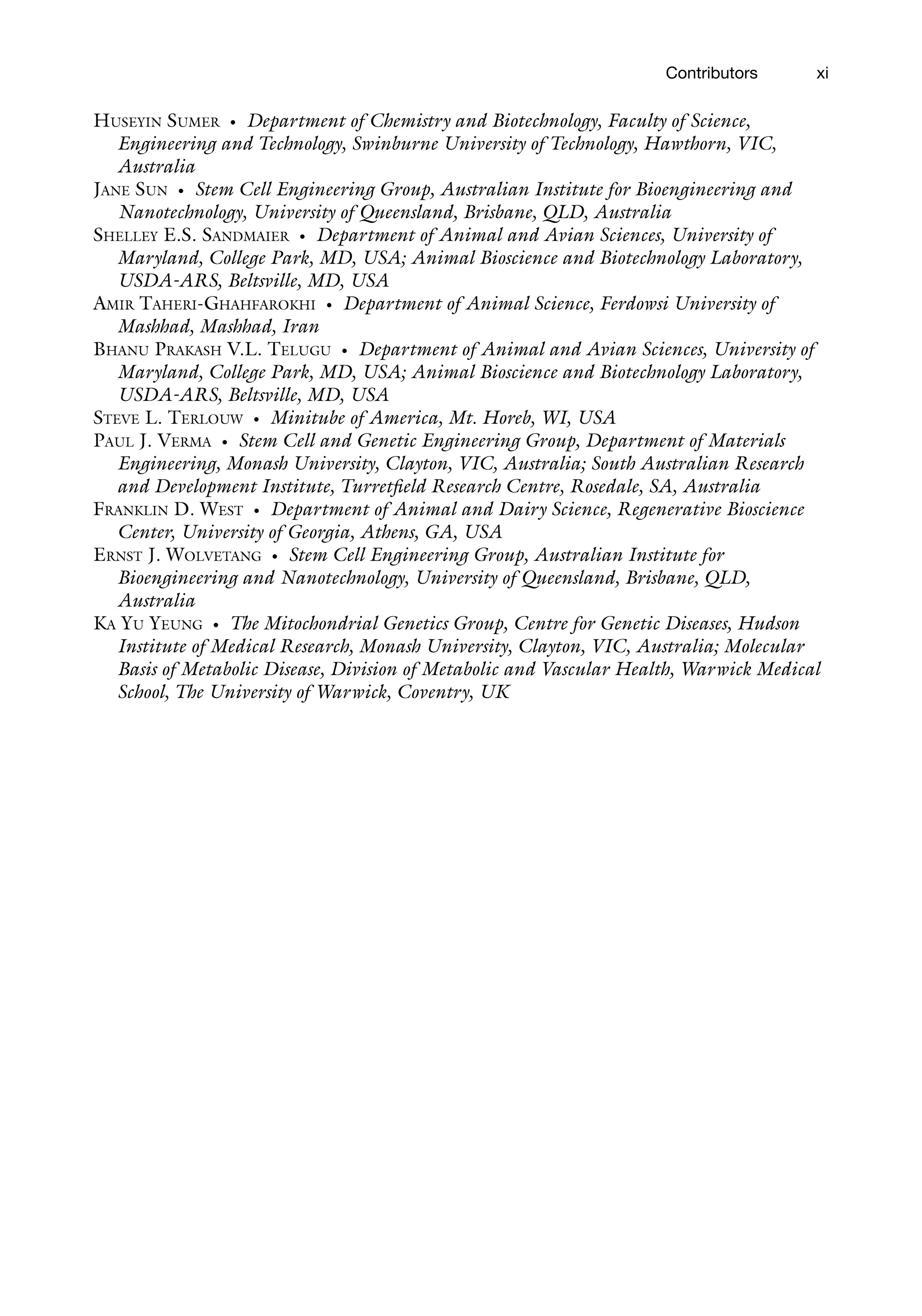 xi
HUSEYIN SUMER • Department of Chemistry and Biotechnology, Faculty of Science,
Engineering and Technology, Swinburne University of Technology, Hawthorn, VIC,
Australia
JANE SUN • Stem Cell Engineering Group, Australian Institute for Bioengineering and
Nanotechnology, University of Queensland, Brisbane, QLD, Australia
SHELLEY E.S. SANDMAIER • Department of Animal and Avian Sciences, University of
Maryland, College Park, MD, USA; Animal Bioscience and Biotechnology Laboratory,
USDA-ARS, Beltsville, MD, USA
AMIR TAHERI-GHAHFAROKHI • Department of Animal Science, Ferdowsi University of
Mashhad, Mashhad, Iran
BHANU PRAKASH V.L. TELUGU • Department of Animal and Avian Sciences, University of
Maryland, College Park, MD, USA; Animal Bioscience and Biotechnology Laboratory,
USDA-ARS, Beltsville, MD, USA
STEVE L. TERLOUW • Minitube of America, Mt. Horeb, WI, USA
PAUL J. VERMA • Stem Cell and Genetic Engineering Group, Department of Materials
Engineering, Monash University, Clayton, VIC, Australia; South Australian Research
and Development Institute, Turretfield Research Centre, Rosedale, SA, Australia
FRANKLIN D. WEST • Department of Animal and Dairy Science, Regenerative Bioscience
Center, University of Georgia, Athens, GA, USA
ERNST J. WOLVETANG • Stem Cell Engineering Group, Australian Institute for
Bioengineering and Nanotechnology, University of Queensland, Brisbane, QLD,
Australia
KA YU YEUNG • The Mitochondrial Genetics Group, Centre for Genetic Diseases, Hudson
Institute of Medical Research, Monash University, Clayton, VIC, Australia; Molecular
Basis of Metabolic Disease, Division of Metabolic and Vascular Health, Warwick Medical
School, The University of Warwick, Coventry, UK
Contributors
 
