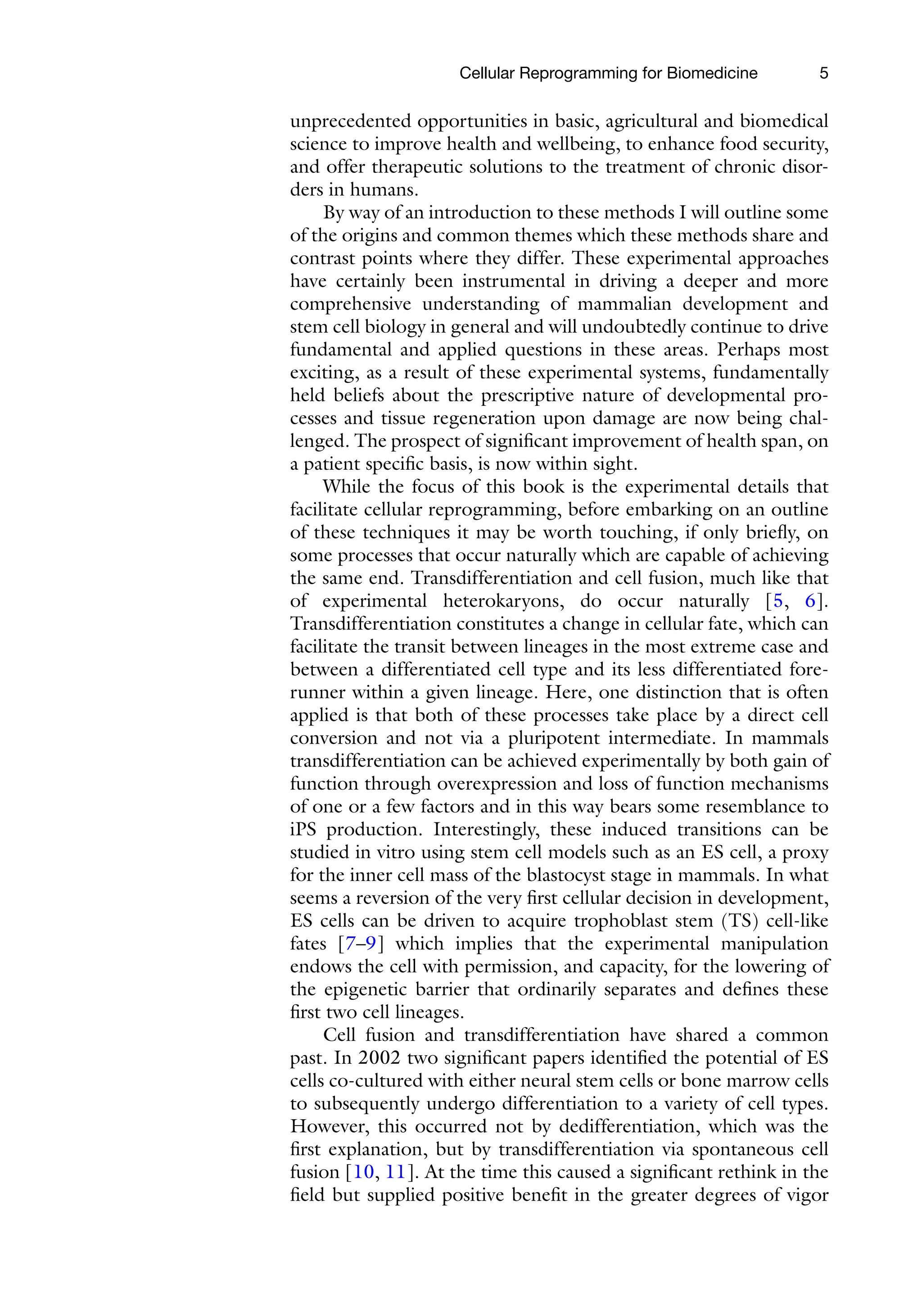 5
unprecedented opportunities in basic, agricultural and biomedical
science to improve health and wellbeing, to enhance food security,
and offer therapeutic solutions to the treatment of chronic disor-
ders in humans.
By way of an introduction to these methods I will outline some
of the origins and common themes which these methods share and
contrast points where they differ. These experimental approaches
have certainly been instrumental in driving a deeper and more
comprehensive understanding of mammalian development and
stem cell biology in general and will undoubtedly continue to drive
fundamental and applied questions in these areas. Perhaps most
exciting, as a result of these experimental systems, fundamentally
held beliefs about the prescriptive nature of developmental pro-
cesses and tissue regeneration upon damage are now being chal-
lenged. The prospect of significant improvement of health span, on
a patient specific basis, is now within sight.
While the focus of this book is the experimental details that
facilitate cellular reprogramming, before embarking on an outline
of these techniques it may be worth touching, if only briefly, on
some processes that occur naturally which are capable of achieving
the same end. Transdifferentiation and cell fusion, much like that
of experimental heterokaryons, do occur naturally [5, 6].
Transdifferentiation constitutes a change in cellular fate, which can
facilitate the transit between lineages in the most extreme case and
between a differentiated cell type and its less differentiated fore-
runner within a given lineage. Here, one distinction that is often
applied is that both of these processes take place by a direct cell
conversion and not via a pluripotent intermediate. In mammals
transdifferentiation can be achieved experimentally by both gain of
function through overexpression and loss of function mechanisms
of one or a few factors and in this way bears some resemblance to
iPS production. Interestingly, these induced transitions can be
studied in vitro using stem cell models such as an ES cell, a proxy
for the inner cell mass of the blastocyst stage in mammals. In what
seems a reversion of the very first cellular decision in development,
ES cells can be driven to acquire trophoblast stem (TS) cell-like
fates [7–9] which implies that the experimental manipulation
endows the cell with permission, and capacity, for the lowering of
the epigenetic barrier that ordinarily separates and defines these
first two cell lineages.
Cell fusion and transdifferentiation have shared a common
past. In 2002 two significant papers identified the potential of ES
cells co-cultured with either neural stem cells or bone marrow cells
to subsequently undergo differentiation to a variety of cell types.
However, this occurred not by dedifferentiation, which was the
first explanation, but by transdifferentiation via spontaneous cell
fusion [10, 11]. At the time this caused a significant rethink in the
field but supplied positive benefit in the greater degrees of vigor
Cellular Reprogramming for Biomedicine
 