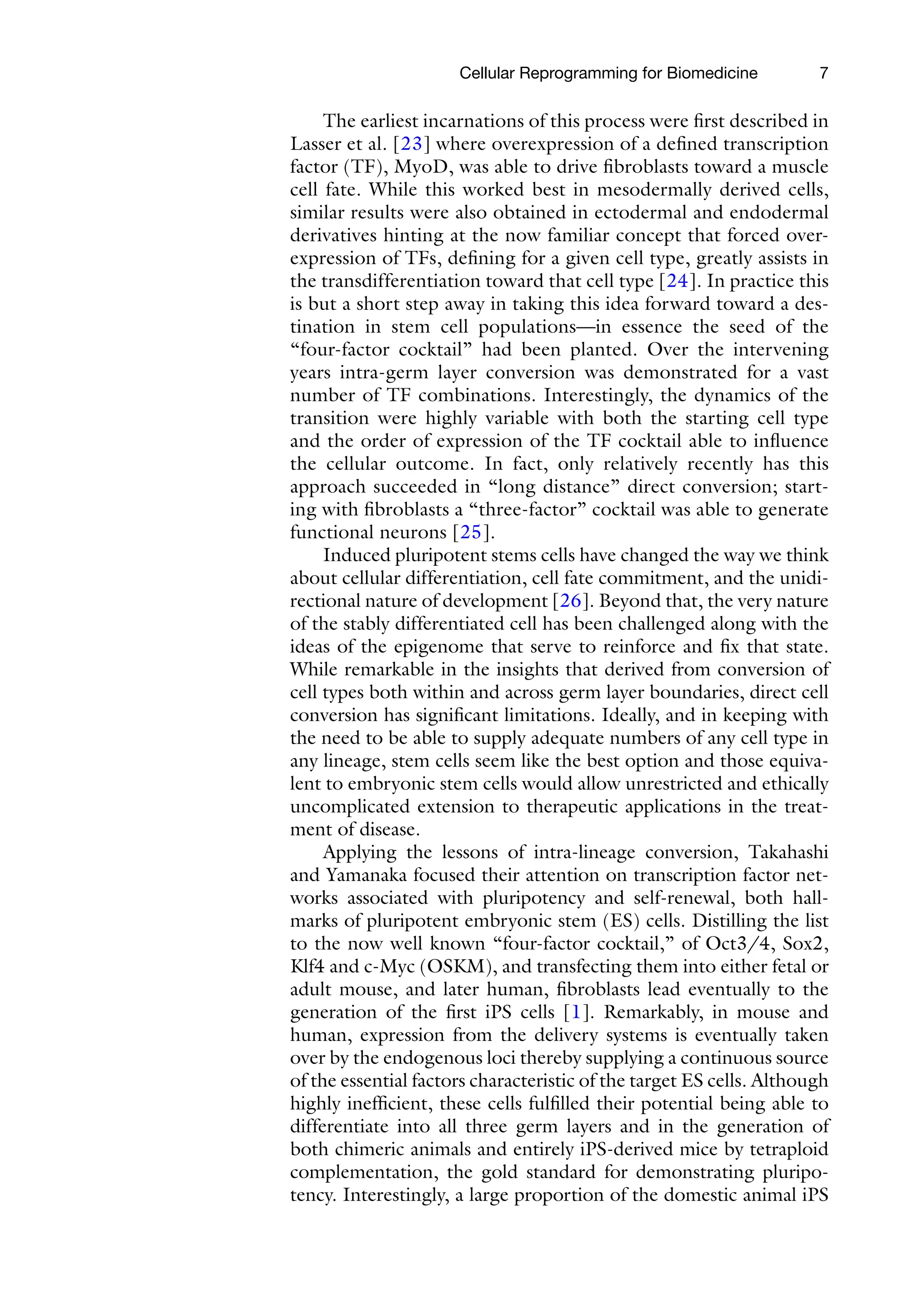 7
The earliest incarnations of this process were first described in
Lasser et al. [23] where overexpression of a defined transcription
factor (TF), MyoD, was able to drive fibroblasts toward a muscle
cell fate. While this worked best in mesodermally derived cells,
similar results were also obtained in ectodermal and endodermal
derivatives hinting at the now familiar concept that forced over-
expression of TFs, defining for a given cell type, greatly assists in
the transdifferentiation toward that cell type [24]. In practice this
is but a short step away in taking this idea forward toward a des-
tination in stem cell populations—in essence the seed of the
“four-factor cocktail” had been planted. Over the intervening
years intra-germ layer conversion was demonstrated for a vast
number of TF combinations. Interestingly, the dynamics of the
transition were highly variable with both the starting cell type
and the order of expression of the TF cocktail able to influence
the cellular outcome. In fact, only relatively recently has this
approach succeeded in “long distance” direct conversion; start-
ing with fibroblasts a “three-factor” cocktail was able to generate
functional neurons [25].
Induced pluripotent stems cells have changed the way we think
about cellular differentiation, cell fate commitment, and the unidi-
rectional nature of development [26]. Beyond that, the very nature
of the stably differentiated cell has been challenged along with the
ideas of the epigenome that serve to reinforce and fix that state.
While remarkable in the insights that derived from conversion of
cell types both within and across germ layer boundaries, direct cell
conversion has significant limitations. Ideally, and in keeping with
the need to be able to supply adequate numbers of any cell type in
any lineage, stem cells seem like the best option and those equiva-
lent to embryonic stem cells would allow unrestricted and ethically
uncomplicated extension to therapeutic applications in the treat-
ment of disease.
Applying the lessons of intra-lineage conversion, Takahashi
and Yamanaka focused their attention on transcription factor net-
works associated with pluripotency and self-renewal, both hall-
marks of pluripotent embryonic stem (ES) cells. Distilling the list
to the now well known “four-factor cocktail,” of Oct3/4, Sox2,
Klf4 and c-Myc (OSKM), and transfecting them into either fetal or
adult mouse, and later human, fibroblasts lead eventually to the
generation of the first iPS cells [1]. Remarkably, in mouse and
human, expression from the delivery systems is eventually taken
over by the endogenous loci thereby supplying a continuous source
of the essential factors characteristic of the target ES cells. Although
highly inefficient, these cells fulfilled their potential being able to
differentiate into all three germ layers and in the generation of
both chimeric animals and entirely iPS-derived mice by tetraploid
complementation, the gold standard for demonstrating pluripo-
tency. Interestingly, a large proportion of the domestic animal iPS
Cellular Reprogramming for Biomedicine
 