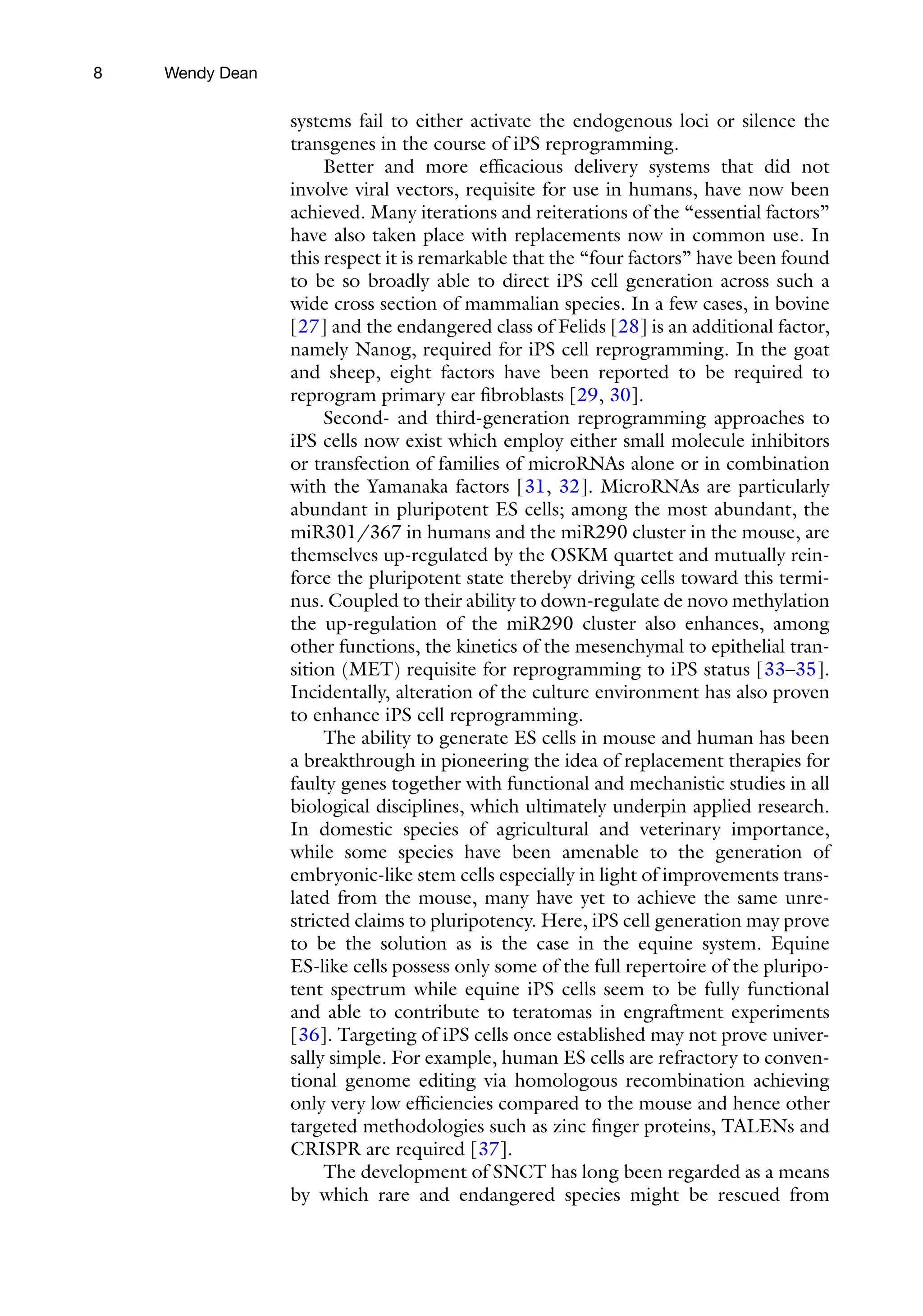 8
systems fail to either activate the endogenous loci or silence the
transgenes in the course of iPS reprogramming.
Better and more efficacious delivery systems that did not
involve viral vectors, requisite for use in humans, have now been
achieved. Many iterations and reiterations of the “essential factors”
have also taken place with replacements now in common use. In
this respect it is remarkable that the “four factors” have been found
to be so broadly able to direct iPS cell generation across such a
wide cross section of mammalian species. In a few cases, in bovine
[27] and the endangered class of Felids [28] is an additional factor,
namely Nanog, required for iPS cell reprogramming. In the goat
and sheep, eight factors have been reported to be required to
reprogram primary ear fibroblasts [29, 30].
Second- and third-generation reprogramming approaches to
iPS cells now exist which employ either small molecule inhibitors
or transfection of families of microRNAs alone or in combination
with the Yamanaka factors [31, 32]. MicroRNAs are particularly
abundant in pluripotent ES cells; among the most abundant, the
miR301/367 in humans and the miR290 cluster in the mouse, are
themselves up-regulated by the OSKM quartet and mutually rein-
force the pluripotent state thereby driving cells toward this termi-
nus. Coupled to their ability to down-regulate de novo methylation
the up-regulation of the miR290 cluster also enhances, among
other functions, the kinetics of the mesenchymal to epithelial tran-
sition (MET) requisite for reprogramming to iPS status [33–35].
Incidentally, alteration of the culture environment has also proven
to enhance iPS cell reprogramming.
The ability to generate ES cells in mouse and human has been
a breakthrough in pioneering the idea of replacement therapies for
faulty genes together with functional and mechanistic studies in all
biological disciplines, which ultimately underpin applied research.
In domestic species of agricultural and veterinary importance,
while some species have been amenable to the generation of
embryonic-like stem cells especially in light of improvements trans-
lated from the mouse, many have yet to achieve the same unre-
stricted claims to pluripotency. Here, iPS cell generation may prove
to be the solution as is the case in the equine system. Equine
ES-like cells possess only some of the full repertoire of the pluripo-
tent spectrum while equine iPS cells seem to be fully functional
and able to contribute to teratomas in engraftment experiments
[36]. Targeting of iPS cells once established may not prove univer-
sally simple. For example, human ES cells are refractory to conven-
tional genome editing via homologous recombination achieving
only very low efficiencies compared to the mouse and hence other
targeted methodologies such as zinc finger proteins, TALENs and
CRISPR are required [37].
The development of SNCT has long been regarded as a means
by which rare and endangered species might be rescued from
Wendy Dean
 