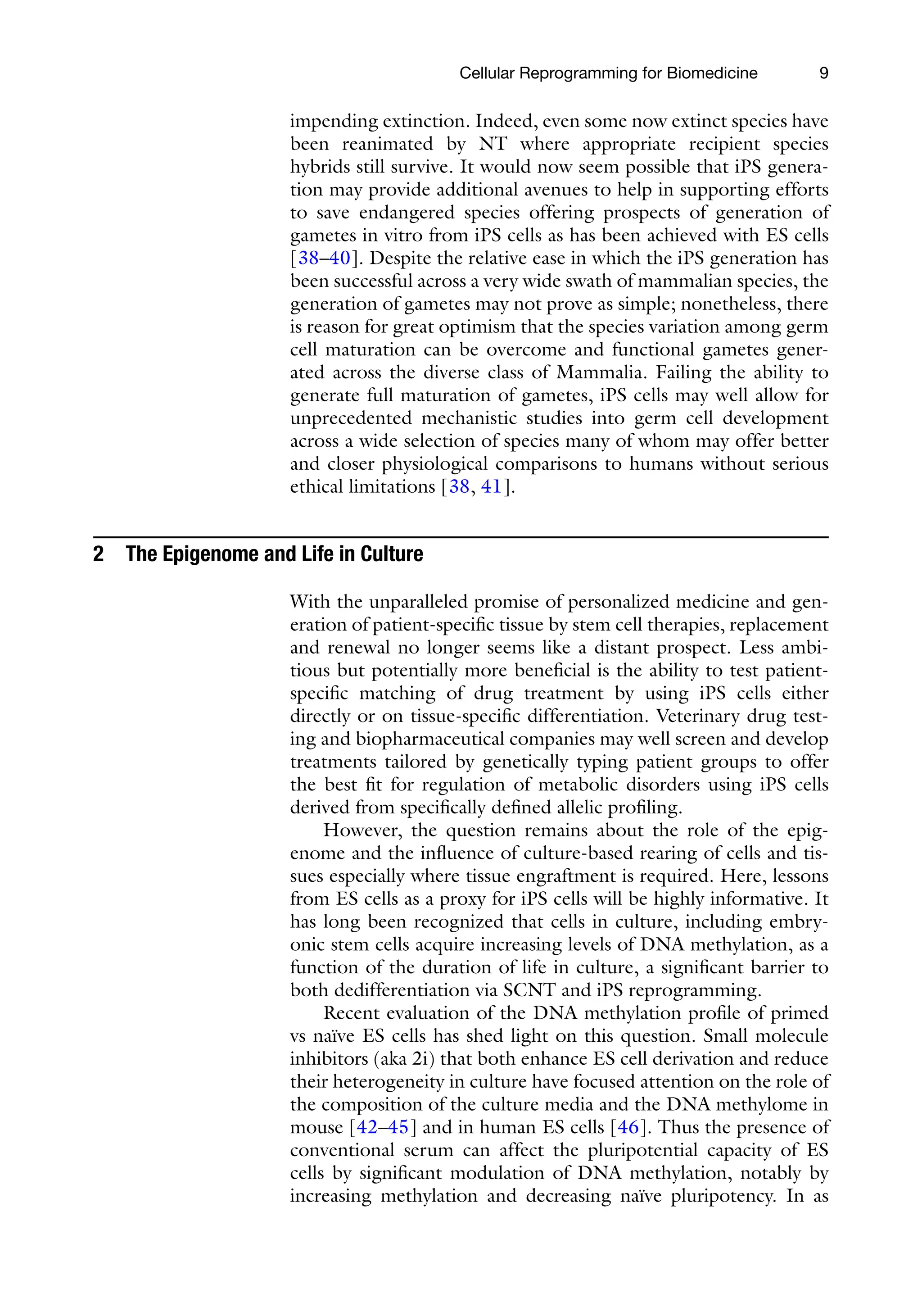9
impending extinction. Indeed, even some now extinct species have
been reanimated by NT where appropriate recipient species
hybrids still survive. It would now seem possible that iPS genera-
tion may provide additional avenues to help in supporting efforts
to save endangered species offering prospects of generation of
gametes in vitro from iPS cells as has been achieved with ES cells
[38–40]. Despite the relative ease in which the iPS generation has
been successful across a very wide swath of mammalian species, the
generation of gametes may not prove as simple; nonetheless, there
is reason for great optimism that the species variation among germ
cell maturation can be overcome and functional gametes gener-
ated across the diverse class of Mammalia. Failing the ability to
generate full maturation of gametes, iPS cells may well allow for
unprecedented mechanistic studies into germ cell development
across a wide selection of species many of whom may offer better
and closer physiological comparisons to humans without serious
ethical limitations [38, 41].
2 The Epigenome and Life in Culture
With the unparalleled promise of personalized medicine and gen-
eration of patient-specific tissue by stem cell therapies, replacement
and renewal no longer seems like a distant prospect. Less ambi-
tious but potentially more beneficial is the ability to test patient-
specific matching of drug treatment by using iPS cells either
directly or on tissue-specific differentiation. Veterinary drug test-
ing and biopharmaceutical companies may well screen and develop
treatments tailored by genetically typing patient groups to offer
the best fit for regulation of metabolic disorders using iPS cells
derived from specifically defined allelic profiling.
However, the question remains about the role of the epig-
enome and the influence of culture-based rearing of cells and tis-
sues especially where tissue engraftment is required. Here, lessons
from ES cells as a proxy for iPS cells will be highly informative. It
has long been recognized that cells in culture, including embry-
onic stem cells acquire increasing levels of DNA methylation, as a
function of the duration of life in culture, a significant barrier to
both dedifferentiation via SCNT and iPS reprogramming.
Recent evaluation of the DNA methylation profile of primed
vs naïve ES cells has shed light on this question. Small molecule
inhibitors (aka 2i) that both enhance ES cell derivation and reduce
their heterogeneity in culture have focused attention on the role of
the composition of the culture media and the DNA methylome in
mouse [42–45] and in human ES cells [46]. Thus the presence of
conventional serum can affect the pluripotential capacity of ES
cells by significant modulation of DNA methylation, notably by
increasing methylation and decreasing naïve pluripotency. In as
Cellular Reprogramming for Biomedicine
 