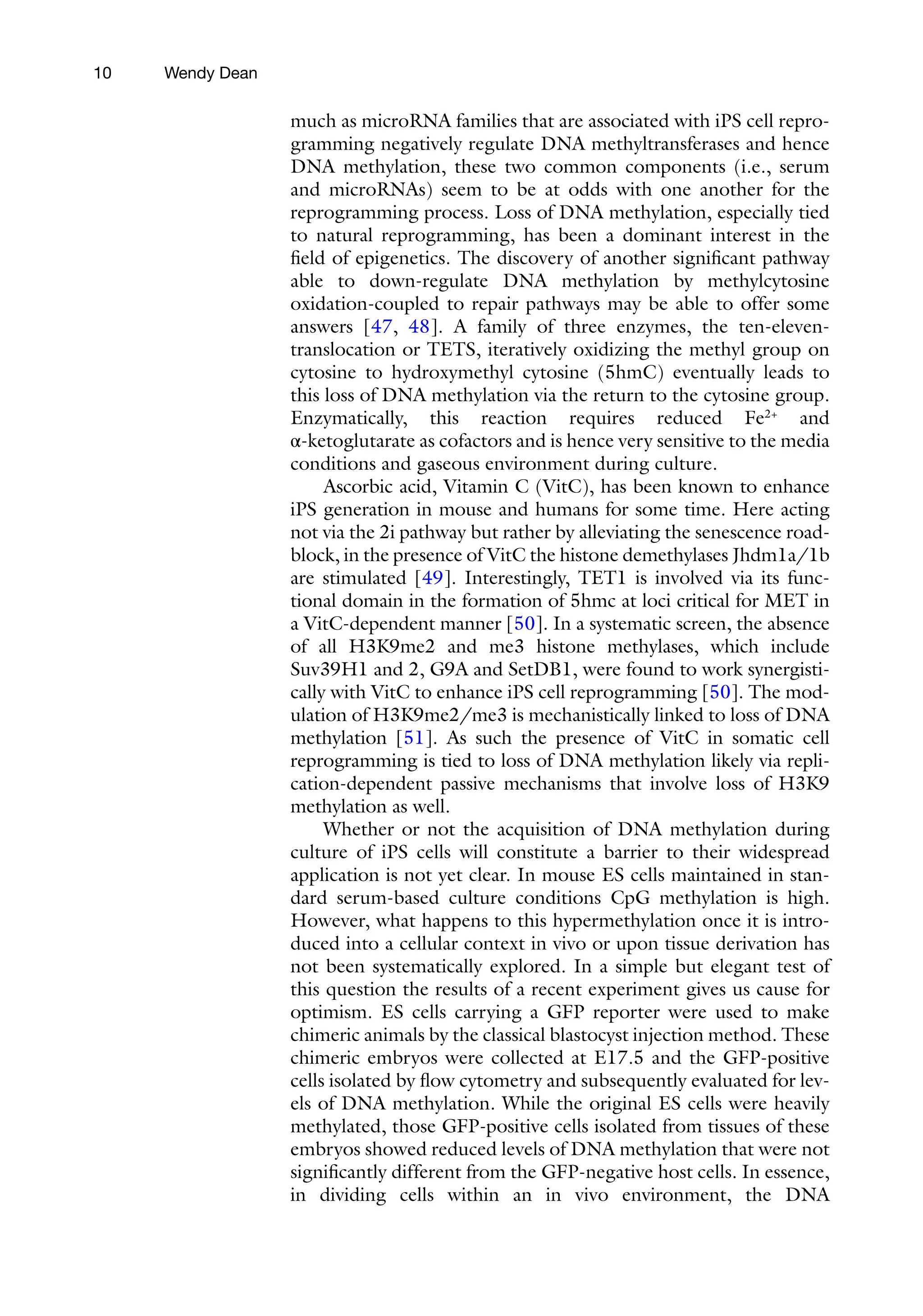 10
much as microRNA families that are associated with iPS cell repro-
gramming negatively regulate DNA methyltransferases and hence
DNA methylation, these two common components (i.e., serum
and microRNAs) seem to be at odds with one another for the
reprogramming process. Loss of DNA methylation, especially tied
to natural reprogramming, has been a dominant interest in the
field of epigenetics. The discovery of another significant pathway
able to down-regulate DNA methylation by methylcytosine
oxidation-coupled to repair pathways may be able to offer some
answers [47, 48]. A family of three enzymes, the ten-eleven-
translocation or TETS, iteratively oxidizing the methyl group on
cytosine to hydroxymethyl cytosine (5hmC) eventually leads to
this loss of DNA methylation via the return to the cytosine group.
Enzymatically, this reaction requires reduced Fe2+
and
α-ketoglutarate as cofactors and is hence very sensitive to the media
conditions and gaseous environment during culture.
Ascorbic acid, Vitamin C (VitC), has been known to enhance
iPS generation in mouse and humans for some time. Here acting
not via the 2i pathway but rather by alleviating the senescence road-
block, in the presence of VitC the histone demethylases Jhdm1a/1b
are stimulated [49]. Interestingly, TET1 is involved via its func-
tional domain in the formation of 5hmc at loci critical for MET in
a VitC-dependent manner [50]. In a systematic screen, the absence
of all H3K9me2 and me3 histone methylases, which include
Suv39H1 and 2, G9A and SetDB1, were found to work synergisti-
cally with VitC to enhance iPS cell reprogramming [50]. The mod-
ulation of H3K9me2/me3 is mechanistically linked to loss of DNA
methylation [51]. As such the presence of VitC in somatic cell
reprogramming is tied to loss of DNA methylation likely via repli-
cation-dependent passive mechanisms that involve loss of H3K9
methylation as well.
Whether or not the acquisition of DNA methylation during
culture of iPS cells will constitute a barrier to their widespread
application is not yet clear. In mouse ES cells maintained in stan-
dard serum-based culture conditions CpG methylation is high.
However, what happens to this hypermethylation once it is intro-
duced into a cellular context in vivo or upon tissue derivation has
not been systematically explored. In a simple but elegant test of
this question the results of a recent experiment gives us cause for
optimism. ES cells carrying a GFP reporter were used to make
chimeric animals by the classical blastocyst injection method. These
chimeric embryos were collected at E17.5 and the GFP-positive
cells isolated by flow cytometry and subsequently evaluated for lev-
els of DNA methylation. While the original ES cells were heavily
methylated, those GFP-positive cells isolated from tissues of these
embryos showed reduced levels of DNA methylation that were not
significantly different from the GFP-negative host cells. In essence,
in dividing cells within an in vivo environment, the DNA
Wendy Dean
 