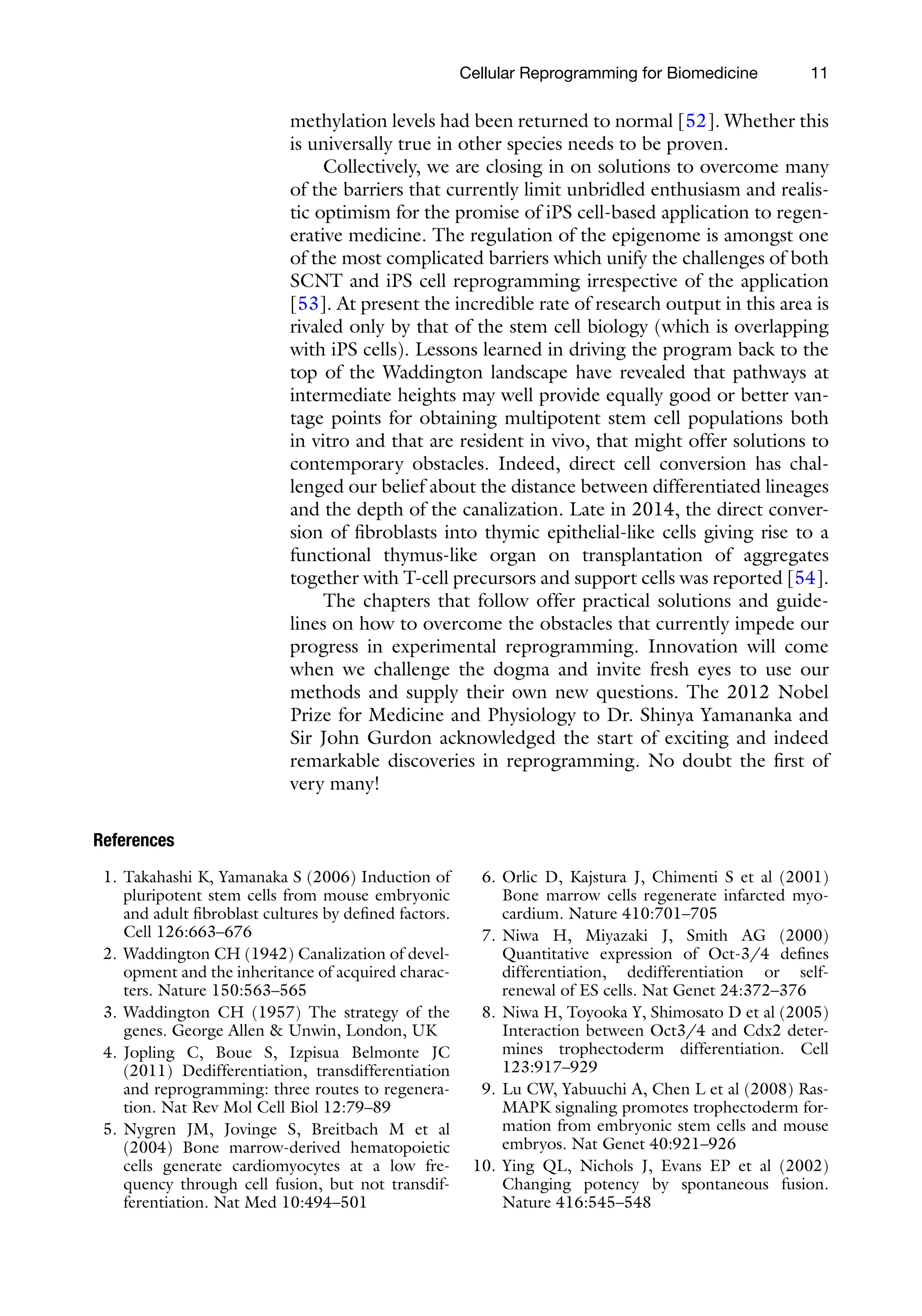 11
methylation levels had been returned to normal [52]. Whether this
is universally true in other species needs to be proven.
Collectively, we are closing in on solutions to overcome many
of the barriers that currently limit unbridled enthusiasm and realis-
tic optimism for the promise of iPS cell-based application to regen-
erative medicine. The regulation of the epigenome is amongst one
of the most complicated barriers which unify the challenges of both
SCNT and iPS cell reprogramming irrespective of the application
[53]. At present the incredible rate of research output in this area is
rivaled only by that of the stem cell biology (which is overlapping
with iPS cells). Lessons learned in driving the program back to the
top of the Waddington landscape have revealed that pathways at
intermediate heights may well provide equally good or better van-
tage points for obtaining multipotent stem cell populations both
in vitro and that are resident in vivo, that might offer solutions to
contemporary obstacles. Indeed, direct cell conversion has chal-
lenged our belief about the distance between differentiated lineages
and the depth of the canalization. Late in 2014, the direct conver-
sion of fibroblasts into thymic epithelial-like cells giving rise to a
functional thymus-like organ on transplantation of aggregates
together with T-cell precursors and support cells was reported [54].
The chapters that follow offer practical solutions and guide-
lines on how to overcome the obstacles that currently impede our
progress in experimental reprogramming. Innovation will come
when we challenge the dogma and invite fresh eyes to use our
methods and supply their own new questions. The 2012 Nobel
Prize for Medicine and Physiology to Dr. Shinya Yamananka and
Sir John Gurdon acknowledged the start of exciting and indeed
remarkable discoveries in reprogramming. No doubt the first of
very many!
References
1. Takahashi K, Yamanaka S (2006) Induction of
pluripotent stem cells from mouse embryonic
and adult fibroblast cultures by defined factors.
Cell 126:663–676
2. Waddington CH (1942) Canalization of devel-
opment and the inheritance of acquired charac-
ters. Nature 150:563–565
3. Waddington CH (1957) The strategy of the
genes. George Allen & Unwin, London, UK
4. Jopling C, Boue S, Izpisua Belmonte JC
(2011) Dedifferentiation, transdifferentiation
and reprogramming: three routes to regenera-
tion. Nat Rev Mol Cell Biol 12:79–89
5. Nygren JM, Jovinge S, Breitbach M et al
(2004) Bone marrow-derived hematopoietic
cells generate cardiomyocytes at a low fre-
quency through cell fusion, but not transdif-
ferentiation. Nat Med 10:494–501
6. Orlic D, Kajstura J, Chimenti S et al (2001)
Bone marrow cells regenerate infarcted myo-
cardium. Nature 410:701–705
7. Niwa H, Miyazaki J, Smith AG (2000)
Quantitative expression of Oct-3/4 defines
differentiation, dedifferentiation or self-
renewal of ES cells. Nat Genet 24:372–376
8. Niwa H, Toyooka Y, Shimosato D et al (2005)
Interaction between Oct3/4 and Cdx2 deter-
mines trophectoderm differentiation. Cell
123:917–929
9. Lu CW, Yabuuchi A, Chen L et al (2008) Ras-
MAPK signaling promotes trophectoderm for-
mation from embryonic stem cells and mouse
embryos. Nat Genet 40:921–926
10. Ying QL, Nichols J, Evans EP et al (2002)
Changing potency by spontaneous fusion.
Nature 416:545–548
Cellular Reprogramming for Biomedicine
 