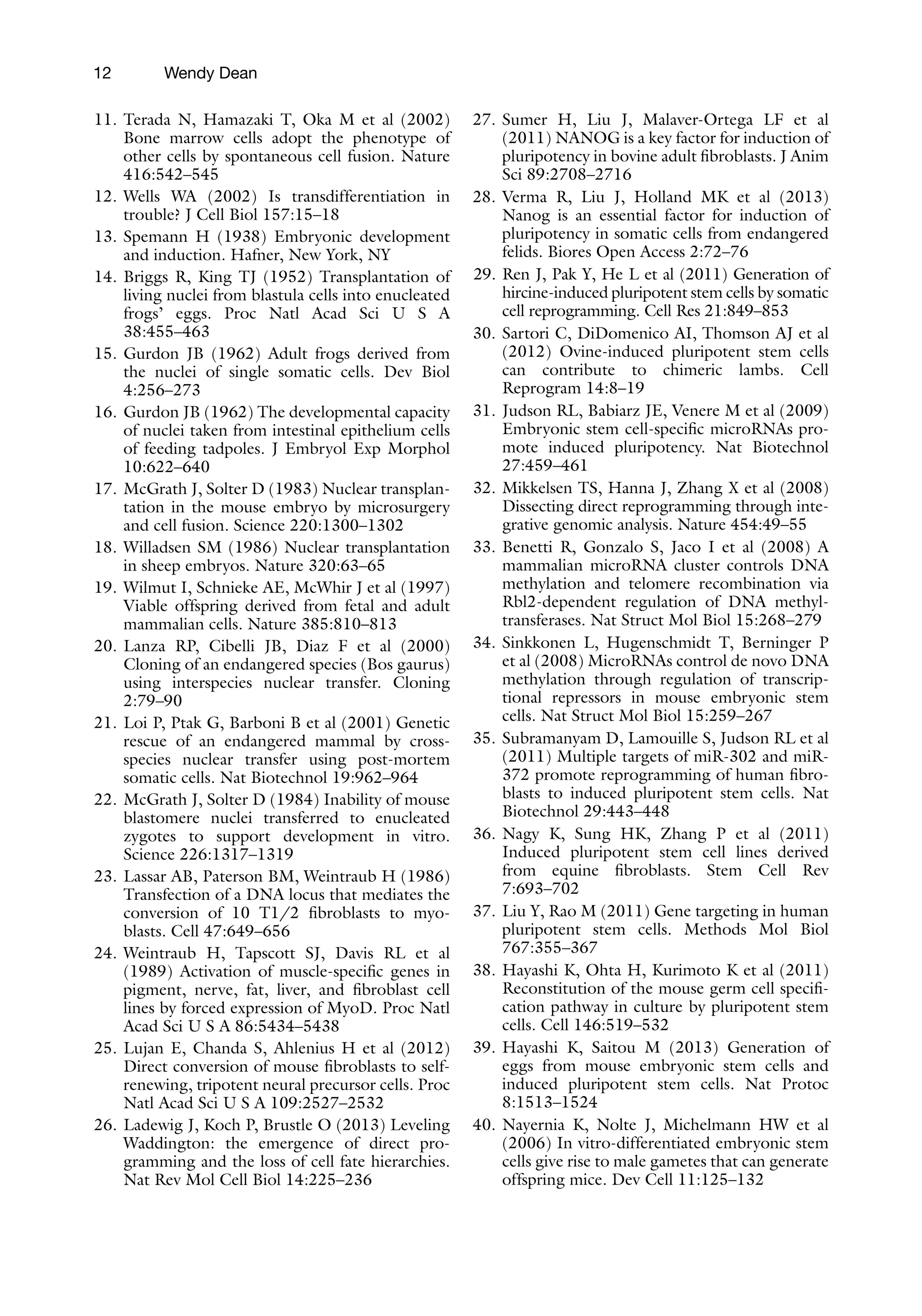12
11. Terada N, Hamazaki T, Oka M et al (2002)
Bone marrow cells adopt the phenotype of
other cells by spontaneous cell fusion. Nature
416:542–545
12. Wells WA (2002) Is transdifferentiation in
trouble? J Cell Biol 157:15–18
13. Spemann H (1938) Embryonic development
and induction. Hafner, New York, NY
14. Briggs R, King TJ (1952) Transplantation of
living nuclei from blastula cells into enucleated
frogs’ eggs. Proc Natl Acad Sci U S A
38:455–463
15. Gurdon JB (1962) Adult frogs derived from
the nuclei of single somatic cells. Dev Biol
4:256–273
16. Gurdon JB (1962) The developmental capacity
of nuclei taken from intestinal epithelium cells
of feeding tadpoles. J Embryol Exp Morphol
10:622–640
17. McGrath J, Solter D (1983) Nuclear transplan-
tation in the mouse embryo by microsurgery
and cell fusion. Science 220:1300–1302
18. Willadsen SM (1986) Nuclear transplantation
in sheep embryos. Nature 320:63–65
19. Wilmut I, Schnieke AE, McWhir J et al (1997)
Viable offspring derived from fetal and adult
mammalian cells. Nature 385:810–813
20. Lanza RP, Cibelli JB, Diaz F et al (2000)
Cloning of an endangered species (Bos gaurus)
using interspecies nuclear transfer. Cloning
2:79–90
21. Loi P, Ptak G, Barboni B et al (2001) Genetic
rescue of an endangered mammal by cross-
species nuclear transfer using post-mortem
somatic cells. Nat Biotechnol 19:962–964
22. McGrath J, Solter D (1984) Inability of mouse
blastomere nuclei transferred to enucleated
zygotes to support development in vitro.
Science 226:1317–1319
23. Lassar AB, Paterson BM, Weintraub H (1986)
Transfection of a DNA locus that mediates the
conversion of 10 T1/2 fibroblasts to myo-
blasts. Cell 47:649–656
24. Weintraub H, Tapscott SJ, Davis RL et al
(1989) Activation of muscle-specific genes in
pigment, nerve, fat, liver, and fibroblast cell
lines by forced expression of MyoD. Proc Natl
Acad Sci U S A 86:5434–5438
25. Lujan E, Chanda S, Ahlenius H et al (2012)
Direct conversion of mouse fibroblasts to self-
renewing, tripotent neural precursor cells. Proc
Natl Acad Sci U S A 109:2527–2532
26. Ladewig J, Koch P, Brustle O (2013) Leveling
Waddington: the emergence of direct pro-
gramming and the loss of cell fate hierarchies.
Nat Rev Mol Cell Biol 14:225–236
27. Sumer H, Liu J, Malaver-Ortega LF et al
(2011) NANOG is a key factor for induction of
pluripotency in bovine adult fibroblasts. J Anim
Sci 89:2708–2716
28. Verma R, Liu J, Holland MK et al (2013)
Nanog is an essential factor for induction of
pluripotency in somatic cells from endangered
felids. Biores Open Access 2:72–76
29. Ren J, Pak Y, He L et al (2011) Generation of
hircine-induced pluripotent stem cells by somatic
cell reprogramming. Cell Res 21:849–853
30. Sartori C, DiDomenico AI, Thomson AJ et al
(2012) Ovine-induced pluripotent stem cells
can contribute to chimeric lambs. Cell
Reprogram 14:8–19
31. Judson RL, Babiarz JE, Venere M et al (2009)
Embryonic stem cell-specific microRNAs pro-
mote induced pluripotency. Nat Biotechnol
27:459–461
32. Mikkelsen TS, Hanna J, Zhang X et al (2008)
Dissecting direct reprogramming through inte-
grative genomic analysis. Nature 454:49–55
33. Benetti R, Gonzalo S, Jaco I et al (2008) A
mammalian microRNA cluster controls DNA
methylation and telomere recombination via
Rbl2-dependent regulation of DNA methyl-
transferases. Nat Struct Mol Biol 15:268–279
34. Sinkkonen L, Hugenschmidt T, Berninger P
et al (2008) MicroRNAs control de novo DNA
methylation through regulation of transcrip-
tional repressors in mouse embryonic stem
cells. Nat Struct Mol Biol 15:259–267
35. Subramanyam D, Lamouille S, Judson RL et al
(2011) Multiple targets of miR-302 and miR-
372 promote reprogramming of human fibro-
blasts to induced pluripotent stem cells. Nat
Biotechnol 29:443–448
36. Nagy K, Sung HK, Zhang P et al (2011)
Induced pluripotent stem cell lines derived
from equine fibroblasts. Stem Cell Rev
7:693–702
37. Liu Y, Rao M (2011) Gene targeting in human
pluripotent stem cells. Methods Mol Biol
767:355–367
38. Hayashi K, Ohta H, Kurimoto K et al (2011)
Reconstitution of the mouse germ cell specifi-
cation pathway in culture by pluripotent stem
cells. Cell 146:519–532
39. Hayashi K, Saitou M (2013) Generation of
eggs from mouse embryonic stem cells and
induced pluripotent stem cells. Nat Protoc
8:1513–1524
40. Nayernia K, Nolte J, Michelmann HW et al
(2006) In vitro-differentiated embryonic stem
cells give rise to male gametes that can generate
offspring mice. Dev Cell 11:125–132
Wendy Dean
 