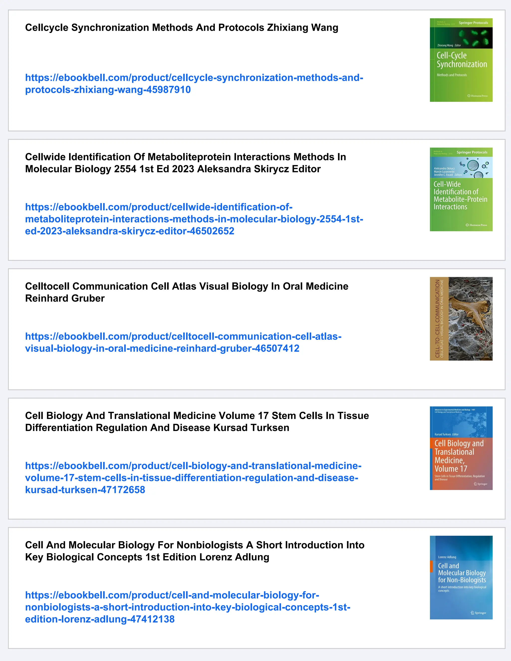 Cellcycle Synchronization Methods And Protocols Zhixiang Wang
https://ebookbell.com/product/cellcycle-synchronization-methods-and-
protocols-zhixiang-wang-45987910
Cellwide Identification Of Metaboliteprotein Interactions Methods In
Molecular Biology 2554 1st Ed 2023 Aleksandra Skirycz Editor
https://ebookbell.com/product/cellwide-identification-of-
metaboliteprotein-interactions-methods-in-molecular-biology-2554-1st-
ed-2023-aleksandra-skirycz-editor-46502652
Celltocell Communication Cell Atlas Visual Biology In Oral Medicine
Reinhard Gruber
https://ebookbell.com/product/celltocell-communication-cell-atlas-
visual-biology-in-oral-medicine-reinhard-gruber-46507412
Cell Biology And Translational Medicine Volume 17 Stem Cells In Tissue
Differentiation Regulation And Disease Kursad Turksen
https://ebookbell.com/product/cell-biology-and-translational-medicine-
volume-17-stem-cells-in-tissue-differentiation-regulation-and-disease-
kursad-turksen-47172658
Cell And Molecular Biology For Nonbiologists A Short Introduction Into
Key Biological Concepts 1st Edition Lorenz Adlung
https://ebookbell.com/product/cell-and-molecular-biology-for-
nonbiologists-a-short-introduction-into-key-biological-concepts-1st-
edition-lorenz-adlung-47412138
 