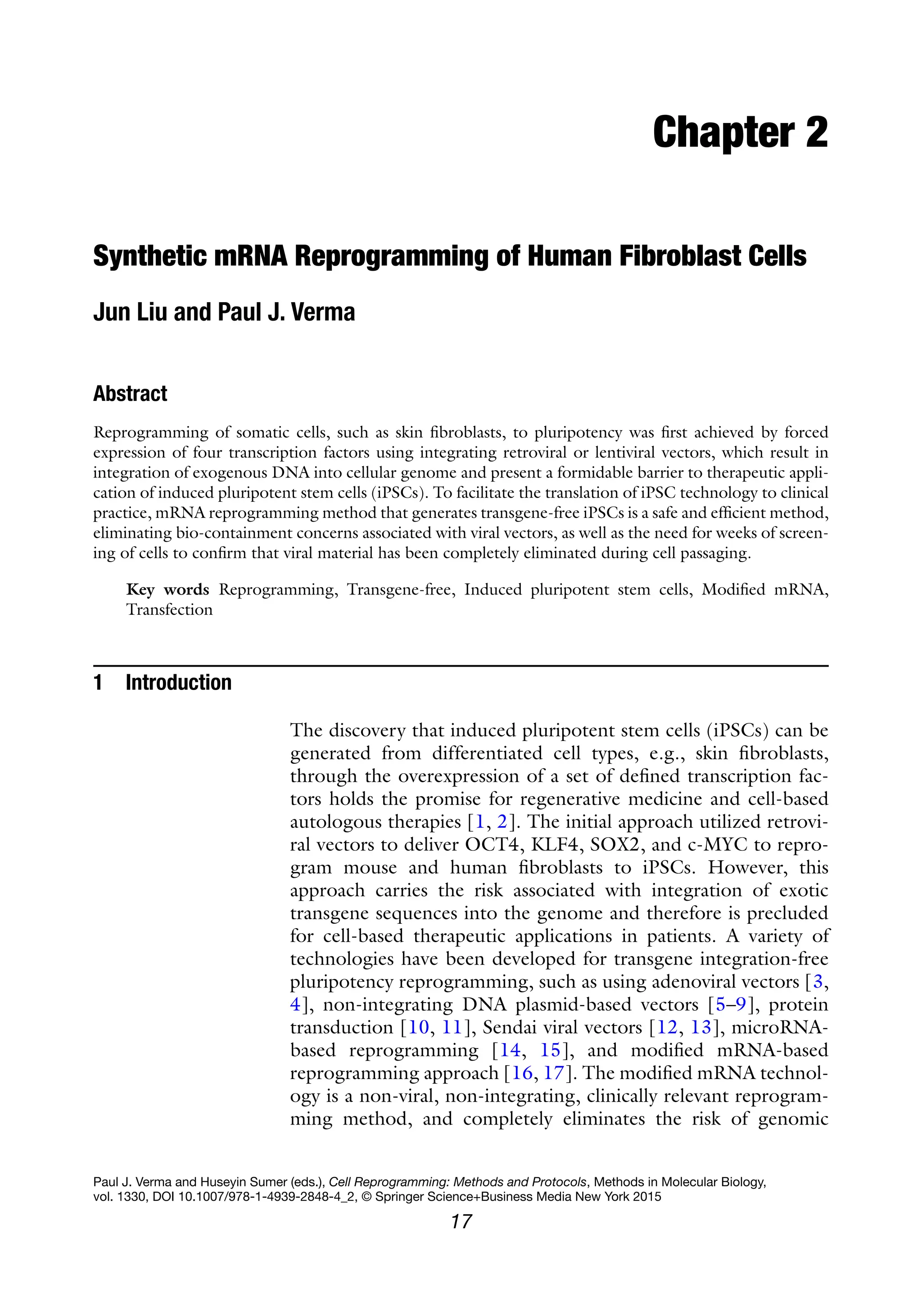 17
Paul J. Verma and Huseyin Sumer (eds.), Cell Reprogramming: Methods and Protocols, Methods in Molecular Biology,
vol. 1330, DOI 10.1007/978-1-4939-2848-4_2, © Springer Science+Business Media New York 2015
Chapter 2
Synthetic mRNA Reprogramming of Human Fibroblast Cells
Jun Liu and Paul J. Verma
Abstract
Reprogramming of somatic cells, such as skin fibroblasts, to pluripotency was first achieved by forced
expression of four transcription factors using integrating retroviral or lentiviral vectors, which result in
integration of exogenous DNA into cellular genome and present a formidable barrier to therapeutic appli-
cation of induced pluripotent stem cells (iPSCs). To facilitate the translation of iPSC technology to clinical
practice, mRNA reprogramming method that generates transgene-free iPSCs is a safe and efficient method,
eliminating bio-containment concerns associated with viral vectors, as well as the need for weeks of screen-
ing of cells to confirm that viral material has been completely eliminated during cell passaging.
Key words Reprogramming, Transgene-free, Induced pluripotent stem cells, Modified mRNA,
Transfection
1 Introduction
The discovery that induced pluripotent stem cells (iPSCs) can be
generated from differentiated cell types, e.g., skin fibroblasts,
through the overexpression of a set of defined transcription fac-
tors holds the promise for regenerative medicine and cell-based
autologous therapies [1, 2]. The initial approach utilized retrovi-
ral vectors to deliver OCT4, KLF4, SOX2, and c-MYC to repro-
gram mouse and human fibroblasts to iPSCs. However, this
approach carries the risk associated with integration of exotic
transgene sequences into the genome and therefore is precluded
for cell-based therapeutic applications in patients. A variety of
technologies have been developed for transgene integration-free
pluripotency reprogramming, such as using adenoviral vectors [3,
4], non-integrating DNA plasmid-based vectors [5–9], protein
transduction [10, 11], Sendai viral vectors [12, 13], microRNA-
based reprogramming [14, 15], and modified mRNA-based
reprogramming approach [16, 17]. The modified mRNA technol-
ogy is a non-viral, non-integrating, clinically relevant reprogram-
ming method, and completely eliminates the risk of genomic
 