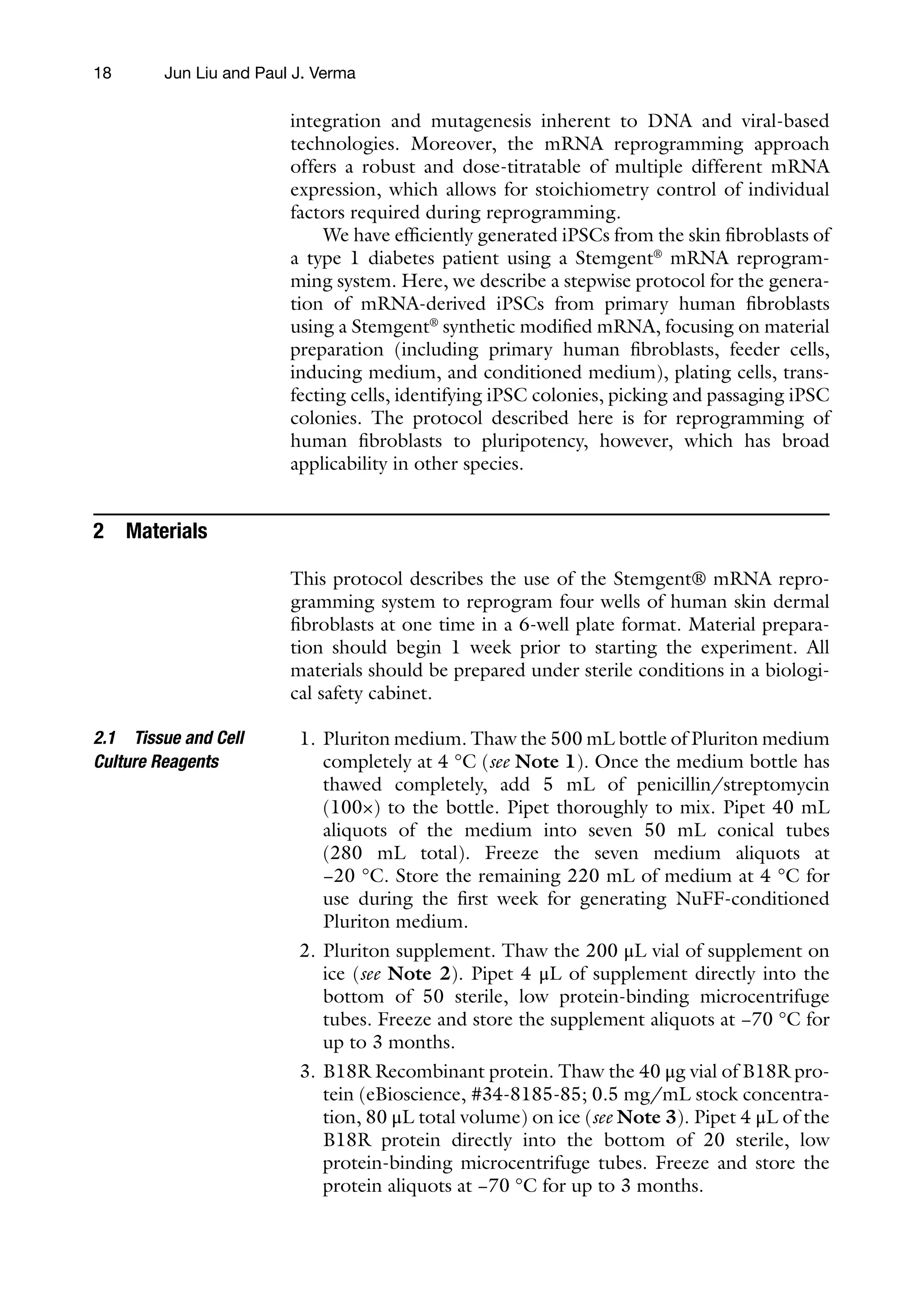 18
integration and mutagenesis inherent to DNA and viral-based
technologies. Moreover, the mRNA reprogramming approach
offers a robust and dose-titratable of multiple different mRNA
expression, which allows for stoichiometry control of individual
factors required during reprogramming.
We have efficiently generated iPSCs from the skin fibroblasts of
a type 1 diabetes patient using a Stemgent®
mRNA reprogram-
ming system. Here, we describe a stepwise protocol for the genera-
tion of mRNA-derived iPSCs from primary human fibroblasts
using a Stemgent®
synthetic modified mRNA, focusing on material
preparation (including primary human fibroblasts, feeder cells,
inducing medium, and conditioned medium), plating cells, trans-
fecting cells, identifying iPSC colonies, picking and passaging iPSC
colonies. The protocol described here is for reprogramming of
human fibroblasts to pluripotency, however, which has broad
applicability in other species.
2 Materials
This protocol describes the use of the Stemgent® mRNA repro-
gramming system to reprogram four wells of human skin dermal
fibroblasts at one time in a 6-well plate format. Material prepara-
tion should begin 1 week prior to starting the experiment. All
materials should be prepared under sterile conditions in a biologi-
cal safety cabinet.
1. Pluriton medium. Thaw the 500 mL bottle of Pluriton medium
completely at 4 °C (see Note 1). Once the medium bottle has
thawed completely, add 5 mL of penicillin/streptomycin
(100×) to the bottle. Pipet thoroughly to mix. Pipet 40 mL
aliquots of the medium into seven 50 mL conical tubes
(280 mL total). Freeze the seven medium aliquots at
−20 °C. Store the remaining 220 mL of medium at 4 °C for
use during the first week for generating NuFF-conditioned
Pluriton medium.
2. Pluriton supplement. Thaw the 200 μL vial of supplement on
ice (see Note 2). Pipet 4 μL of supplement directly into the
bottom of 50 sterile, low protein-binding microcentrifuge
tubes. Freeze and store the supplement aliquots at −70 °C for
up to 3 months.
3. B18R Recombinant protein. Thaw the 40 μg vial of B18R pro-
tein (eBioscience, #34-8185-85; 0.5 mg/mL stock concentra-
tion, 80 μL total volume) on ice (see Note 3). Pipet 4 μL of the
B18R protein directly into the bottom of 20 sterile, low
protein-binding microcentrifuge tubes. Freeze and store the
protein aliquots at −70 °C for up to 3 months.
2.1 Tissue and Cell
Culture Reagents
Jun Liu and Paul J. Verma
 