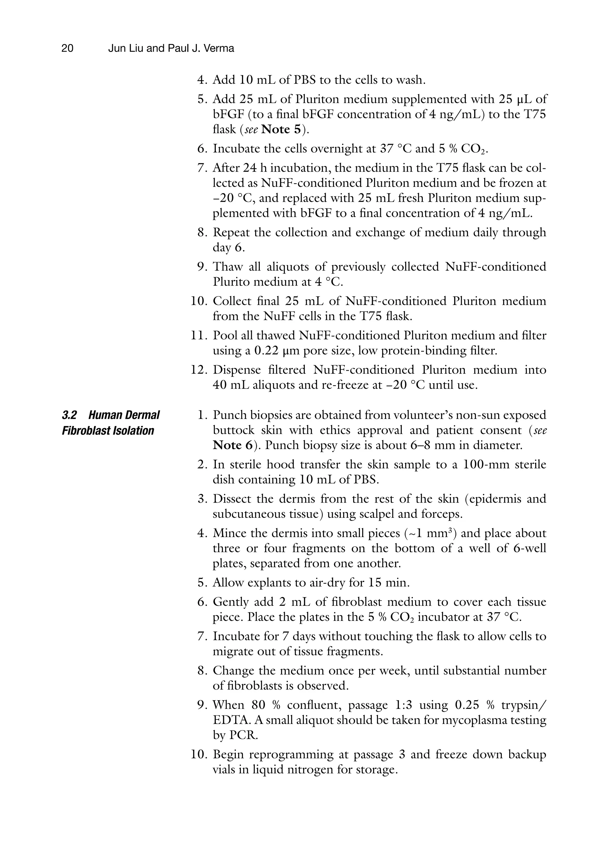 20
4. Add 10 mL of PBS to the cells to wash.
5. Add 25 mL of Pluriton medium supplemented with 25 μL of
bFGF (to a final bFGF concentration of 4 ng/mL) to the T75
flask (see Note 5).
6. Incubate the cells overnight at 37 °C and 5 % CO2.
7. After 24 h incubation, the medium in the T75 flask can be col-
lected as NuFF-conditioned Pluriton medium and be frozen at
−20 °C, and replaced with 25 mL fresh Pluriton medium sup-
plemented with bFGF to a final concentration of 4 ng/mL.
8. Repeat the collection and exchange of medium daily through
day 6.
9. Thaw all aliquots of previously collected NuFF-conditioned
Plurito medium at 4 °C.
10. Collect final 25 mL of NuFF-conditioned Pluriton medium
from the NuFF cells in the T75 flask.
11. Pool all thawed NuFF-conditioned Pluriton medium and filter
using a 0.22 μm pore size, low protein-binding filter.
12. Dispense filtered NuFF-conditioned Pluriton medium into
40 mL aliquots and re-freeze at −20 °C until use.
1. Punch biopsies are obtained from volunteer’s non-sun exposed
buttock skin with ethics approval and patient consent (see
Note 6). Punch biopsy size is about 6–8 mm in diameter.
2. In sterile hood transfer the skin sample to a 100-mm sterile
dish containing 10 mL of PBS.
3. Dissect the dermis from the rest of the skin (epidermis and
subcutaneous tissue) using scalpel and forceps.
4. Mince the dermis into small pieces (~1 mm3
) and place about
three or four fragments on the bottom of a well of 6-well
plates, separated from one another.
5. Allow explants to air-dry for 15 min.
6. Gently add 2 mL of fibroblast medium to cover each tissue
piece. Place the plates in the 5 % CO2 incubator at 37 °C.
7. Incubate for 7 days without touching the flask to allow cells to
migrate out of tissue fragments.
8. Change the medium once per week, until substantial number
of fibroblasts is observed.
9. When 80 % confluent, passage 1:3 using 0.25 % trypsin/
EDTA. A small aliquot should be taken for mycoplasma testing
by PCR.
10. Begin reprogramming at passage 3 and freeze down backup
vials in liquid nitrogen for storage.
3.2 Human Dermal
Fibroblast Isolation
Jun Liu and Paul J. Verma
 
