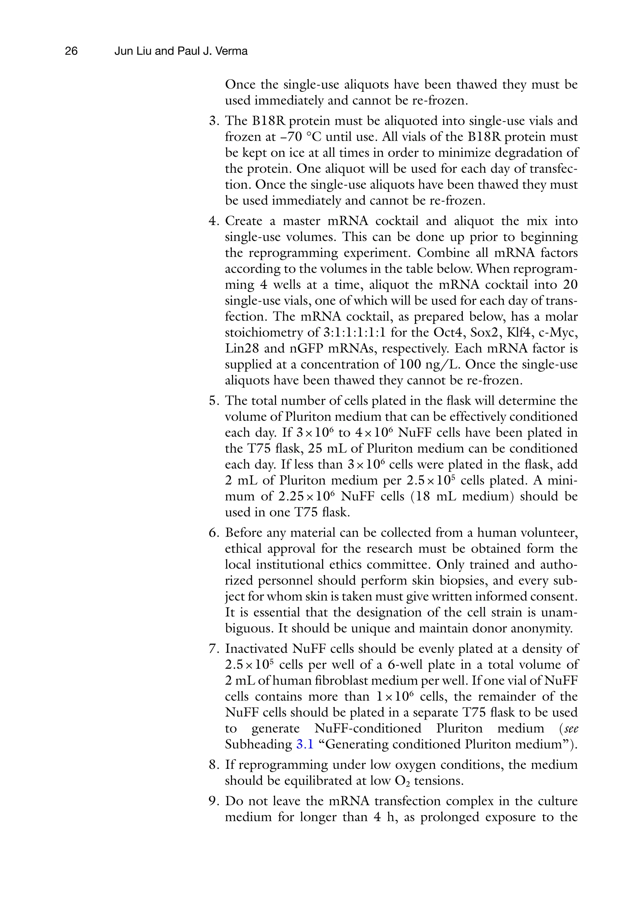 26
Once the single-use aliquots have been thawed they must be
used immediately and cannot be re-frozen.
3. The B18R protein must be aliquoted into single-use vials and
frozen at −70 °C until use. All vials of the B18R protein must
be kept on ice at all times in order to minimize degradation of
the protein. One aliquot will be used for each day of transfec-
tion. Once the single-use aliquots have been thawed they must
be used immediately and cannot be re-frozen.
4. Create a master mRNA cocktail and aliquot the mix into
single-use volumes. This can be done up prior to beginning
the reprogramming experiment. Combine all mRNA factors
according to the volumes in the table below. When reprogram-
ming 4 wells at a time, aliquot the mRNA cocktail into 20
single-use vials, one of which will be used for each day of trans-
fection. The mRNA cocktail, as prepared below, has a molar
stoichiometry of 3:1:1:1:1:1 for the Oct4, Sox2, Klf4, c-Myc,
Lin28 and nGFP mRNAs, respectively. Each mRNA factor is
supplied at a concentration of 100 ng/L. Once the single-use
aliquots have been thawed they cannot be re-frozen.
5. The total number of cells plated in the flask will determine the
volume of Pluriton medium that can be effectively conditioned
each day. If 3×106
to 4×106
NuFF cells have been plated in
the T75 flask, 25 mL of Pluriton medium can be conditioned
each day. If less than 3×106
cells were plated in the flask, add
2 mL of Pluriton medium per 2.5×105
cells plated. A mini-
mum of 2.25×106
NuFF cells (18 mL medium) should be
used in one T75 flask.
6. Before any material can be collected from a human volunteer,
ethical approval for the research must be obtained form the
local institutional ethics committee. Only trained and autho-
rized personnel should perform skin biopsies, and every sub-
ject for whom skin is taken must give written informed consent.
It is essential that the designation of the cell strain is unam-
biguous. It should be unique and maintain donor anonymity.
7. Inactivated NuFF cells should be evenly plated at a density of
2.5×105
cells per well of a 6-well plate in a total volume of
2 mL of human fibroblast medium per well. If one vial of NuFF
cells contains more than 1×106
cells, the remainder of the
NuFF cells should be plated in a separate T75 flask to be used
to generate NuFF-conditioned Pluriton medium (see
Subheading 3.1 “Generating conditioned Pluriton medium”).
8. If reprogramming under low oxygen conditions, the medium
should be equilibrated at low O2 tensions.
9. Do not leave the mRNA transfection complex in the culture
medium for longer than 4 h, as prolonged exposure to the
Jun Liu and Paul J. Verma
 