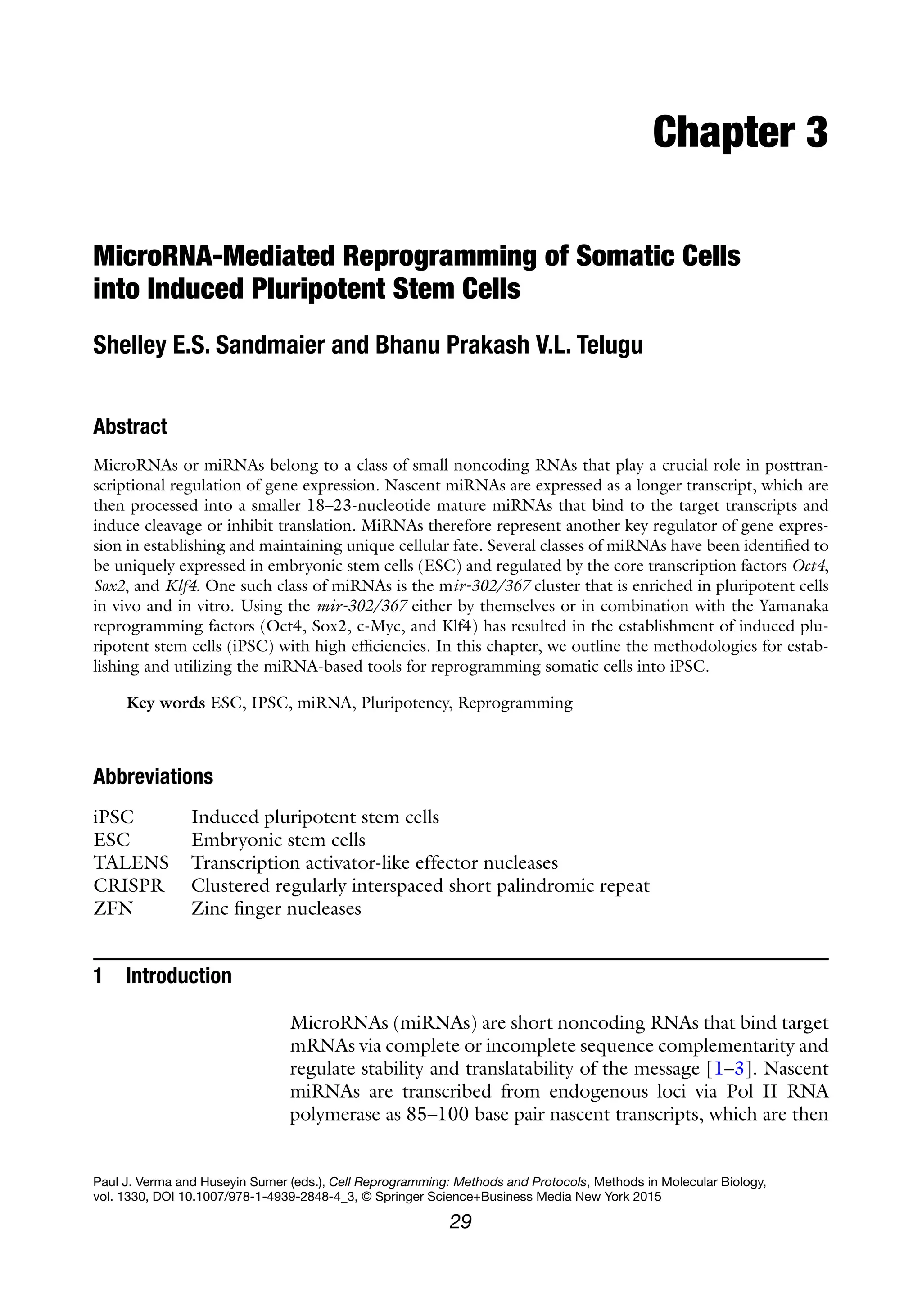 29
Paul J. Verma and Huseyin Sumer (eds.), Cell Reprogramming: Methods and Protocols, Methods in Molecular Biology,
vol. 1330, DOI 10.1007/978-1-4939-2848-4_3, © Springer Science+Business Media New York 2015
Chapter 3
MicroRNA-Mediated Reprogramming of Somatic Cells
into Induced Pluripotent Stem Cells
Shelley E.S. Sandmaier and Bhanu Prakash V.L. Telugu
Abstract
MicroRNAs or miRNAs belong to a class of small noncoding RNAs that play a crucial role in posttran-
scriptional regulation of gene expression. Nascent miRNAs are expressed as a longer transcript, which are
then processed into a smaller 18–23-nucleotide mature miRNAs that bind to the target transcripts and
induce cleavage or inhibit translation. MiRNAs therefore represent another key regulator of gene expres-
sion in establishing and maintaining unique cellular fate. Several classes of miRNAs have been identified to
be uniquely expressed in embryonic stem cells (ESC) and regulated by the core transcription factors Oct4,
Sox2, and Klf4. One such class of miRNAs is the mir-302/367 cluster that is enriched in pluripotent cells
in vivo and in vitro. Using the mir-302/367 either by themselves or in combination with the Yamanaka
reprogramming factors (Oct4, Sox2, c-Myc, and Klf4) has resulted in the establishment of induced plu-
ripotent stem cells (iPSC) with high efficiencies. In this chapter, we outline the methodologies for estab-
lishing and utilizing the miRNA-based tools for reprogramming somatic cells into iPSC.
Key words ESC, IPSC, miRNA, Pluripotency, Reprogramming
Abbreviations
iPSC Induced pluripotent stem cells
ESC Embryonic stem cells
TALENS Transcription activator-like effector nucleases
CRISPR Clustered regularly interspaced short palindromic repeat
ZFN Zinc finger nucleases
1 Introduction
MicroRNAs (miRNAs) are short noncoding RNAs that bind target
mRNAs via complete or incomplete sequence complementarity and
regulate stability and translatability of the message [1–3]. Nascent
miRNAs are transcribed from endogenous loci via Pol II RNA
polymerase as 85–100 base pair nascent transcripts, which are then
 