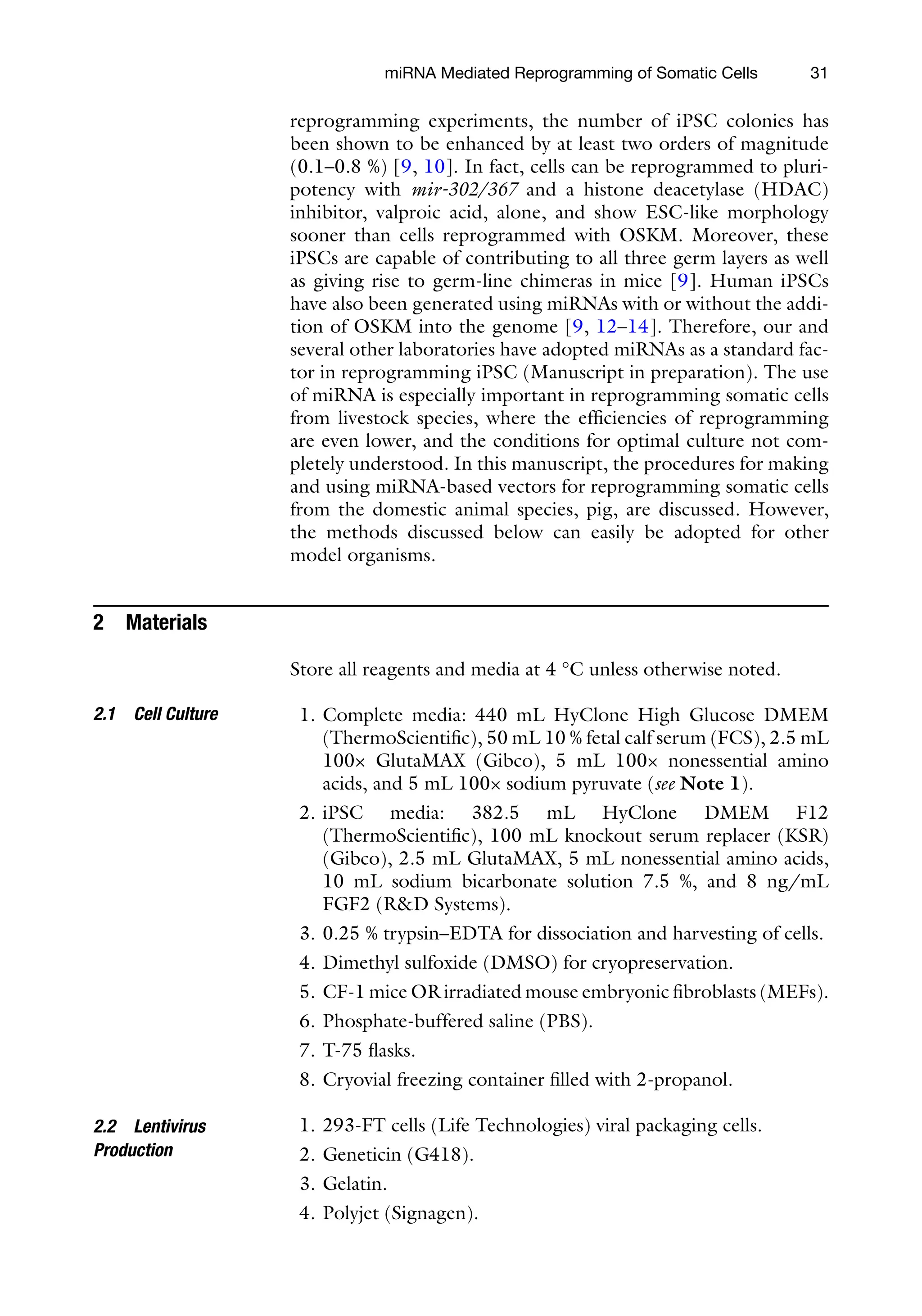 31
reprogramming experiments, the number of iPSC colonies has
been shown to be enhanced by at least two orders of magnitude
(0.1–0.8 %) [9, 10]. In fact, cells can be reprogrammed to pluri-
potency with mir-302/367 and a histone deacetylase (HDAC)
inhibitor, valproic acid, alone, and show ESC-like morphology
sooner than cells reprogrammed with OSKM. Moreover, these
iPSCs are capable of contributing to all three germ layers as well
as giving rise to germ-line chimeras in mice [9]. Human iPSCs
have also been generated using miRNAs with or without the addi-
tion of OSKM into the genome [9, 12–14]. Therefore, our and
several other laboratories have adopted miRNAs as a standard fac-
tor in reprogramming iPSC (Manuscript in preparation). The use
of miRNA is especially important in reprogramming somatic cells
from livestock species, where the efficiencies of reprogramming
are even lower, and the conditions for optimal culture not com-
pletely understood. In this manuscript, the procedures for making
and using miRNA-based vectors for reprogramming somatic cells
from the domestic animal species, pig, are discussed. However,
the methods discussed below can easily be adopted for other
model organisms.
2 Materials
Store all reagents and media at 4 °C unless otherwise noted.
1. Complete media: 440 mL HyClone High Glucose DMEM
(ThermoScientific), 50 mL 10 % fetal calf serum (FCS), 2.5 mL
100× GlutaMAX (Gibco), 5 mL 100× nonessential amino
acids, and 5 mL 100× sodium pyruvate (see Note 1).
2. iPSC media: 382.5 mL HyClone DMEM F12
(ThermoScientific), 100 mL knockout serum replacer (KSR)
(Gibco), 2.5 mL GlutaMAX, 5 mL nonessential amino acids,
10 mL sodium bicarbonate solution 7.5 %, and 8 ng/mL
FGF2 (R&D Systems).
3. 0.25 % trypsin–EDTA for dissociation and harvesting of cells.
4. Dimethyl sulfoxide (DMSO) for cryopreservation.
5. CF-1 mice OR irradiated mouse embryonic fibroblasts (MEFs).
6. Phosphate-buffered saline (PBS).
7. T-75 flasks.
8. Cryovial freezing container filled with 2-propanol.
1. 293-FT cells (Life Technologies) viral packaging cells.
2. Geneticin (G418).
3. Gelatin.
4. Polyjet (Signagen).
2.1 Cell Culture
2.2 Lentivirus
Production
miRNA Mediated Reprogramming of Somatic Cells
 