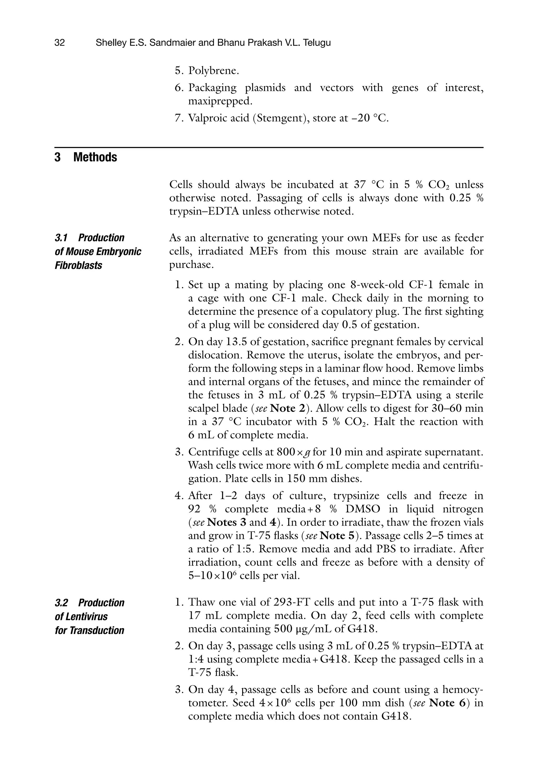 32
5. Polybrene.
6. Packaging plasmids and vectors with genes of interest,
maxiprepped.
7. Valproic acid (Stemgent), store at −20 °C.
3 Methods
Cells should always be incubated at 37 °C in 5 % CO2 unless
otherwise noted. Passaging of cells is always done with 0.25 %
trypsin–EDTA unless otherwise noted.
As an alternative to generating your own MEFs for use as feeder
cells, irradiated MEFs from this mouse strain are available for
purchase.
1. Set up a mating by placing one 8-week-old CF-1 female in
a cage with one CF-1 male. Check daily in the morning to
determine the presence of a copulatory plug. The first sighting
of a plug will be considered day 0.5 of gestation.
2. On day 13.5 of gestation, sacrifice pregnant females by cervical
dislocation. Remove the uterus, isolate the embryos, and per-
form the following steps in a laminar flow hood. Remove limbs
and internal organs of the fetuses, and mince the remainder of
the fetuses in 3 mL of 0.25 % trypsin–EDTA using a sterile
scalpel blade (see Note 2). Allow cells to digest for 30–60 min
in a 37 °C incubator with 5 % CO2. Halt the reaction with
6 mL of complete media.
3. Centrifuge cells at 800×g for 10 min and aspirate supernatant.
Wash cells twice more with 6 mL complete media and centrifu-
gation. Plate cells in 150 mm dishes.
4. After 1–2 days of culture, trypsinize cells and freeze in
92 % complete media+8 % DMSO in liquid nitrogen
(see Notes 3 and 4). In order to irradiate, thaw the frozen vials
and grow in T-75 flasks (see Note 5). Passage cells 2–5 times at
a ratio of 1:5. Remove media and add PBS to irradiate. After
irradiation, count cells and freeze as before with a density of
5–10×106
cells per vial.
1. Thaw one vial of 293-FT cells and put into a T-75 flask with
17 mL complete media. On day 2, feed cells with complete
media containing 500 μg/mL of G418.
2. On day 3, passage cells using 3 mL of 0.25 % trypsin–EDTA at
1:4 using complete media+G418. Keep the passaged cells in a
T-75 flask.
3. On day 4, passage cells as before and count using a hemocy-
tometer. Seed 4×106
cells per 100 mm dish (see Note 6) in
complete media which does not contain G418.
3.1 Production
of Mouse Embryonic
Fibroblasts
3.2 Production
of Lentivirus
for Transduction
Shelley E.S. Sandmaier and Bhanu Prakash V.L. Telugu
 