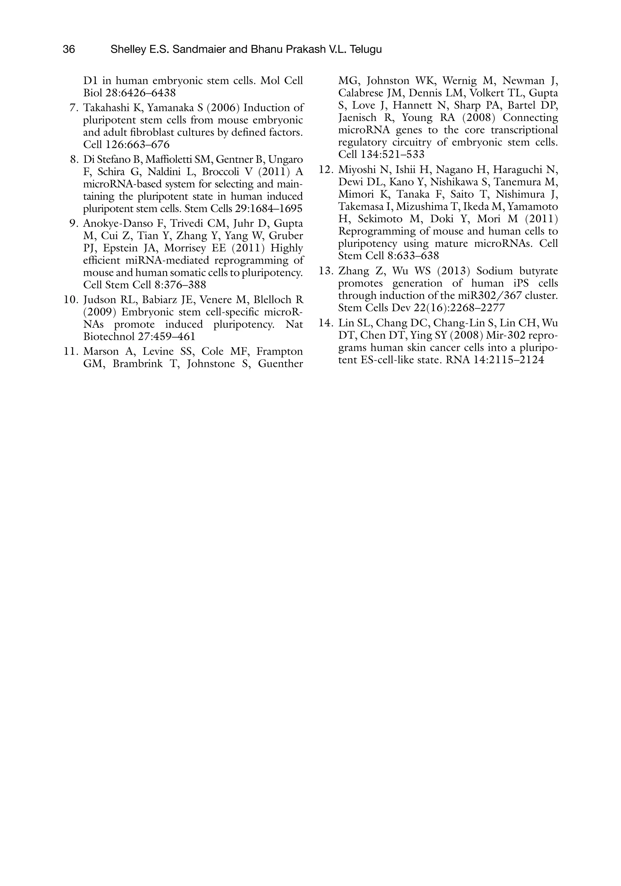 36
D1 in human embryonic stem cells. Mol Cell
Biol 28:6426–6438
7. Takahashi K, Yamanaka S (2006) Induction of
pluripotent stem cells from mouse embryonic
and adult fibroblast cultures by defined factors.
Cell 126:663–676
8. Di Stefano B, Maffioletti SM, Gentner B, Ungaro
F, Schira G, Naldini L, Broccoli V (2011) A
microRNA-based system for selecting and main-
taining the pluripotent state in human induced
pluripotent stem cells. Stem Cells 29:1684–1695
9. Anokye-Danso F, Trivedi CM, Juhr D, Gupta
M, Cui Z, Tian Y, Zhang Y, Yang W, Gruber
PJ, Epstein JA, Morrisey EE (2011) Highly
efficient miRNA-mediated reprogramming of
mouse and human somatic cells to pluripotency.
Cell Stem Cell 8:376–388
10. Judson RL, Babiarz JE, Venere M, Blelloch R
(2009) Embryonic stem cell-specific microR-
NAs promote induced pluripotency. Nat
Biotechnol 27:459–461
11. Marson A, Levine SS, Cole MF, Frampton
GM, Brambrink T, Johnstone S, Guenther
MG, Johnston WK, Wernig M, Newman J,
Calabrese JM, Dennis LM, Volkert TL, Gupta
S, Love J, Hannett N, Sharp PA, Bartel DP,
Jaenisch R, Young RA (2008) Connecting
microRNA genes to the core transcriptional
regulatory circuitry of embryonic stem cells.
Cell 134:521–533
12. Miyoshi N, Ishii H, Nagano H, Haraguchi N,
Dewi DL, Kano Y, Nishikawa S, Tanemura M,
Mimori K, Tanaka F, Saito T, Nishimura J,
Takemasa I, Mizushima T, Ikeda M, Yamamoto
H, Sekimoto M, Doki Y, Mori M (2011)
Reprogramming of mouse and human cells to
pluripotency using mature microRNAs. Cell
Stem Cell 8:633–638
13. Zhang Z, Wu WS (2013) Sodium butyrate
promotes generation of human iPS cells
through induction of the miR302/367 cluster.
Stem Cells Dev 22(16):2268–2277
14. Lin SL, Chang DC, Chang-Lin S, Lin CH, Wu
DT, Chen DT, Ying SY (2008) Mir-302 repro-
grams human skin cancer cells into a pluripo-
tent ES-cell-like state. RNA 14:2115–2124
Shelley E.S. Sandmaier and Bhanu Prakash V.L. Telugu
 