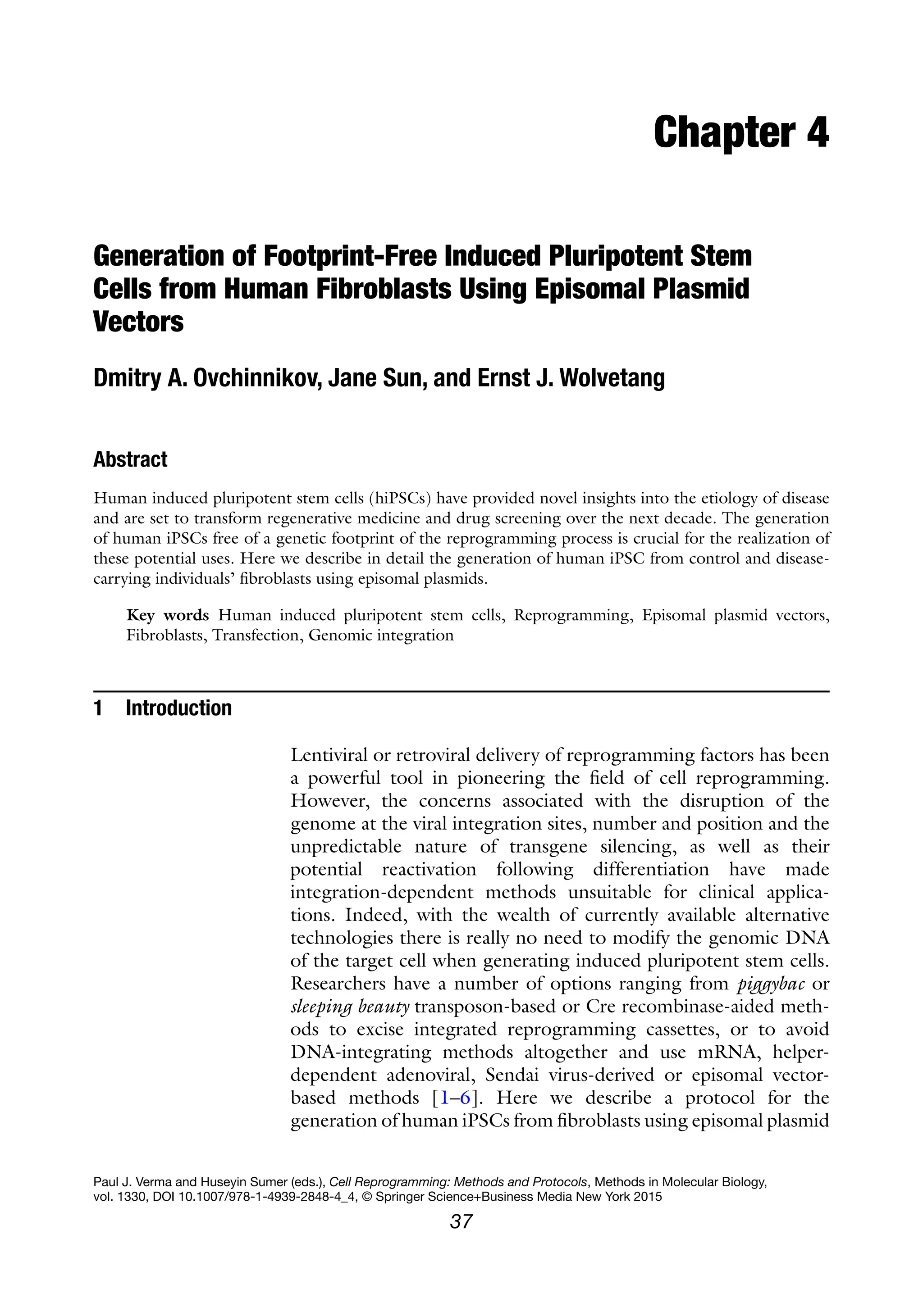 37
Paul J. Verma and Huseyin Sumer (eds.), Cell Reprogramming: Methods and Protocols, Methods in Molecular Biology,
vol. 1330, DOI 10.1007/978-1-4939-2848-4_4, © Springer Science+Business Media New York 2015
Chapter 4
Generation of Footprint-Free Induced Pluripotent Stem
Cells from Human Fibroblasts Using Episomal Plasmid
Vectors
Dmitry A. Ovchinnikov, Jane Sun, and Ernst J. Wolvetang
Abstract
Human induced pluripotent stem cells (hiPSCs) have provided novel insights into the etiology of disease
and are set to transform regenerative medicine and drug screening over the next decade. The generation
of human iPSCs free of a genetic footprint of the reprogramming process is crucial for the realization of
these potential uses. Here we describe in detail the generation of human iPSC from control and disease-
carrying individuals’ fibroblasts using episomal plasmids.
Key words Human induced pluripotent stem cells, Reprogramming, Episomal plasmid vectors,
Fibroblasts, Transfection, Genomic integration
1 Introduction
Lentiviral or retroviral delivery of reprogramming factors has been
a powerful tool in pioneering the field of cell reprogramming.
However, the concerns associated with the disruption of the
genome at the viral integration sites, number and position and the
unpredictable nature of transgene silencing, as well as their
potential reactivation following differentiation have made
integration-dependent methods unsuitable for clinical applica-
tions. Indeed, with the wealth of currently available alternative
technologies there is really no need to modify the genomic DNA
of the target cell when generating induced pluripotent stem cells.
Researchers have a number of options ranging from piggybac or
sleeping beauty transposon-based or Cre recombinase-aided meth-
ods to excise integrated reprogramming cassettes, or to avoid
DNA-integrating methods altogether and use mRNA, helper-
dependent adenoviral, Sendai virus-derived or episomal vector-
based methods [1–6]. Here we describe a protocol for the
generation of human iPSCs from fibroblasts using episomal plasmid
 