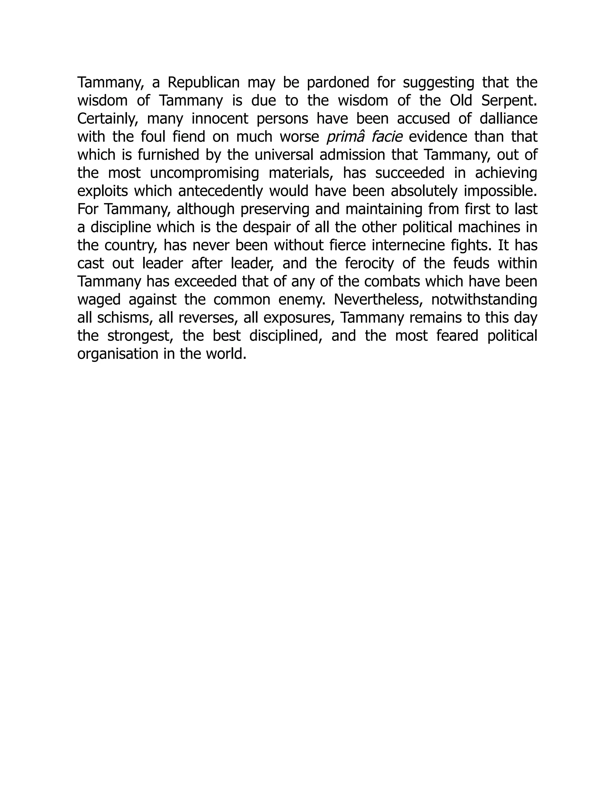 Tammany, a Republican may be pardoned for suggesting that the
wisdom of Tammany is due to the wisdom of the Old Serpent.
Certainly, many innocent persons have been accused of dalliance
with the foul fiend on much worse primâ facie evidence than that
which is furnished by the universal admission that Tammany, out of
the most uncompromising materials, has succeeded in achieving
exploits which antecedently would have been absolutely impossible.
For Tammany, although preserving and maintaining from first to last
a discipline which is the despair of all the other political machines in
the country, has never been without fierce internecine fights. It has
cast out leader after leader, and the ferocity of the feuds within
Tammany has exceeded that of any of the combats which have been
waged against the common enemy. Nevertheless, notwithstanding
all schisms, all reverses, all exposures, Tammany remains to this day
the strongest, the best disciplined, and the most feared political
organisation in the world.
 