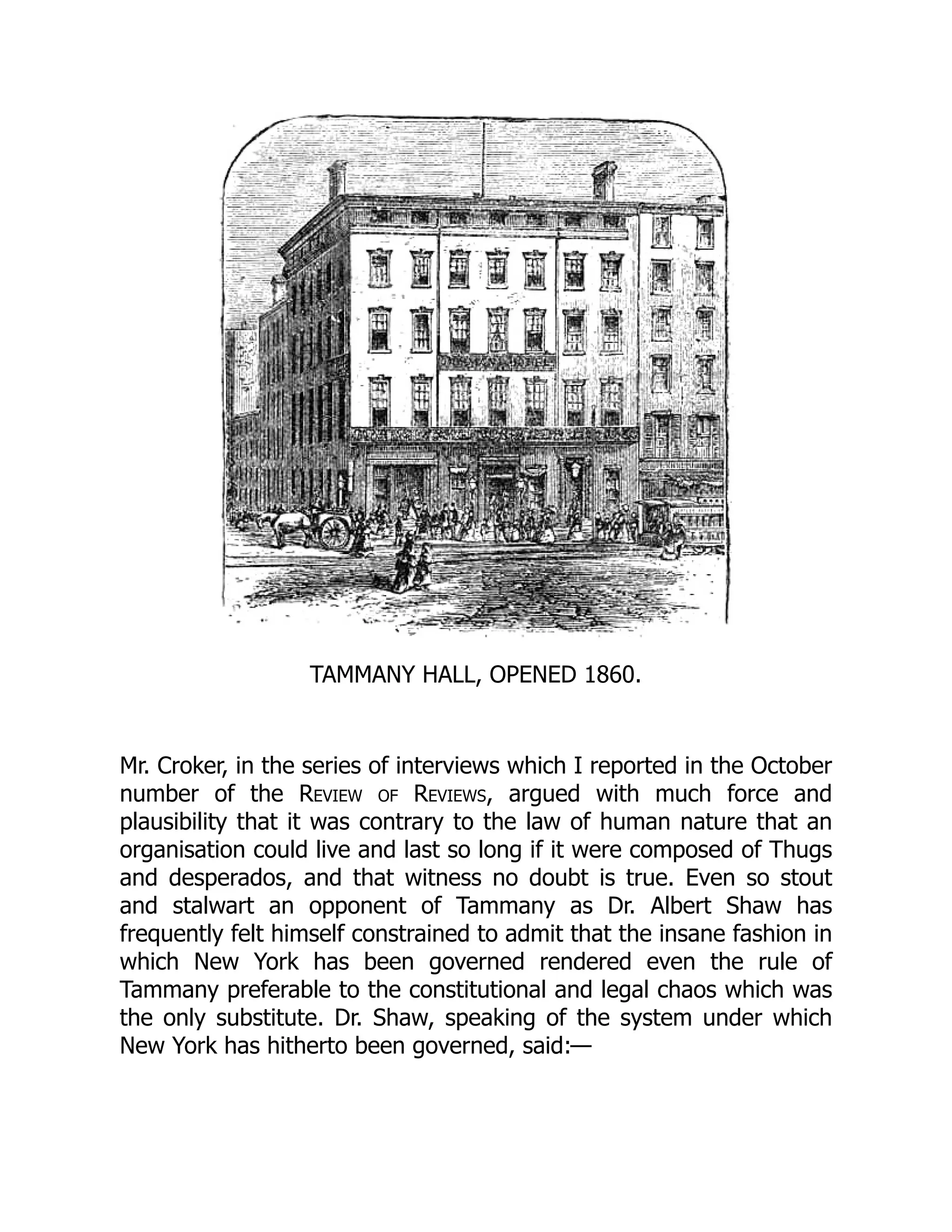 TAMMANY HALL, OPENED 1860.
Mr. Croker, in the series of interviews which I reported in the October
number of the Review of Reviews, argued with much force and
plausibility that it was contrary to the law of human nature that an
organisation could live and last so long if it were composed of Thugs
and desperados, and that witness no doubt is true. Even so stout
and stalwart an opponent of Tammany as Dr. Albert Shaw has
frequently felt himself constrained to admit that the insane fashion in
which New York has been governed rendered even the rule of
Tammany preferable to the constitutional and legal chaos which was
the only substitute. Dr. Shaw, speaking of the system under which
New York has hitherto been governed, said:—
 