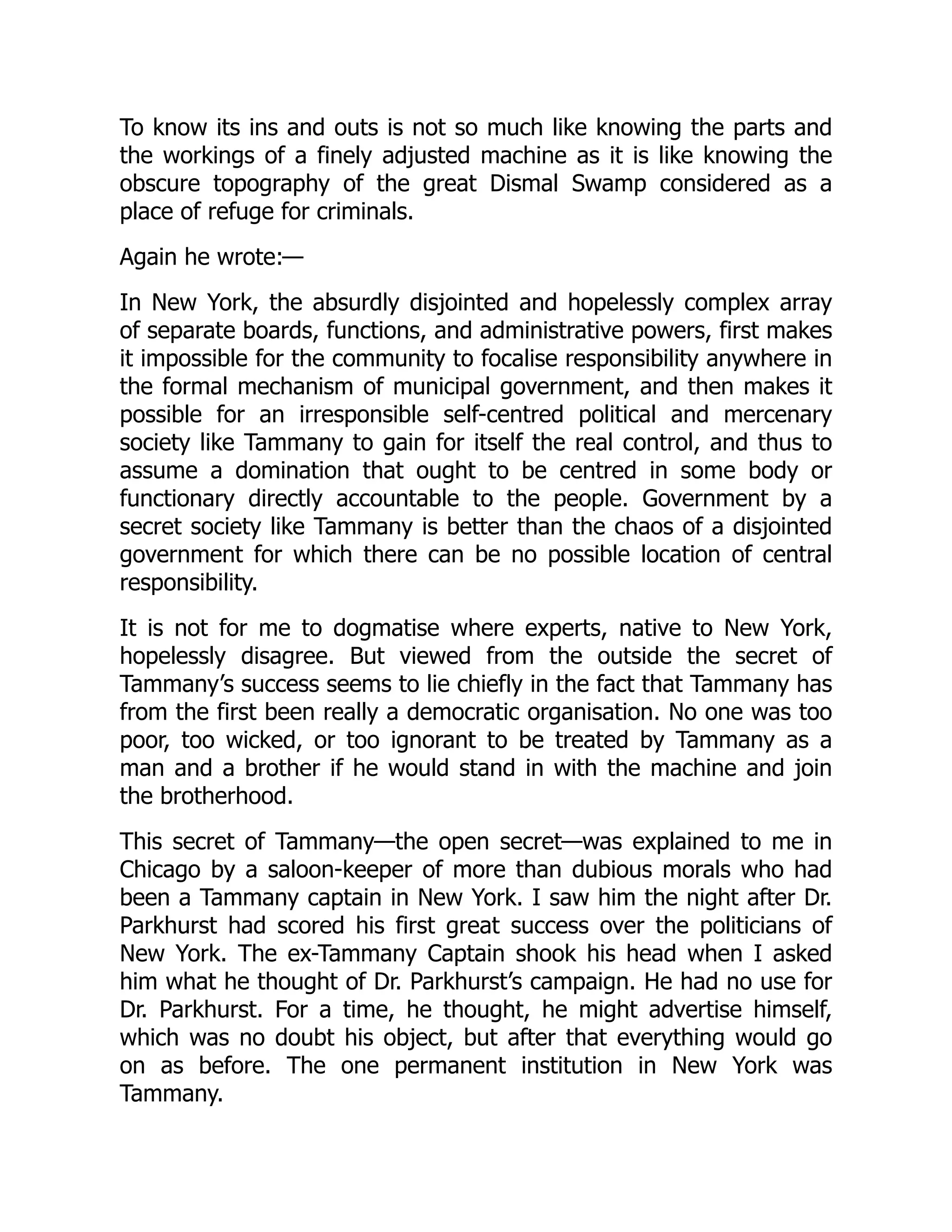 To know its ins and outs is not so much like knowing the parts and
the workings of a finely adjusted machine as it is like knowing the
obscure topography of the great Dismal Swamp considered as a
place of refuge for criminals.
Again he wrote:—
In New York, the absurdly disjointed and hopelessly complex array
of separate boards, functions, and administrative powers, first makes
it impossible for the community to focalise responsibility anywhere in
the formal mechanism of municipal government, and then makes it
possible for an irresponsible self-centred political and mercenary
society like Tammany to gain for itself the real control, and thus to
assume a domination that ought to be centred in some body or
functionary directly accountable to the people. Government by a
secret society like Tammany is better than the chaos of a disjointed
government for which there can be no possible location of central
responsibility.
It is not for me to dogmatise where experts, native to New York,
hopelessly disagree. But viewed from the outside the secret of
Tammany’s success seems to lie chiefly in the fact that Tammany has
from the first been really a democratic organisation. No one was too
poor, too wicked, or too ignorant to be treated by Tammany as a
man and a brother if he would stand in with the machine and join
the brotherhood.
This secret of Tammany—the open secret—was explained to me in
Chicago by a saloon-keeper of more than dubious morals who had
been a Tammany captain in New York. I saw him the night after Dr.
Parkhurst had scored his first great success over the politicians of
New York. The ex-Tammany Captain shook his head when I asked
him what he thought of Dr. Parkhurst’s campaign. He had no use for
Dr. Parkhurst. For a time, he thought, he might advertise himself,
which was no doubt his object, but after that everything would go
on as before. The one permanent institution in New York was
Tammany.
 