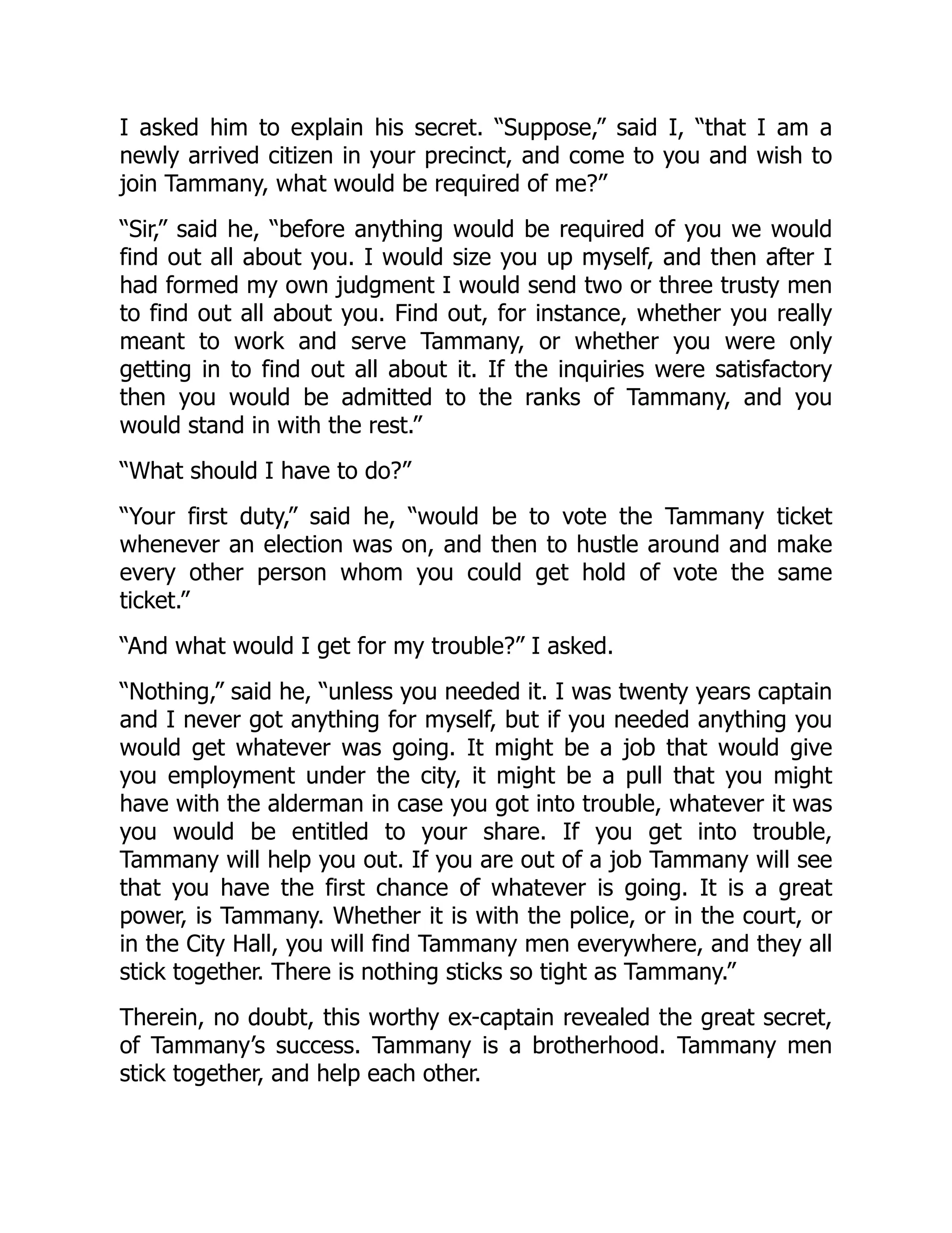 I asked him to explain his secret. “Suppose,” said I, “that I am a
newly arrived citizen in your precinct, and come to you and wish to
join Tammany, what would be required of me?”
“Sir,” said he, “before anything would be required of you we would
find out all about you. I would size you up myself, and then after I
had formed my own judgment I would send two or three trusty men
to find out all about you. Find out, for instance, whether you really
meant to work and serve Tammany, or whether you were only
getting in to find out all about it. If the inquiries were satisfactory
then you would be admitted to the ranks of Tammany, and you
would stand in with the rest.”
“What should I have to do?”
“Your first duty,” said he, “would be to vote the Tammany ticket
whenever an election was on, and then to hustle around and make
every other person whom you could get hold of vote the same
ticket.”
“And what would I get for my trouble?” I asked.
“Nothing,” said he, “unless you needed it. I was twenty years captain
and I never got anything for myself, but if you needed anything you
would get whatever was going. It might be a job that would give
you employment under the city, it might be a pull that you might
have with the alderman in case you got into trouble, whatever it was
you would be entitled to your share. If you get into trouble,
Tammany will help you out. If you are out of a job Tammany will see
that you have the first chance of whatever is going. It is a great
power, is Tammany. Whether it is with the police, or in the court, or
in the City Hall, you will find Tammany men everywhere, and they all
stick together. There is nothing sticks so tight as Tammany.”
Therein, no doubt, this worthy ex-captain revealed the great secret,
of Tammany’s success. Tammany is a brotherhood. Tammany men
stick together, and help each other.
 