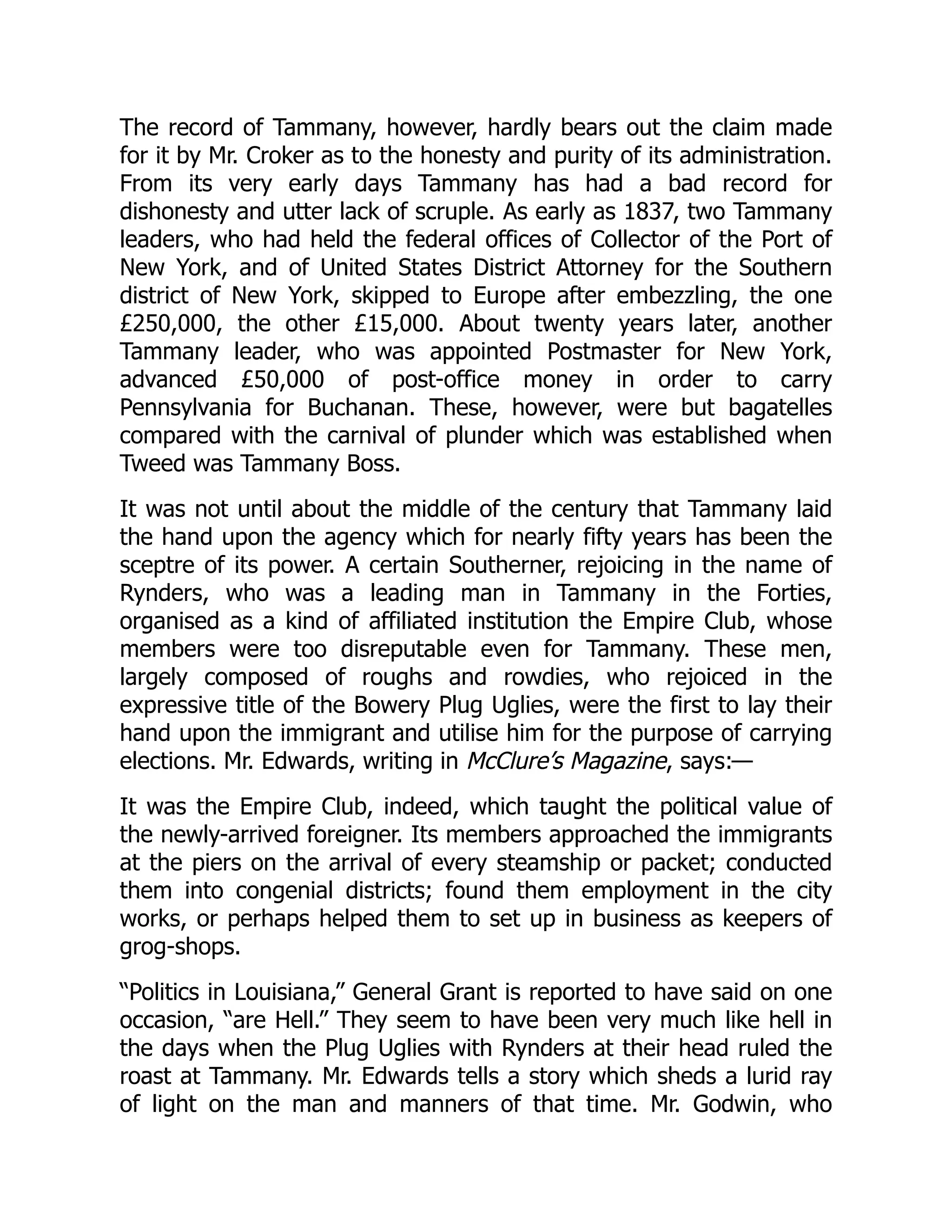 The record of Tammany, however, hardly bears out the claim made
for it by Mr. Croker as to the honesty and purity of its administration.
From its very early days Tammany has had a bad record for
dishonesty and utter lack of scruple. As early as 1837, two Tammany
leaders, who had held the federal offices of Collector of the Port of
New York, and of United States District Attorney for the Southern
district of New York, skipped to Europe after embezzling, the one
£250,000, the other £15,000. About twenty years later, another
Tammany leader, who was appointed Postmaster for New York,
advanced £50,000 of post-office money in order to carry
Pennsylvania for Buchanan. These, however, were but bagatelles
compared with the carnival of plunder which was established when
Tweed was Tammany Boss.
It was not until about the middle of the century that Tammany laid
the hand upon the agency which for nearly fifty years has been the
sceptre of its power. A certain Southerner, rejoicing in the name of
Rynders, who was a leading man in Tammany in the Forties,
organised as a kind of affiliated institution the Empire Club, whose
members were too disreputable even for Tammany. These men,
largely composed of roughs and rowdies, who rejoiced in the
expressive title of the Bowery Plug Uglies, were the first to lay their
hand upon the immigrant and utilise him for the purpose of carrying
elections. Mr. Edwards, writing in McClure’s Magazine, says:—
It was the Empire Club, indeed, which taught the political value of
the newly-arrived foreigner. Its members approached the immigrants
at the piers on the arrival of every steamship or packet; conducted
them into congenial districts; found them employment in the city
works, or perhaps helped them to set up in business as keepers of
grog-shops.
“Politics in Louisiana,” General Grant is reported to have said on one
occasion, “are Hell.” They seem to have been very much like hell in
the days when the Plug Uglies with Rynders at their head ruled the
roast at Tammany. Mr. Edwards tells a story which sheds a lurid ray
of light on the man and manners of that time. Mr. Godwin, who
 