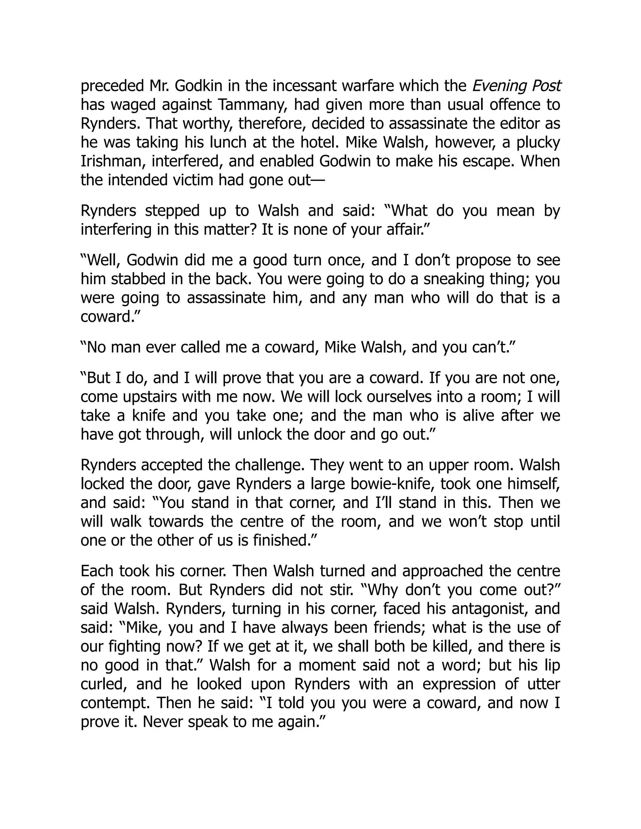 preceded Mr. Godkin in the incessant warfare which the Evening Post
has waged against Tammany, had given more than usual offence to
Rynders. That worthy, therefore, decided to assassinate the editor as
he was taking his lunch at the hotel. Mike Walsh, however, a plucky
Irishman, interfered, and enabled Godwin to make his escape. When
the intended victim had gone out—
Rynders stepped up to Walsh and said: “What do you mean by
interfering in this matter? It is none of your affair.”
“Well, Godwin did me a good turn once, and I don’t propose to see
him stabbed in the back. You were going to do a sneaking thing; you
were going to assassinate him, and any man who will do that is a
coward.”
“No man ever called me a coward, Mike Walsh, and you can’t.”
“But I do, and I will prove that you are a coward. If you are not one,
come upstairs with me now. We will lock ourselves into a room; I will
take a knife and you take one; and the man who is alive after we
have got through, will unlock the door and go out.”
Rynders accepted the challenge. They went to an upper room. Walsh
locked the door, gave Rynders a large bowie-knife, took one himself,
and said: “You stand in that corner, and I’ll stand in this. Then we
will walk towards the centre of the room, and we won’t stop until
one or the other of us is finished.”
Each took his corner. Then Walsh turned and approached the centre
of the room. But Rynders did not stir. “Why don’t you come out?”
said Walsh. Rynders, turning in his corner, faced his antagonist, and
said: “Mike, you and I have always been friends; what is the use of
our fighting now? If we get at it, we shall both be killed, and there is
no good in that.” Walsh for a moment said not a word; but his lip
curled, and he looked upon Rynders with an expression of utter
contempt. Then he said: “I told you you were a coward, and now I
prove it. Never speak to me again.”
 