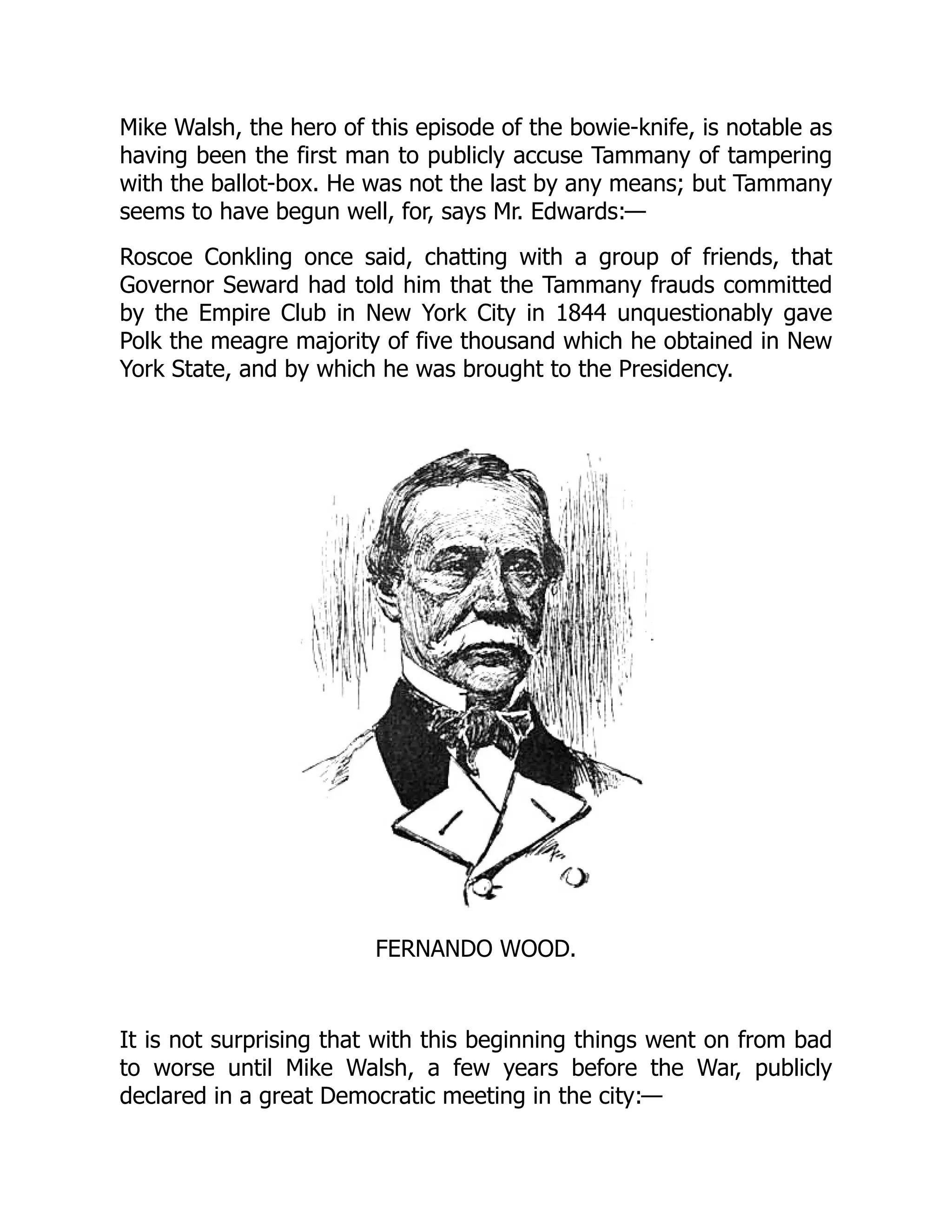 Mike Walsh, the hero of this episode of the bowie-knife, is notable as
having been the first man to publicly accuse Tammany of tampering
with the ballot-box. He was not the last by any means; but Tammany
seems to have begun well, for, says Mr. Edwards:—
Roscoe Conkling once said, chatting with a group of friends, that
Governor Seward had told him that the Tammany frauds committed
by the Empire Club in New York City in 1844 unquestionably gave
Polk the meagre majority of five thousand which he obtained in New
York State, and by which he was brought to the Presidency.
FERNANDO WOOD.
It is not surprising that with this beginning things went on from bad
to worse until Mike Walsh, a few years before the War, publicly
declared in a great Democratic meeting in the city:—
 