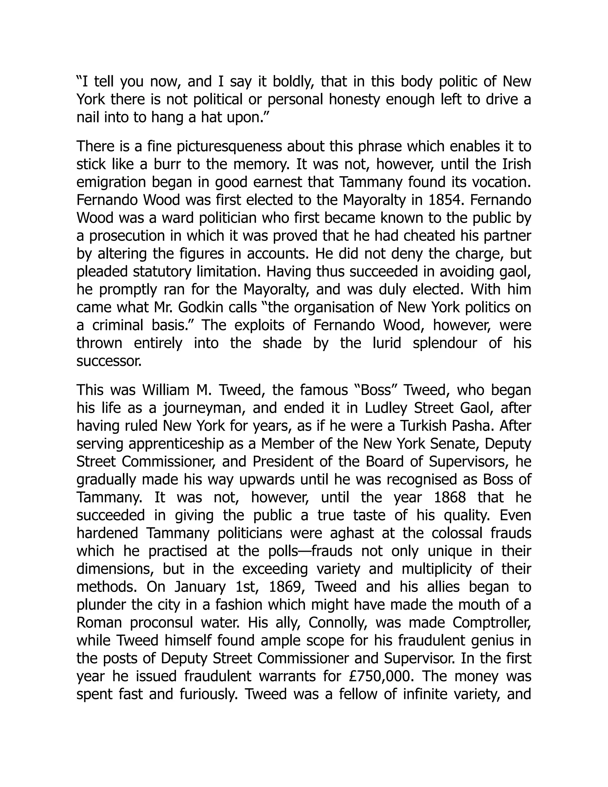 “I tell you now, and I say it boldly, that in this body politic of New
York there is not political or personal honesty enough left to drive a
nail into to hang a hat upon.”
There is a fine picturesqueness about this phrase which enables it to
stick like a burr to the memory. It was not, however, until the Irish
emigration began in good earnest that Tammany found its vocation.
Fernando Wood was first elected to the Mayoralty in 1854. Fernando
Wood was a ward politician who first became known to the public by
a prosecution in which it was proved that he had cheated his partner
by altering the figures in accounts. He did not deny the charge, but
pleaded statutory limitation. Having thus succeeded in avoiding gaol,
he promptly ran for the Mayoralty, and was duly elected. With him
came what Mr. Godkin calls “the organisation of New York politics on
a criminal basis.” The exploits of Fernando Wood, however, were
thrown entirely into the shade by the lurid splendour of his
successor.
This was William M. Tweed, the famous “Boss” Tweed, who began
his life as a journeyman, and ended it in Ludley Street Gaol, after
having ruled New York for years, as if he were a Turkish Pasha. After
serving apprenticeship as a Member of the New York Senate, Deputy
Street Commissioner, and President of the Board of Supervisors, he
gradually made his way upwards until he was recognised as Boss of
Tammany. It was not, however, until the year 1868 that he
succeeded in giving the public a true taste of his quality. Even
hardened Tammany politicians were aghast at the colossal frauds
which he practised at the polls—frauds not only unique in their
dimensions, but in the exceeding variety and multiplicity of their
methods. On January 1st, 1869, Tweed and his allies began to
plunder the city in a fashion which might have made the mouth of a
Roman proconsul water. His ally, Connolly, was made Comptroller,
while Tweed himself found ample scope for his fraudulent genius in
the posts of Deputy Street Commissioner and Supervisor. In the first
year he issued fraudulent warrants for £750,000. The money was
spent fast and furiously. Tweed was a fellow of infinite variety, and
 