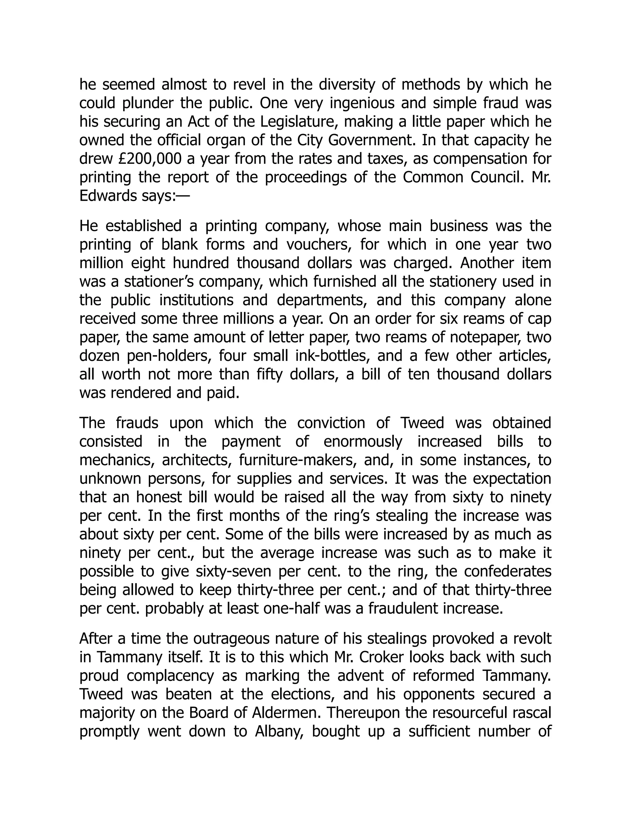he seemed almost to revel in the diversity of methods by which he
could plunder the public. One very ingenious and simple fraud was
his securing an Act of the Legislature, making a little paper which he
owned the official organ of the City Government. In that capacity he
drew £200,000 a year from the rates and taxes, as compensation for
printing the report of the proceedings of the Common Council. Mr.
Edwards says:—
He established a printing company, whose main business was the
printing of blank forms and vouchers, for which in one year two
million eight hundred thousand dollars was charged. Another item
was a stationer’s company, which furnished all the stationery used in
the public institutions and departments, and this company alone
received some three millions a year. On an order for six reams of cap
paper, the same amount of letter paper, two reams of notepaper, two
dozen pen-holders, four small ink-bottles, and a few other articles,
all worth not more than fifty dollars, a bill of ten thousand dollars
was rendered and paid.
The frauds upon which the conviction of Tweed was obtained
consisted in the payment of enormously increased bills to
mechanics, architects, furniture-makers, and, in some instances, to
unknown persons, for supplies and services. It was the expectation
that an honest bill would be raised all the way from sixty to ninety
per cent. In the first months of the ring’s stealing the increase was
about sixty per cent. Some of the bills were increased by as much as
ninety per cent., but the average increase was such as to make it
possible to give sixty-seven per cent. to the ring, the confederates
being allowed to keep thirty-three per cent.; and of that thirty-three
per cent. probably at least one-half was a fraudulent increase.
After a time the outrageous nature of his stealings provoked a revolt
in Tammany itself. It is to this which Mr. Croker looks back with such
proud complacency as marking the advent of reformed Tammany.
Tweed was beaten at the elections, and his opponents secured a
majority on the Board of Aldermen. Thereupon the resourceful rascal
promptly went down to Albany, bought up a sufficient number of
 