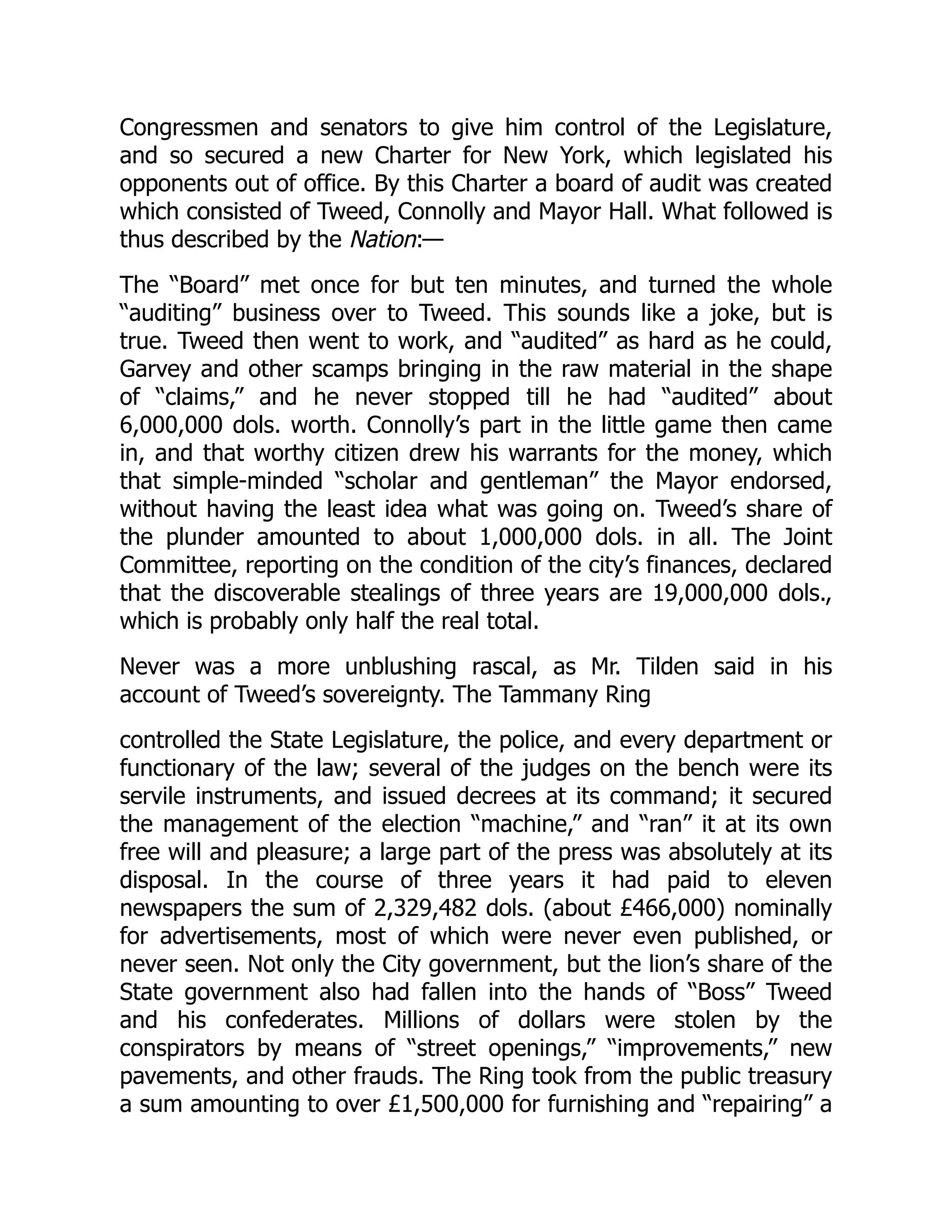 Congressmen and senators to give him control of the Legislature,
and so secured a new Charter for New York, which legislated his
opponents out of office. By this Charter a board of audit was created
which consisted of Tweed, Connolly and Mayor Hall. What followed is
thus described by the Nation:—
The “Board” met once for but ten minutes, and turned the whole
“auditing” business over to Tweed. This sounds like a joke, but is
true. Tweed then went to work, and “audited” as hard as he could,
Garvey and other scamps bringing in the raw material in the shape
of “claims,” and he never stopped till he had “audited” about
6,000,000 dols. worth. Connolly’s part in the little game then came
in, and that worthy citizen drew his warrants for the money, which
that simple-minded “scholar and gentleman” the Mayor endorsed,
without having the least idea what was going on. Tweed’s share of
the plunder amounted to about 1,000,000 dols. in all. The Joint
Committee, reporting on the condition of the city’s finances, declared
that the discoverable stealings of three years are 19,000,000 dols.,
which is probably only half the real total.
Never was a more unblushing rascal, as Mr. Tilden said in his
account of Tweed’s sovereignty. The Tammany Ring
controlled the State Legislature, the police, and every department or
functionary of the law; several of the judges on the bench were its
servile instruments, and issued decrees at its command; it secured
the management of the election “machine,” and “ran” it at its own
free will and pleasure; a large part of the press was absolutely at its
disposal. In the course of three years it had paid to eleven
newspapers the sum of 2,329,482 dols. (about £466,000) nominally
for advertisements, most of which were never even published, or
never seen. Not only the City government, but the lion’s share of the
State government also had fallen into the hands of “Boss” Tweed
and his confederates. Millions of dollars were stolen by the
conspirators by means of “street openings,” “improvements,” new
pavements, and other frauds. The Ring took from the public treasury
a sum amounting to over £1,500,000 for furnishing and “repairing” a
 
