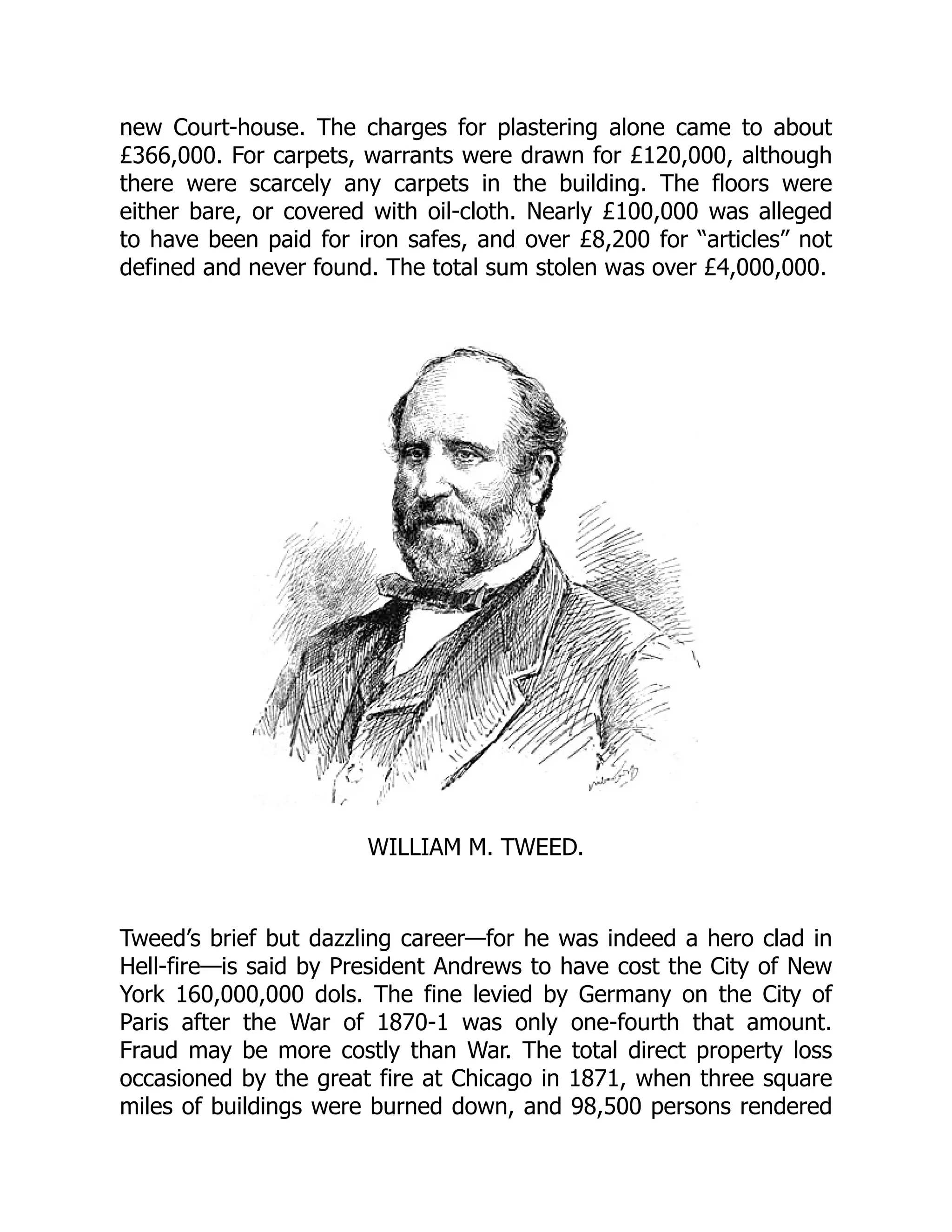 new Court-house. The charges for plastering alone came to about
£366,000. For carpets, warrants were drawn for £120,000, although
there were scarcely any carpets in the building. The floors were
either bare, or covered with oil-cloth. Nearly £100,000 was alleged
to have been paid for iron safes, and over £8,200 for “articles” not
defined and never found. The total sum stolen was over £4,000,000.
WILLIAM M. TWEED.
Tweed’s brief but dazzling career—for he was indeed a hero clad in
Hell-fire—is said by President Andrews to have cost the City of New
York 160,000,000 dols. The fine levied by Germany on the City of
Paris after the War of 1870-1 was only one-fourth that amount.
Fraud may be more costly than War. The total direct property loss
occasioned by the great fire at Chicago in 1871, when three square
miles of buildings were burned down, and 98,500 persons rendered
 