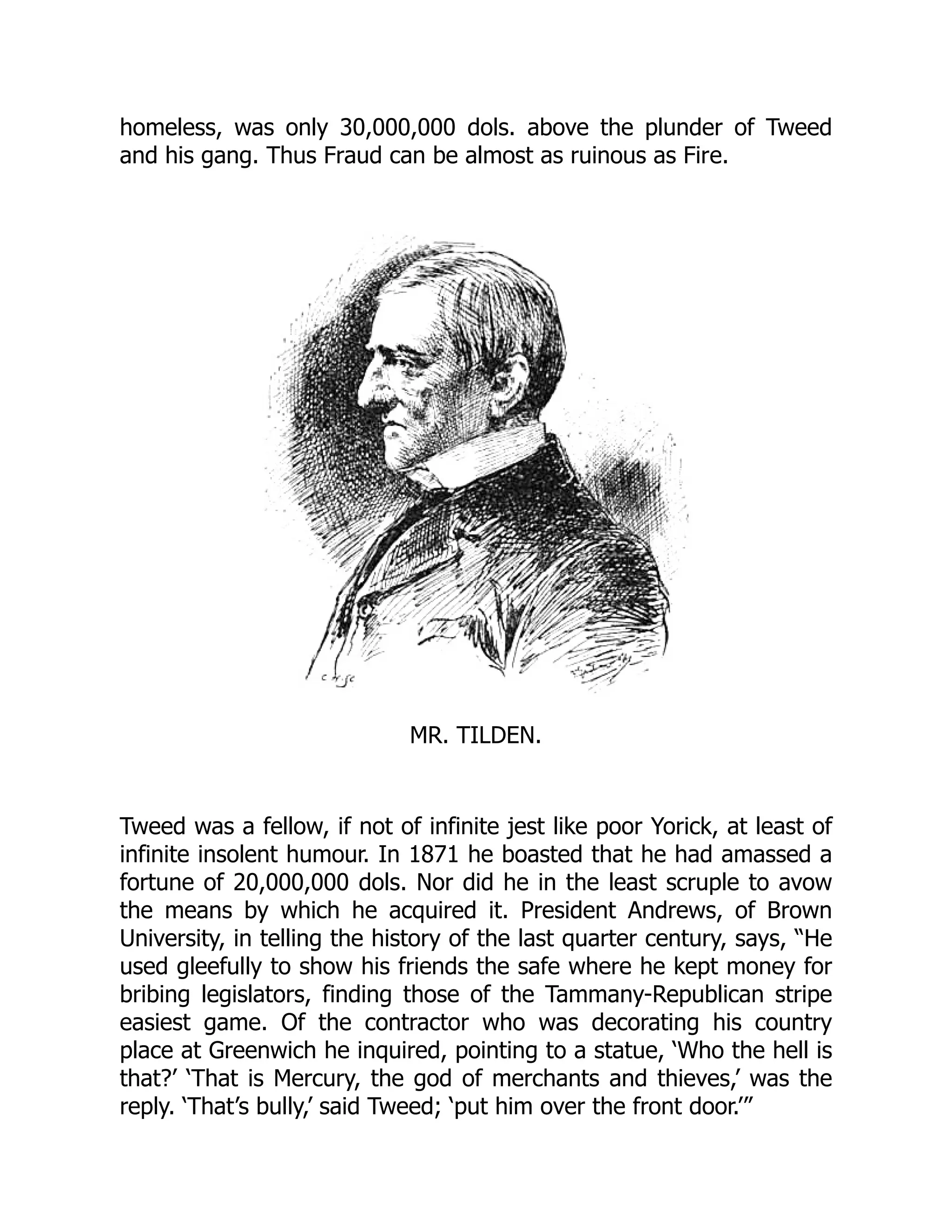 homeless, was only 30,000,000 dols. above the plunder of Tweed
and his gang. Thus Fraud can be almost as ruinous as Fire.
MR. TILDEN.
Tweed was a fellow, if not of infinite jest like poor Yorick, at least of
infinite insolent humour. In 1871 he boasted that he had amassed a
fortune of 20,000,000 dols. Nor did he in the least scruple to avow
the means by which he acquired it. President Andrews, of Brown
University, in telling the history of the last quarter century, says, “He
used gleefully to show his friends the safe where he kept money for
bribing legislators, finding those of the Tammany-Republican stripe
easiest game. Of the contractor who was decorating his country
place at Greenwich he inquired, pointing to a statue, ‘Who the hell is
that?’ ‘That is Mercury, the god of merchants and thieves,’ was the
reply. ‘That’s bully,’ said Tweed; ‘put him over the front door.’”
 