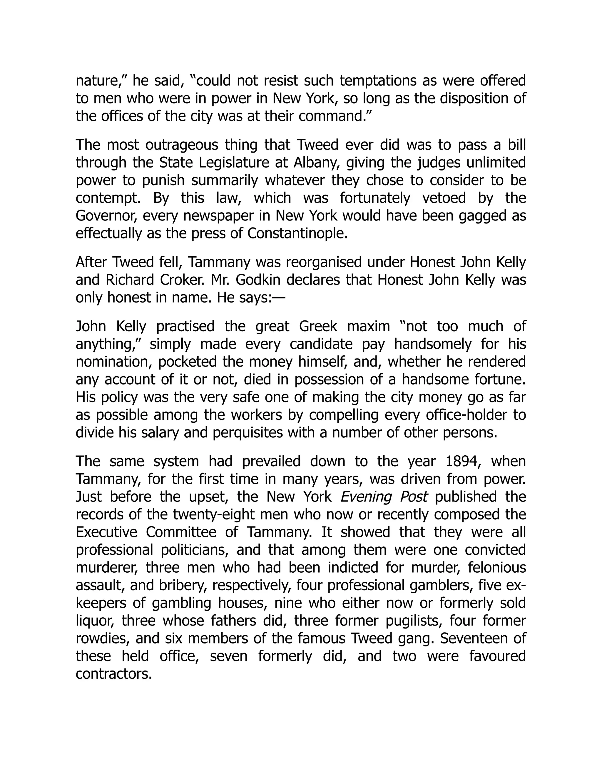 nature,” he said, “could not resist such temptations as were offered
to men who were in power in New York, so long as the disposition of
the offices of the city was at their command.”
The most outrageous thing that Tweed ever did was to pass a bill
through the State Legislature at Albany, giving the judges unlimited
power to punish summarily whatever they chose to consider to be
contempt. By this law, which was fortunately vetoed by the
Governor, every newspaper in New York would have been gagged as
effectually as the press of Constantinople.
After Tweed fell, Tammany was reorganised under Honest John Kelly
and Richard Croker. Mr. Godkin declares that Honest John Kelly was
only honest in name. He says:—
John Kelly practised the great Greek maxim “not too much of
anything,” simply made every candidate pay handsomely for his
nomination, pocketed the money himself, and, whether he rendered
any account of it or not, died in possession of a handsome fortune.
His policy was the very safe one of making the city money go as far
as possible among the workers by compelling every office-holder to
divide his salary and perquisites with a number of other persons.
The same system had prevailed down to the year 1894, when
Tammany, for the first time in many years, was driven from power.
Just before the upset, the New York Evening Post published the
records of the twenty-eight men who now or recently composed the
Executive Committee of Tammany. It showed that they were all
professional politicians, and that among them were one convicted
murderer, three men who had been indicted for murder, felonious
assault, and bribery, respectively, four professional gamblers, five ex-
keepers of gambling houses, nine who either now or formerly sold
liquor, three whose fathers did, three former pugilists, four former
rowdies, and six members of the famous Tweed gang. Seventeen of
these held office, seven formerly did, and two were favoured
contractors.
 
