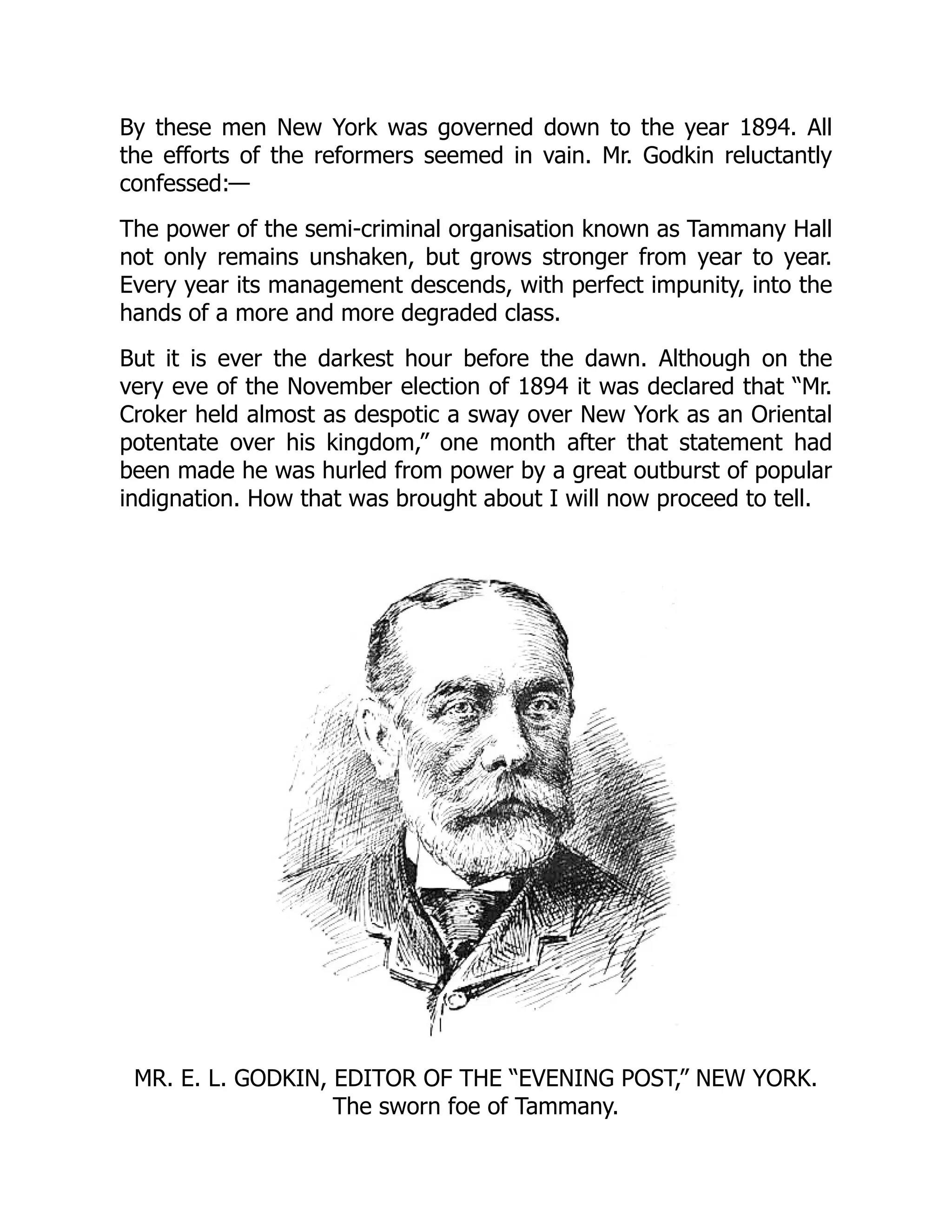 By these men New York was governed down to the year 1894. All
the efforts of the reformers seemed in vain. Mr. Godkin reluctantly
confessed:—
The power of the semi-criminal organisation known as Tammany Hall
not only remains unshaken, but grows stronger from year to year.
Every year its management descends, with perfect impunity, into the
hands of a more and more degraded class.
But it is ever the darkest hour before the dawn. Although on the
very eve of the November election of 1894 it was declared that “Mr.
Croker held almost as despotic a sway over New York as an Oriental
potentate over his kingdom,” one month after that statement had
been made he was hurled from power by a great outburst of popular
indignation. How that was brought about I will now proceed to tell.
MR. E. L. GODKIN, EDITOR OF THE “EVENING POST,” NEW YORK.
The sworn foe of Tammany.
 