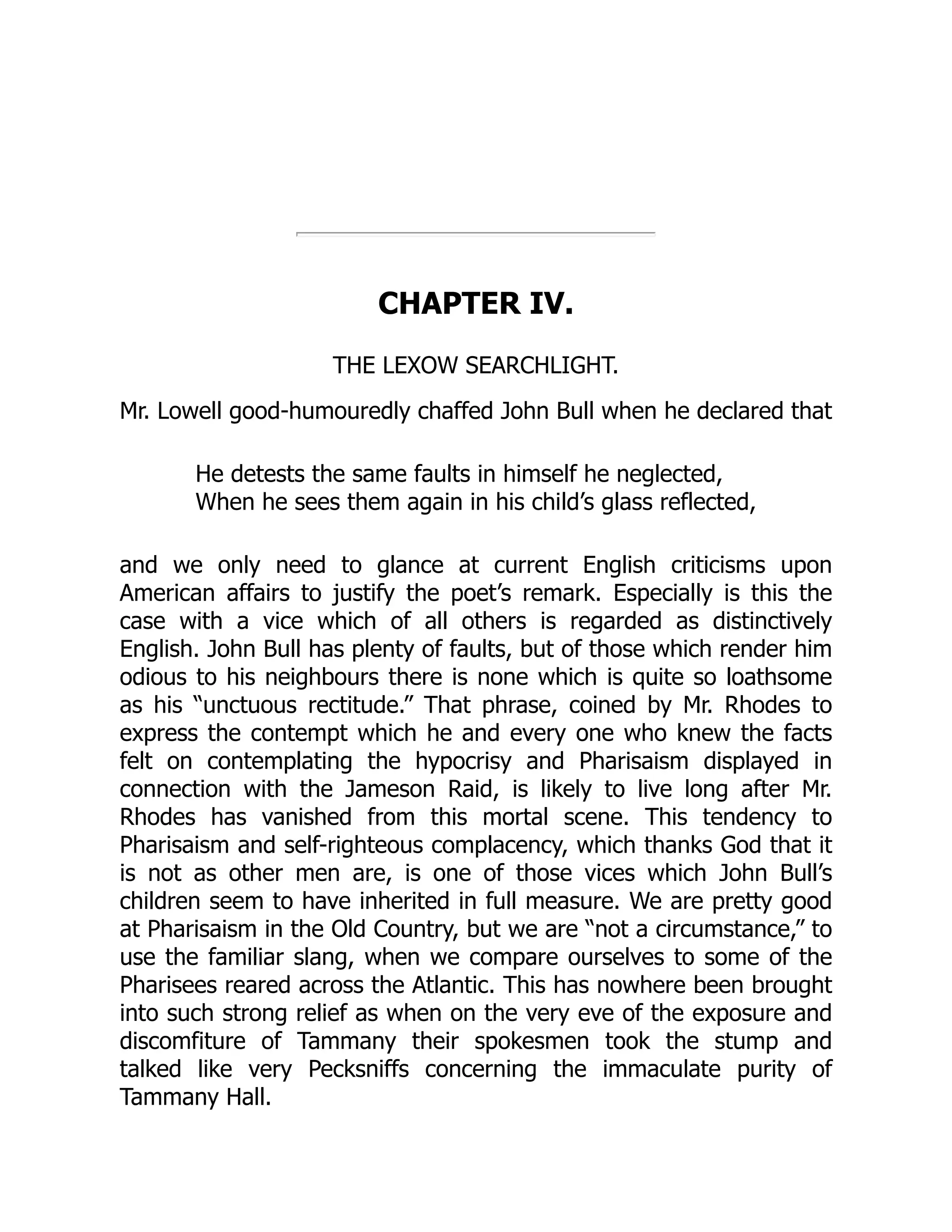 CHAPTER IV.
THE LEXOW SEARCHLIGHT.
Mr. Lowell good-humouredly chaffed John Bull when he declared that
He detests the same faults in himself he neglected,
When he sees them again in his child’s glass reflected,
and we only need to glance at current English criticisms upon
American affairs to justify the poet’s remark. Especially is this the
case with a vice which of all others is regarded as distinctively
English. John Bull has plenty of faults, but of those which render him
odious to his neighbours there is none which is quite so loathsome
as his “unctuous rectitude.” That phrase, coined by Mr. Rhodes to
express the contempt which he and every one who knew the facts
felt on contemplating the hypocrisy and Pharisaism displayed in
connection with the Jameson Raid, is likely to live long after Mr.
Rhodes has vanished from this mortal scene. This tendency to
Pharisaism and self-righteous complacency, which thanks God that it
is not as other men are, is one of those vices which John Bull’s
children seem to have inherited in full measure. We are pretty good
at Pharisaism in the Old Country, but we are “not a circumstance,” to
use the familiar slang, when we compare ourselves to some of the
Pharisees reared across the Atlantic. This has nowhere been brought
into such strong relief as when on the very eve of the exposure and
discomfiture of Tammany their spokesmen took the stump and
talked like very Pecksniffs concerning the immaculate purity of
Tammany Hall.
 