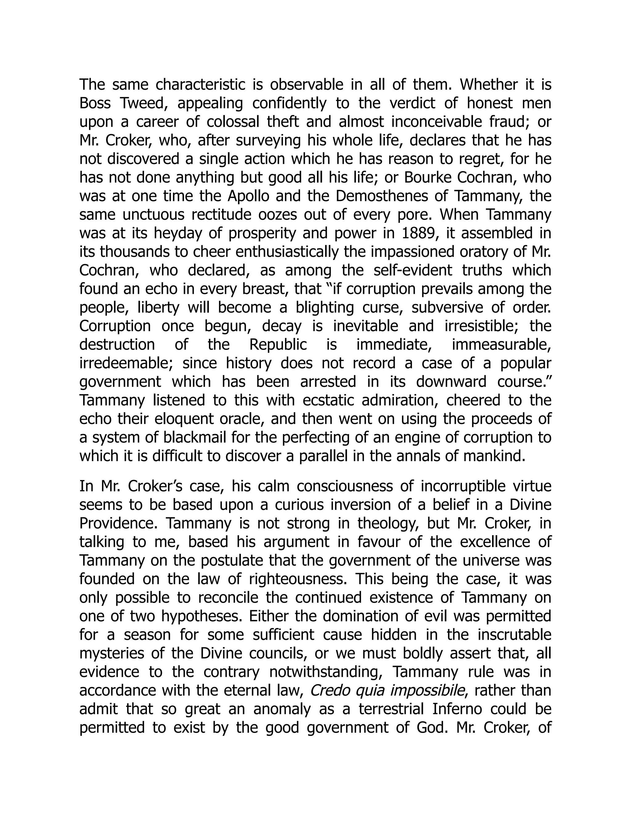 The same characteristic is observable in all of them. Whether it is
Boss Tweed, appealing confidently to the verdict of honest men
upon a career of colossal theft and almost inconceivable fraud; or
Mr. Croker, who, after surveying his whole life, declares that he has
not discovered a single action which he has reason to regret, for he
has not done anything but good all his life; or Bourke Cochran, who
was at one time the Apollo and the Demosthenes of Tammany, the
same unctuous rectitude oozes out of every pore. When Tammany
was at its heyday of prosperity and power in 1889, it assembled in
its thousands to cheer enthusiastically the impassioned oratory of Mr.
Cochran, who declared, as among the self-evident truths which
found an echo in every breast, that “if corruption prevails among the
people, liberty will become a blighting curse, subversive of order.
Corruption once begun, decay is inevitable and irresistible; the
destruction of the Republic is immediate, immeasurable,
irredeemable; since history does not record a case of a popular
government which has been arrested in its downward course.”
Tammany listened to this with ecstatic admiration, cheered to the
echo their eloquent oracle, and then went on using the proceeds of
a system of blackmail for the perfecting of an engine of corruption to
which it is difficult to discover a parallel in the annals of mankind.
In Mr. Croker’s case, his calm consciousness of incorruptible virtue
seems to be based upon a curious inversion of a belief in a Divine
Providence. Tammany is not strong in theology, but Mr. Croker, in
talking to me, based his argument in favour of the excellence of
Tammany on the postulate that the government of the universe was
founded on the law of righteousness. This being the case, it was
only possible to reconcile the continued existence of Tammany on
one of two hypotheses. Either the domination of evil was permitted
for a season for some sufficient cause hidden in the inscrutable
mysteries of the Divine councils, or we must boldly assert that, all
evidence to the contrary notwithstanding, Tammany rule was in
accordance with the eternal law, Credo quia impossibile, rather than
admit that so great an anomaly as a terrestrial Inferno could be
permitted to exist by the good government of God. Mr. Croker, of
 