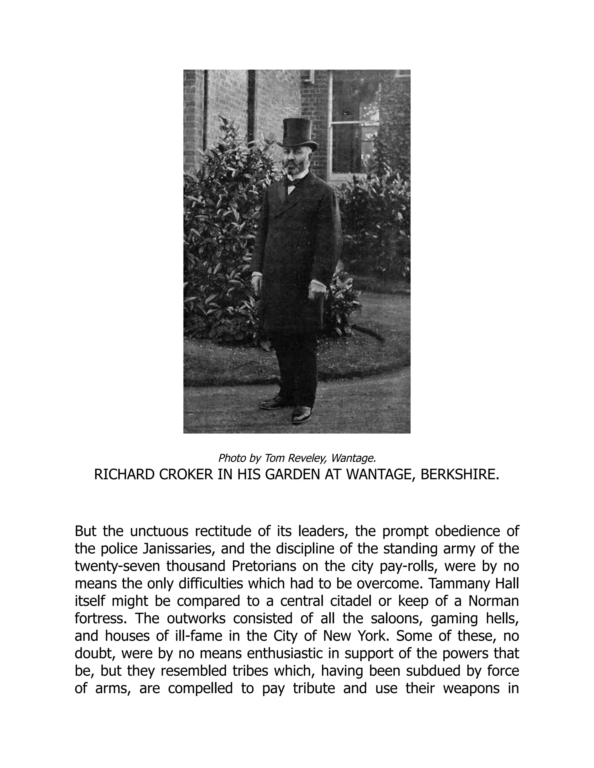 Photo by Tom Reveley, Wantage.
RICHARD CROKER IN HIS GARDEN AT WANTAGE, BERKSHIRE.
But the unctuous rectitude of its leaders, the prompt obedience of
the police Janissaries, and the discipline of the standing army of the
twenty-seven thousand Pretorians on the city pay-rolls, were by no
means the only difficulties which had to be overcome. Tammany Hall
itself might be compared to a central citadel or keep of a Norman
fortress. The outworks consisted of all the saloons, gaming hells,
and houses of ill-fame in the City of New York. Some of these, no
doubt, were by no means enthusiastic in support of the powers that
be, but they resembled tribes which, having been subdued by force
of arms, are compelled to pay tribute and use their weapons in
 