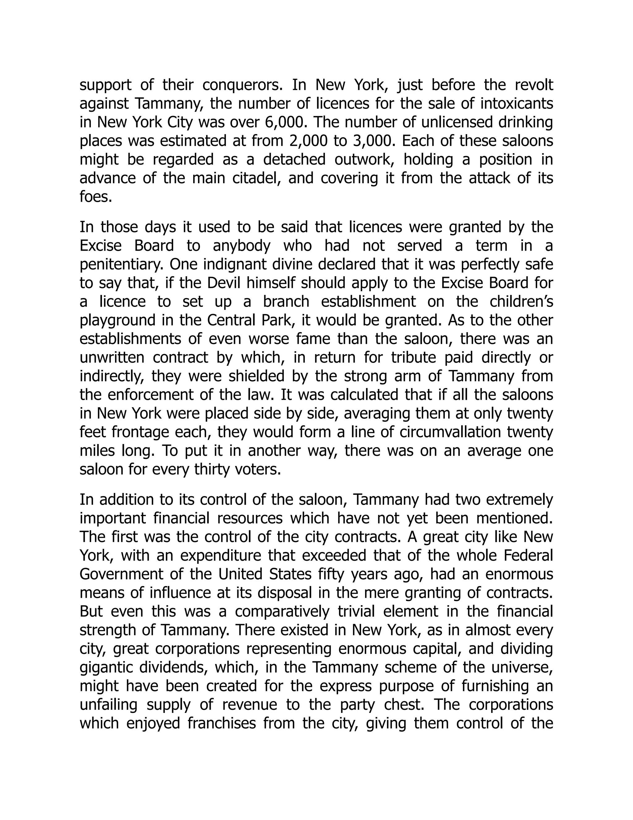 support of their conquerors. In New York, just before the revolt
against Tammany, the number of licences for the sale of intoxicants
in New York City was over 6,000. The number of unlicensed drinking
places was estimated at from 2,000 to 3,000. Each of these saloons
might be regarded as a detached outwork, holding a position in
advance of the main citadel, and covering it from the attack of its
foes.
In those days it used to be said that licences were granted by the
Excise Board to anybody who had not served a term in a
penitentiary. One indignant divine declared that it was perfectly safe
to say that, if the Devil himself should apply to the Excise Board for
a licence to set up a branch establishment on the children’s
playground in the Central Park, it would be granted. As to the other
establishments of even worse fame than the saloon, there was an
unwritten contract by which, in return for tribute paid directly or
indirectly, they were shielded by the strong arm of Tammany from
the enforcement of the law. It was calculated that if all the saloons
in New York were placed side by side, averaging them at only twenty
feet frontage each, they would form a line of circumvallation twenty
miles long. To put it in another way, there was on an average one
saloon for every thirty voters.
In addition to its control of the saloon, Tammany had two extremely
important financial resources which have not yet been mentioned.
The first was the control of the city contracts. A great city like New
York, with an expenditure that exceeded that of the whole Federal
Government of the United States fifty years ago, had an enormous
means of influence at its disposal in the mere granting of contracts.
But even this was a comparatively trivial element in the financial
strength of Tammany. There existed in New York, as in almost every
city, great corporations representing enormous capital, and dividing
gigantic dividends, which, in the Tammany scheme of the universe,
might have been created for the express purpose of furnishing an
unfailing supply of revenue to the party chest. The corporations
which enjoyed franchises from the city, giving them control of the
 