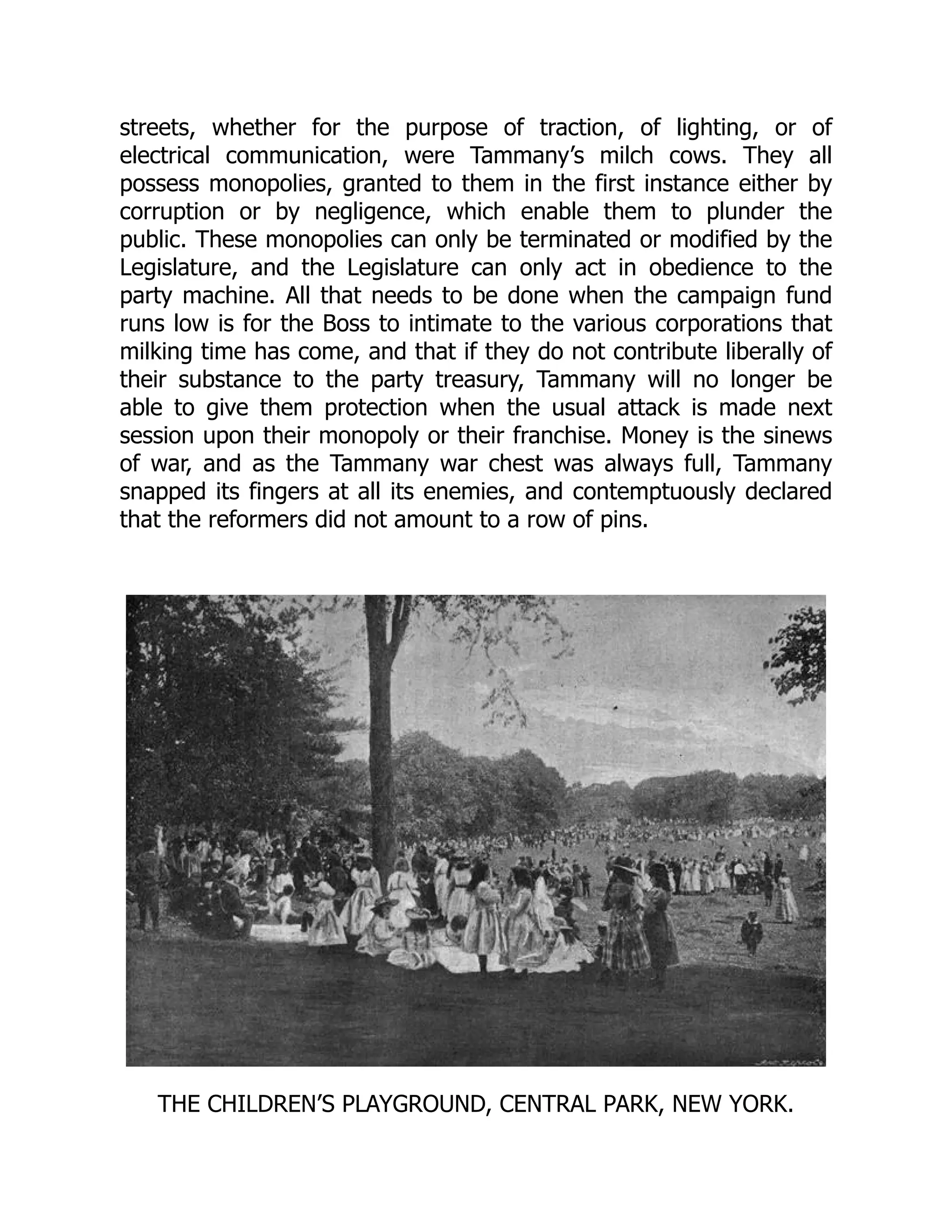 streets, whether for the purpose of traction, of lighting, or of
electrical communication, were Tammany’s milch cows. They all
possess monopolies, granted to them in the first instance either by
corruption or by negligence, which enable them to plunder the
public. These monopolies can only be terminated or modified by the
Legislature, and the Legislature can only act in obedience to the
party machine. All that needs to be done when the campaign fund
runs low is for the Boss to intimate to the various corporations that
milking time has come, and that if they do not contribute liberally of
their substance to the party treasury, Tammany will no longer be
able to give them protection when the usual attack is made next
session upon their monopoly or their franchise. Money is the sinews
of war, and as the Tammany war chest was always full, Tammany
snapped its fingers at all its enemies, and contemptuously declared
that the reformers did not amount to a row of pins.
THE CHILDREN’S PLAYGROUND, CENTRAL PARK, NEW YORK.
 