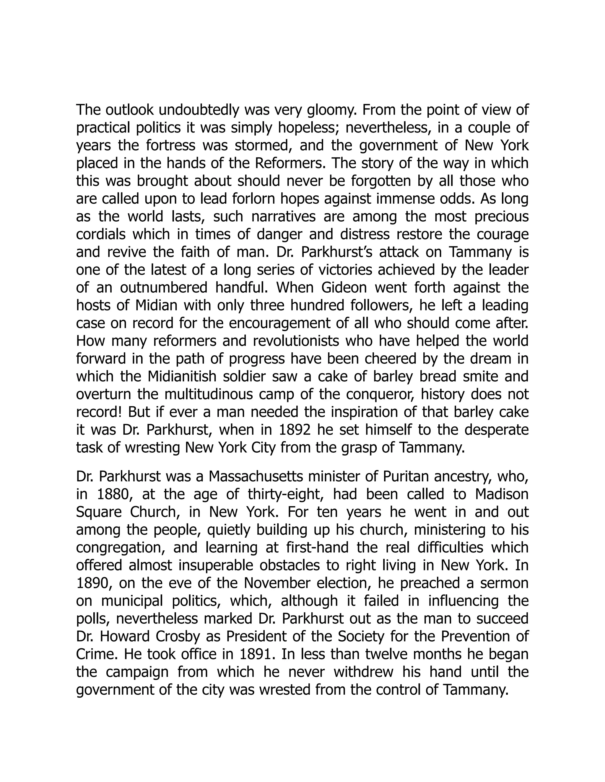 The outlook undoubtedly was very gloomy. From the point of view of
practical politics it was simply hopeless; nevertheless, in a couple of
years the fortress was stormed, and the government of New York
placed in the hands of the Reformers. The story of the way in which
this was brought about should never be forgotten by all those who
are called upon to lead forlorn hopes against immense odds. As long
as the world lasts, such narratives are among the most precious
cordials which in times of danger and distress restore the courage
and revive the faith of man. Dr. Parkhurst’s attack on Tammany is
one of the latest of a long series of victories achieved by the leader
of an outnumbered handful. When Gideon went forth against the
hosts of Midian with only three hundred followers, he left a leading
case on record for the encouragement of all who should come after.
How many reformers and revolutionists who have helped the world
forward in the path of progress have been cheered by the dream in
which the Midianitish soldier saw a cake of barley bread smite and
overturn the multitudinous camp of the conqueror, history does not
record! But if ever a man needed the inspiration of that barley cake
it was Dr. Parkhurst, when in 1892 he set himself to the desperate
task of wresting New York City from the grasp of Tammany.
Dr. Parkhurst was a Massachusetts minister of Puritan ancestry, who,
in 1880, at the age of thirty-eight, had been called to Madison
Square Church, in New York. For ten years he went in and out
among the people, quietly building up his church, ministering to his
congregation, and learning at first-hand the real difficulties which
offered almost insuperable obstacles to right living in New York. In
1890, on the eve of the November election, he preached a sermon
on municipal politics, which, although it failed in influencing the
polls, nevertheless marked Dr. Parkhurst out as the man to succeed
Dr. Howard Crosby as President of the Society for the Prevention of
Crime. He took office in 1891. In less than twelve months he began
the campaign from which he never withdrew his hand until the
government of the city was wrested from the control of Tammany.
 