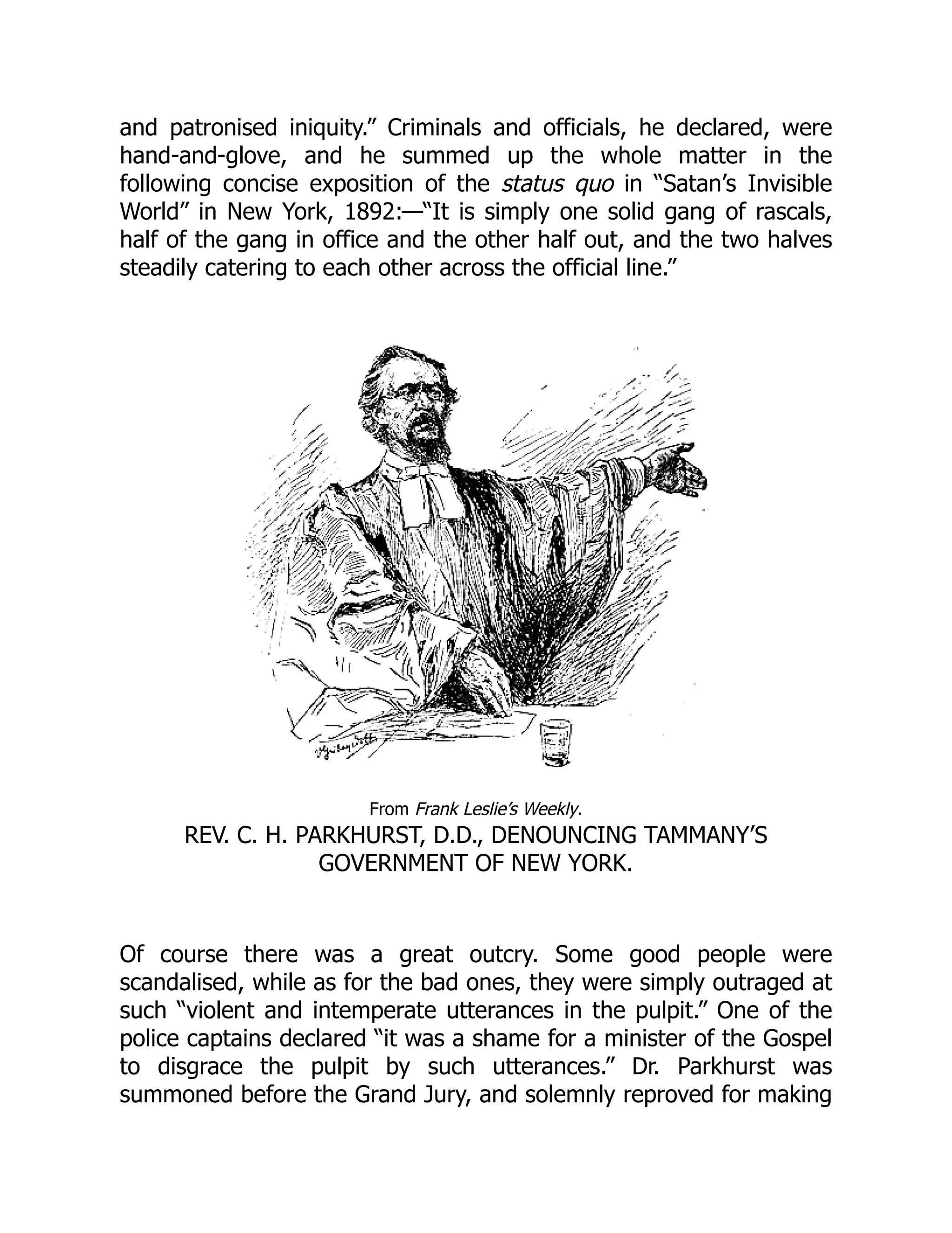 and patronised iniquity.” Criminals and officials, he declared, were
hand-and-glove, and he summed up the whole matter in the
following concise exposition of the status quo in “Satan’s Invisible
World” in New York, 1892:—“It is simply one solid gang of rascals,
half of the gang in office and the other half out, and the two halves
steadily catering to each other across the official line.”
From Frank Leslie’s Weekly.
REV. C. H. PARKHURST, D.D., DENOUNCING TAMMANY’S
GOVERNMENT OF NEW YORK.
Of course there was a great outcry. Some good people were
scandalised, while as for the bad ones, they were simply outraged at
such “violent and intemperate utterances in the pulpit.” One of the
police captains declared “it was a shame for a minister of the Gospel
to disgrace the pulpit by such utterances.” Dr. Parkhurst was
summoned before the Grand Jury, and solemnly reproved for making
 
