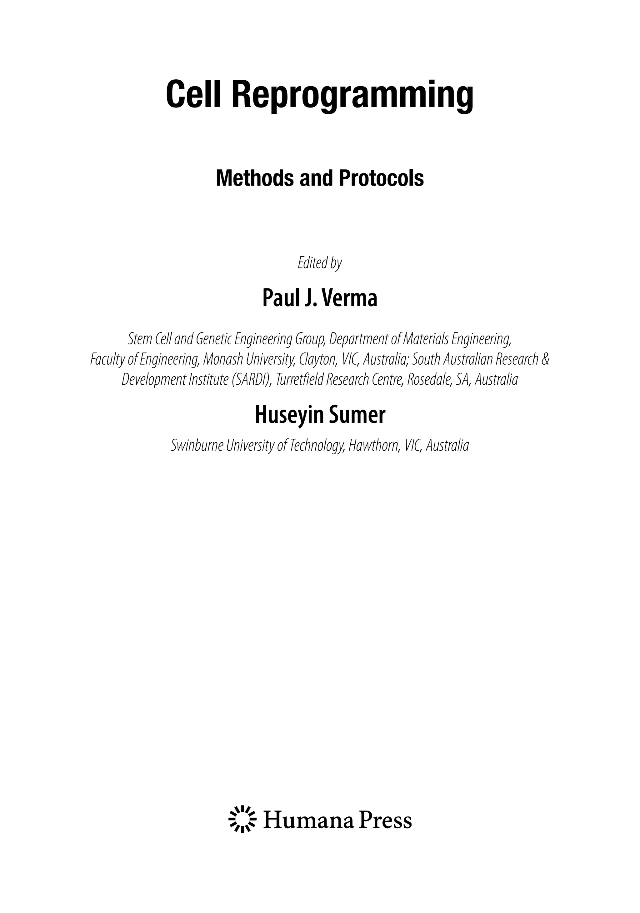 Cell Reprogramming
Methods and Protocols
Editedby
Paul J.Verma
StemCellandGeneticEngineeringGroup,DepartmentofMaterialsEngineering,
FacultyofEngineering,MonashUniversity,Clayton,VIC,Australia;SouthAustralianResearch&
DevelopmentInstitute(SARDI),TurretfieldResearchCentre,Rosedale,SA,Australia
Huseyin Sumer
SwinburneUniversityofTechnology,Hawthorn,VIC,Australia
 