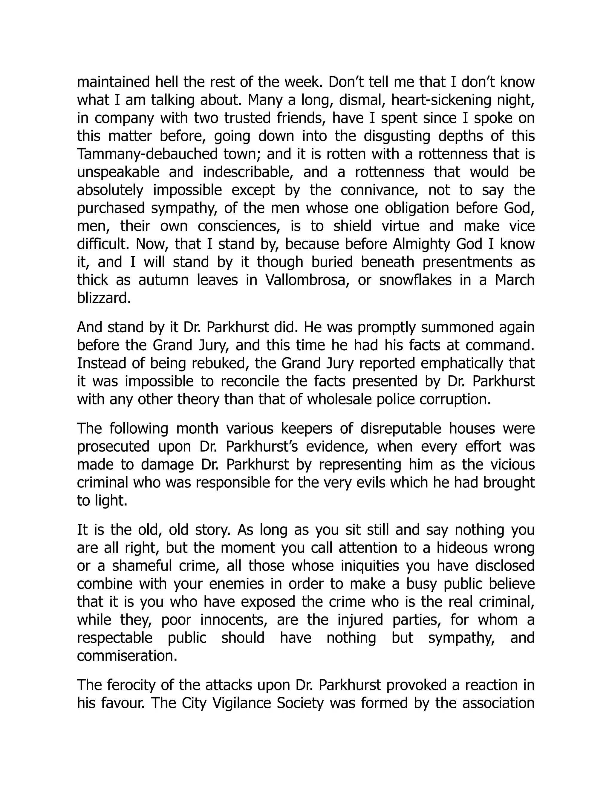 maintained hell the rest of the week. Don’t tell me that I don’t know
what I am talking about. Many a long, dismal, heart-sickening night,
in company with two trusted friends, have I spent since I spoke on
this matter before, going down into the disgusting depths of this
Tammany-debauched town; and it is rotten with a rottenness that is
unspeakable and indescribable, and a rottenness that would be
absolutely impossible except by the connivance, not to say the
purchased sympathy, of the men whose one obligation before God,
men, their own consciences, is to shield virtue and make vice
difficult. Now, that I stand by, because before Almighty God I know
it, and I will stand by it though buried beneath presentments as
thick as autumn leaves in Vallombrosa, or snowflakes in a March
blizzard.
And stand by it Dr. Parkhurst did. He was promptly summoned again
before the Grand Jury, and this time he had his facts at command.
Instead of being rebuked, the Grand Jury reported emphatically that
it was impossible to reconcile the facts presented by Dr. Parkhurst
with any other theory than that of wholesale police corruption.
The following month various keepers of disreputable houses were
prosecuted upon Dr. Parkhurst’s evidence, when every effort was
made to damage Dr. Parkhurst by representing him as the vicious
criminal who was responsible for the very evils which he had brought
to light.
It is the old, old story. As long as you sit still and say nothing you
are all right, but the moment you call attention to a hideous wrong
or a shameful crime, all those whose iniquities you have disclosed
combine with your enemies in order to make a busy public believe
that it is you who have exposed the crime who is the real criminal,
while they, poor innocents, are the injured parties, for whom a
respectable public should have nothing but sympathy, and
commiseration.
The ferocity of the attacks upon Dr. Parkhurst provoked a reaction in
his favour. The City Vigilance Society was formed by the association
 