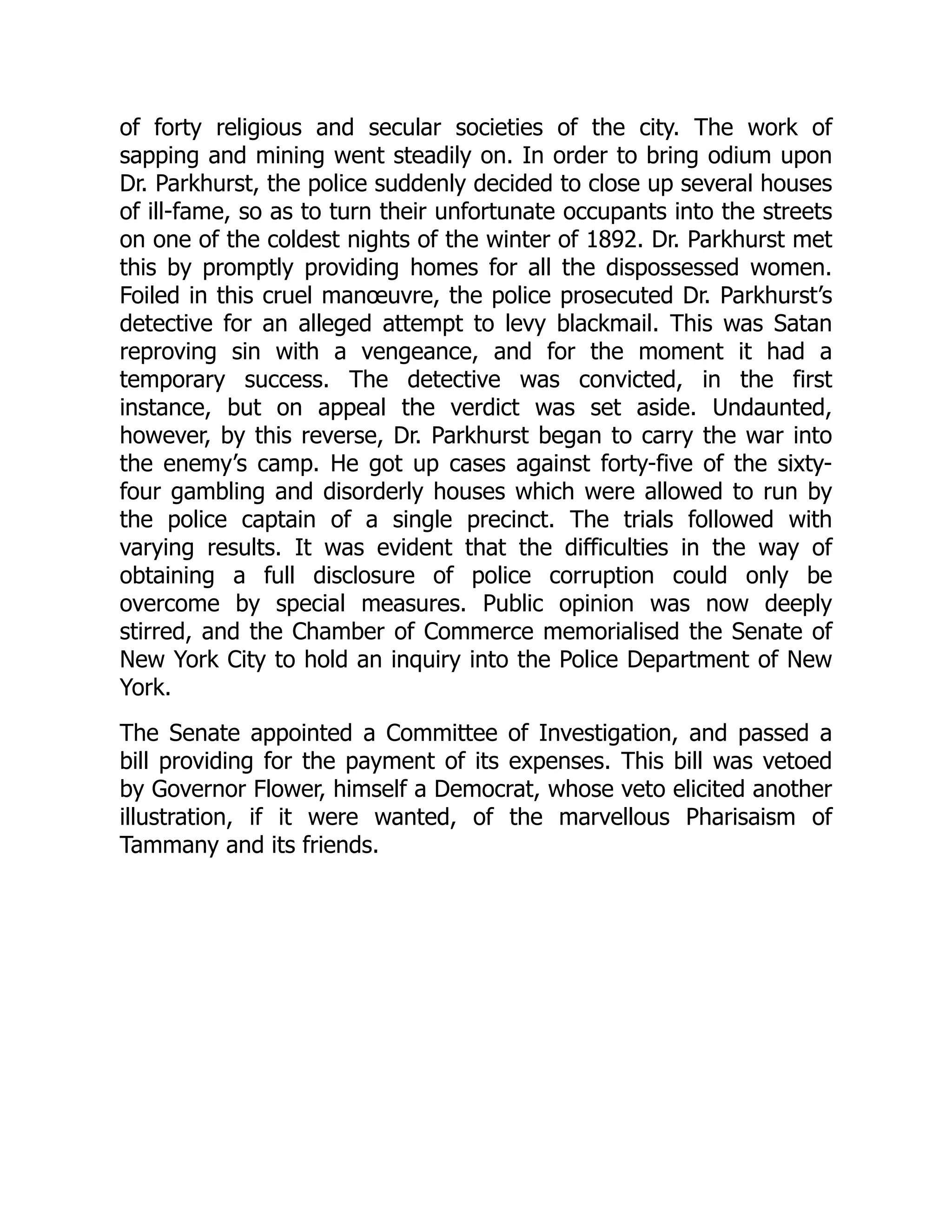 of forty religious and secular societies of the city. The work of
sapping and mining went steadily on. In order to bring odium upon
Dr. Parkhurst, the police suddenly decided to close up several houses
of ill-fame, so as to turn their unfortunate occupants into the streets
on one of the coldest nights of the winter of 1892. Dr. Parkhurst met
this by promptly providing homes for all the dispossessed women.
Foiled in this cruel manœuvre, the police prosecuted Dr. Parkhurst’s
detective for an alleged attempt to levy blackmail. This was Satan
reproving sin with a vengeance, and for the moment it had a
temporary success. The detective was convicted, in the first
instance, but on appeal the verdict was set aside. Undaunted,
however, by this reverse, Dr. Parkhurst began to carry the war into
the enemy’s camp. He got up cases against forty-five of the sixty-
four gambling and disorderly houses which were allowed to run by
the police captain of a single precinct. The trials followed with
varying results. It was evident that the difficulties in the way of
obtaining a full disclosure of police corruption could only be
overcome by special measures. Public opinion was now deeply
stirred, and the Chamber of Commerce memorialised the Senate of
New York City to hold an inquiry into the Police Department of New
York.
The Senate appointed a Committee of Investigation, and passed a
bill providing for the payment of its expenses. This bill was vetoed
by Governor Flower, himself a Democrat, whose veto elicited another
illustration, if it were wanted, of the marvellous Pharisaism of
Tammany and its friends.
 
