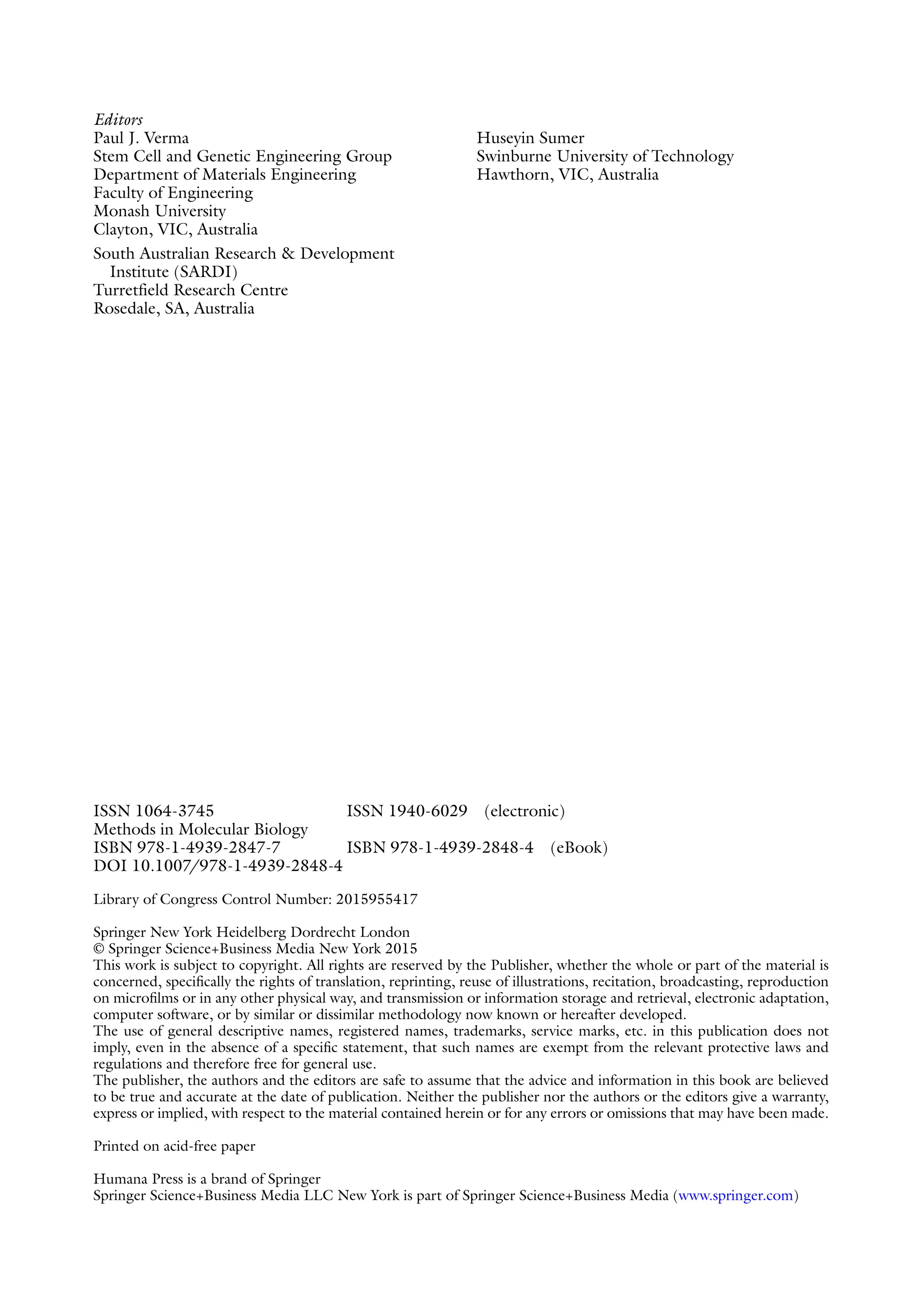 ISSN 1064-3745 ISSN 1940-6029 (electronic)
Methods in Molecular Biology
ISBN 978-1-4939-2847-7 ISBN 978-1-4939-2848-4 (eBook)
DOI 10.1007/978-1-4939-2848-4
Library of Congress Control Number: 2015955417
Springer New York Heidelberg Dordrecht London
© Springer Science+Business Media New York 2015
This work is subject to copyright. All rights are reserved by the Publisher, whether the whole or part of the material is
concerned, specifically the rights of translation, reprinting, reuse of illustrations, recitation, broadcasting, reproduction
on microfilms or in any other physical way, and transmission or information storage and retrieval, electronic adaptation,
computer software, or by similar or dissimilar methodology now known or hereafter developed.
The use of general descriptive names, registered names, trademarks, service marks, etc. in this publication does not
imply, even in the absence of a specific statement, that such names are exempt from the relevant protective laws and
regulations and therefore free for general use.
The publisher, the authors and the editors are safe to assume that the advice and information in this book are believed
to be true and accurate at the date of publication. Neither the publisher nor the authors or the editors give a warranty,
express or implied, with respect to the material contained herein or for any errors or omissions that may have been made.
Printed on acid-free paper
Humana Press is a brand of Springer
Springer Science+Business Media LLC New York is part of Springer Science+Business Media (www.springer.com)
Editors
Paul J. Verma
Stem Cell and Genetic Engineering Group
Department of Materials Engineering
Faculty of Engineering
Monash University
Clayton, VIC, Australia
South Australian Research & Development
Institute (SARDI)
Turretfield Research Centre
Rosedale, SA, Australia
Huseyin Sumer
Swinburne University of Technology
Hawthorn, VIC, Australia
 