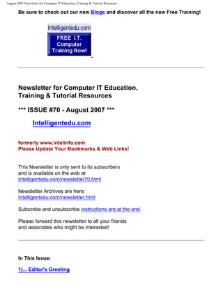 August 2007 Newsletter for Computer IT Education, Training & Tutorial Resources

        Be sure to check out our new Blogs and discover all the new Free Training!




        Newsletter for Computer IT Education,
        Training & Tutorial Resources

        *** ISSUE #70 - August 2007 ***
                  Intelligentedu.com

        formerly www.intelinfo.com
        Please Update Your Bookmarks & Web Links!


        This Newsletter is only sent to its subscribers
        and is available on the web at
        Intelligentedu.com/newsletter70.html

        Newsletter Archives are here:
        Intelligentedu.com/newsletter.html

        Subscribe and unsubscribe instructions are at the end.

        Please forward this newsletter to all your friends
        and associates who might be interested!




        In This Issue:

        1)... Editor's Greeting
 