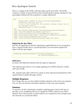 Rico AjaxEngine Tutorial

Here is a snippet of the HTML code that makes up the form letter. The HTML
contains a number of spans that have the id matching the response attribute id. Our
ajaxUpdate method uses this to perform a simple substitution:

 <p>
        Please take a moment to verify the billing/shipping
        information that you gave us.
        If any of the information is incorrect, please contact one of
        our customer service
        representatives at (800)-555-RNCO.
 </p>
 <div style="width:250px;margin-left:50px;margin-bottom:15px;">
 <span class="fullName">[fullName]</span><br/>
 <span class="streetAddress">[streetAddress]</span><br/>
 <span style="text-align:right" class="city">[addresscity]</span>,
 <span class="state">[addressState]</span>
 <span class="zipcode">[addressZipcode]</span><br/><br/>


Registering the Ajax Object
Just like we registered an element (AjaxEngine.registerElement) if you are going to
have a request handler that is a JavaScript object you will need to register the
object with the Ajax Engine.

 ajaxEngine.registerAjaxObject(‘formLetterUpdater’,
                               new FormLetterUpdater());



Differences
So what is the difference between the two types of responses?

The response type element is for simple updating of an HTML element’s content
with some HTML.

The response type object allows for custom or more advanced manipulation of the
response data to update the page content.

Multiple Responses
Don’t forget that you can also embed multiple responses in the same ajax-response.
You can also mix element and object responses in the same ajax-response.

Summary
In summary, the Rico AjaxEngine simplifies updating page content with Ajax. It
provides a very straightforward way to change the HTML content of any HTML
element. But it also provides an open ended way to respond to more complex data
sets returned via a JavaScript object.



                                                                                  10
 